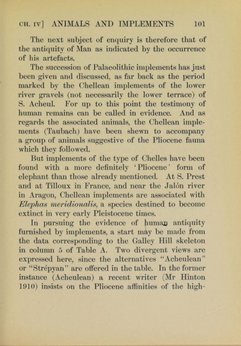 The next subject of enquiry is therefore that of the antiquity of Man as indicated by tlie occurrence of his artefacts. The succession of Palaeolitliic implements has just been given and discussed, as far back as the period marked by the Chellean implemeuts of the lower river gravels (not necessarily the lower terrace) of S. Acheul. F'or up to this point the testimony of human remains can be called in evidence. And as regards the associated animals, the Chellean imple- ments (Taubach) have been shewn to accompany a group of animals suggestive of the Pliocene fauna which they followed. But imi)lements of the type of Chelles have been found with a more definitely ‘ Pliocene ’ form of elephant than those already mentioned. At S. Prest and at Tilloux in France, and near the Jalon river in Aragon, Chellean implements arc associated with Elejyhm meridionalU, a species destined to become extinct in very early Pleistocene times. In pursuing the evidence of hiinuiu antiquity furnished by implements, a start may be made from the data corresponding to the Galley Hill skeleton in column 5 of Table A. Two divergent views are expressed here, since the alternatives “Acheulean” or “Strepyan” are ottered in the table. In the former instance (Acheulean) a recent writer (Mr Hinton 1910) insists on the Pliocene affinities of the high-