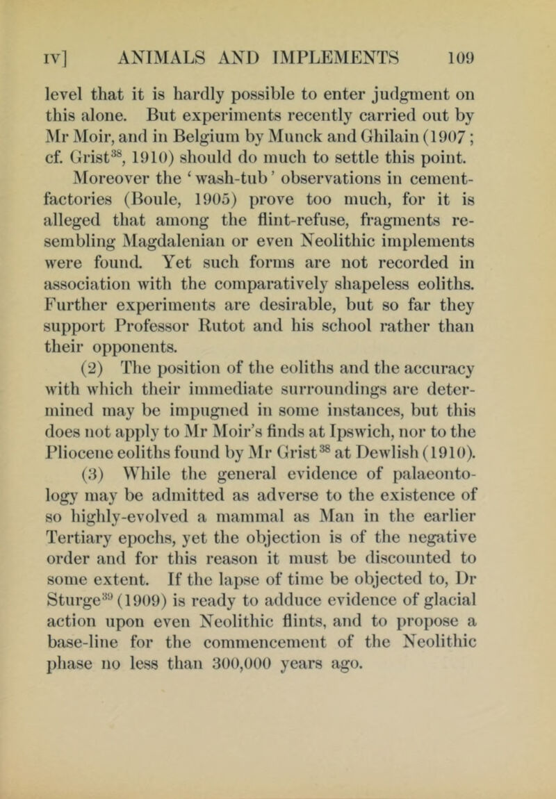 level that it is hardly possible to enter judgment on this alone. But experiments recently carried out by Mr Moir, and in Belgium by Muuck and Ghilain (1907; cf. Grist^, 1910) should do much to settle this point. Moreover the ‘ wash-tub ’ observations in cement- factories (Boule, 1905) prove too much, for it is alleged that among the flint-refuse, fragments re- sembling Magdalenian or even Neolithic implements were founcL Yet such forms are not recorded in association with the comparatively shapeless eoliths. Further ex^ieriments are desii’able, but so far they support Professor Rutot and his school rather than their opponents. (2) The position of the eoliths and the accuracy with which their immediate surroundings are deter- mined may be impugned in some instances, but this does not apply to Mr Moir’s finds at Ipswich, nor to the Pliocene eoliths found by Mr Grist^ at Dewlish (1910). (3) While the general evidence of palaeonto- logy may be admitted as adverse to the existence of so highly-evolved a mammal as Man in the earlier Tertiary epochs, yet the objection is of the negative order and for this reason it must be discounted to some extent. If the lapse of time be objected to. Dr Sturge^'-^ (1909) is ready to adduce evidence of glacial action upon even Neolithic flints, and to propose a base-line for the commencement of the Neolithic j)hase no less than 300,000 years ago.