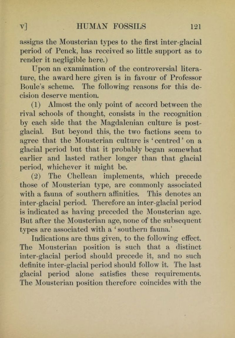assigns the Mousterian types to the first inter-glacial period of Penck, has received so little support as to render it negligible here.) Upon an examination of the controversial litera- ture, the award here given is in favour of Professor Houle’s scheme. The following reasons for this de- cision deserve mention. (1) Almost the only point of accord between the rival schools of thought, consists in the recognition by each side that the Magdalenian culture is post- glacial. But beyond this, the two factions seem to agree that the Mousterian culture is ‘ centred ’ on a glacial period but that it probably began somewhat earlier and lasted rather longer than that glacial period, whichever it might be. (2) The Chellean implements, which [wecede those of Mousterian type, are commonly associated with a fauna of southern affinities. This denotes an inter-glacial period. Therefore an inter-glacial period is indicated as having preceded the Mousterian age. Hut after the Mousterian age, none of the subsequent types are associated with a ‘southern fauna.’ Indications are thus given, to the following effect. The Mousterian position is such that a distinct inter-glacial period should precede it, and no such definite inter-glacial period should follow it. The last glacial period alone satisfies these requirements. The Mousterian position therefore coincides with the