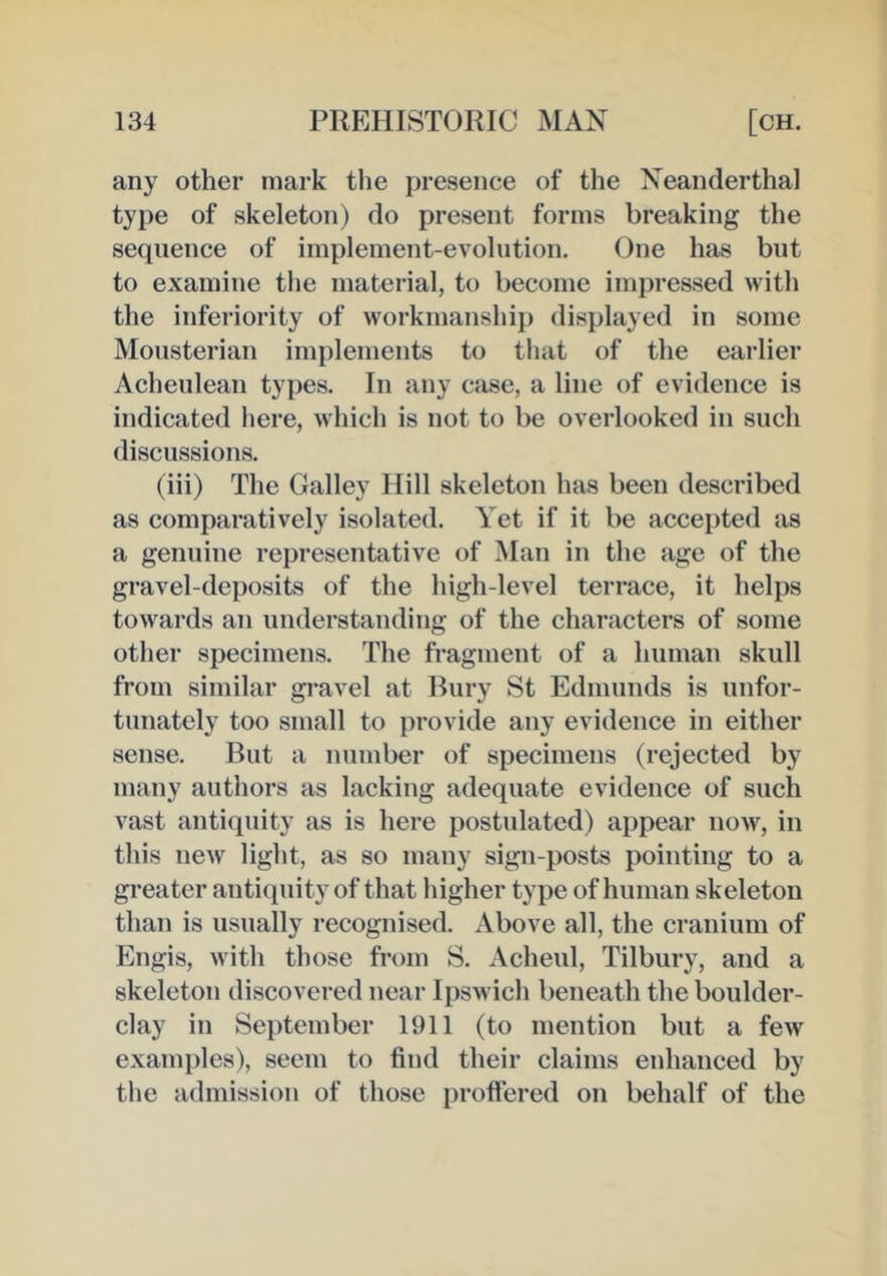 any other mark the presence of the Neanderthal type of skeleton) do present forms breaking the sequence of implement-evolution. One has but to examine the material, to become impressed with the inferiority of workmanship displayed in some Mousterian implements to that of the earlier Acheulean types. In any case, a line of evidence is indicated here, which is not to be overlooked in such discussions. (iii) The Galley Hill skeleton has been described as comparatively isolated. Yet if it be accepted as a genuine representative of Man in the age of the gravel-deposits of the high-level terrace, it helps towards an understanding of the characters of some other specimens. The fragment of a human skull from similar gravel at Bury St Edmunds is unfor- tunately too small to provide any evidence in either sense. But a number of specimens (rejected by many authors as lacking adequate evidence of such vast antiquity as is here postulated) appear now, in this new light, as so many sign-posts pointing to a greater anticpiity of that higher type of human skeleton than is usually recognised. Above all, the cranium of Engis, with those from S. Acheul, Tilbury, and a skeleton discovered near Ipswich beneath the boulder- clay in September 1911 (to mention but a few examples), seem to find their claims enhanced by the admission of those proflered on behalf of the