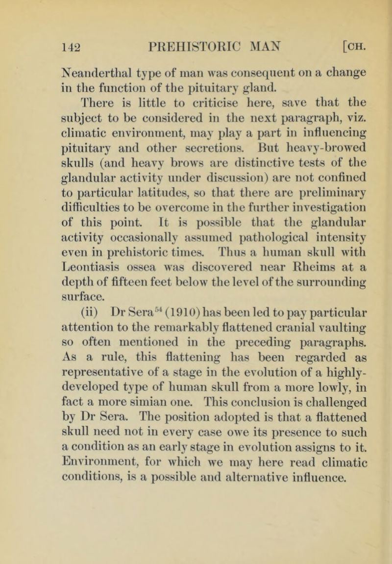 Neandertlial type of man was consequent on a change in the function of the pituitary gland. 44iere is little to criticise here, save that the subject to be considered in the next paragraph, viz. climatic environment, may play a part in influencing pituitary and other secretions. But heavy-browed skulls (and heavy brows are distinctive tests of the glandular activity under discussion) are not confined to particular latitudes, so that there are preliminary difficulties to be overcome in the further investigation of this point. It is possible that the glandular activity occasionally assumed pathological intensity even in prehistoric times. Thus a human skull with Leontiasis ossea was discovered near Rheims at a de])th of fifteen feet below the level of the surrounding surface. (ii) Dr Sera'’^ (1910) has been led to pay particular attention to the remarkably flattened cranial vaulting so often mentioned in the preceding paragraphs. As a rule, this flattening has been regarded as representative of a stage in the evolution of a highly- developed type of human skull from a more lowly, in fact a more simian one. This conclusion is challenged by Dr Sera. The position adopted is that a flattened skull need not in every case owe its presence to such a condition as an early stage in evolution assigns to it. Environment, for which we may here read climatic conditions, is a possible and alternative influence.