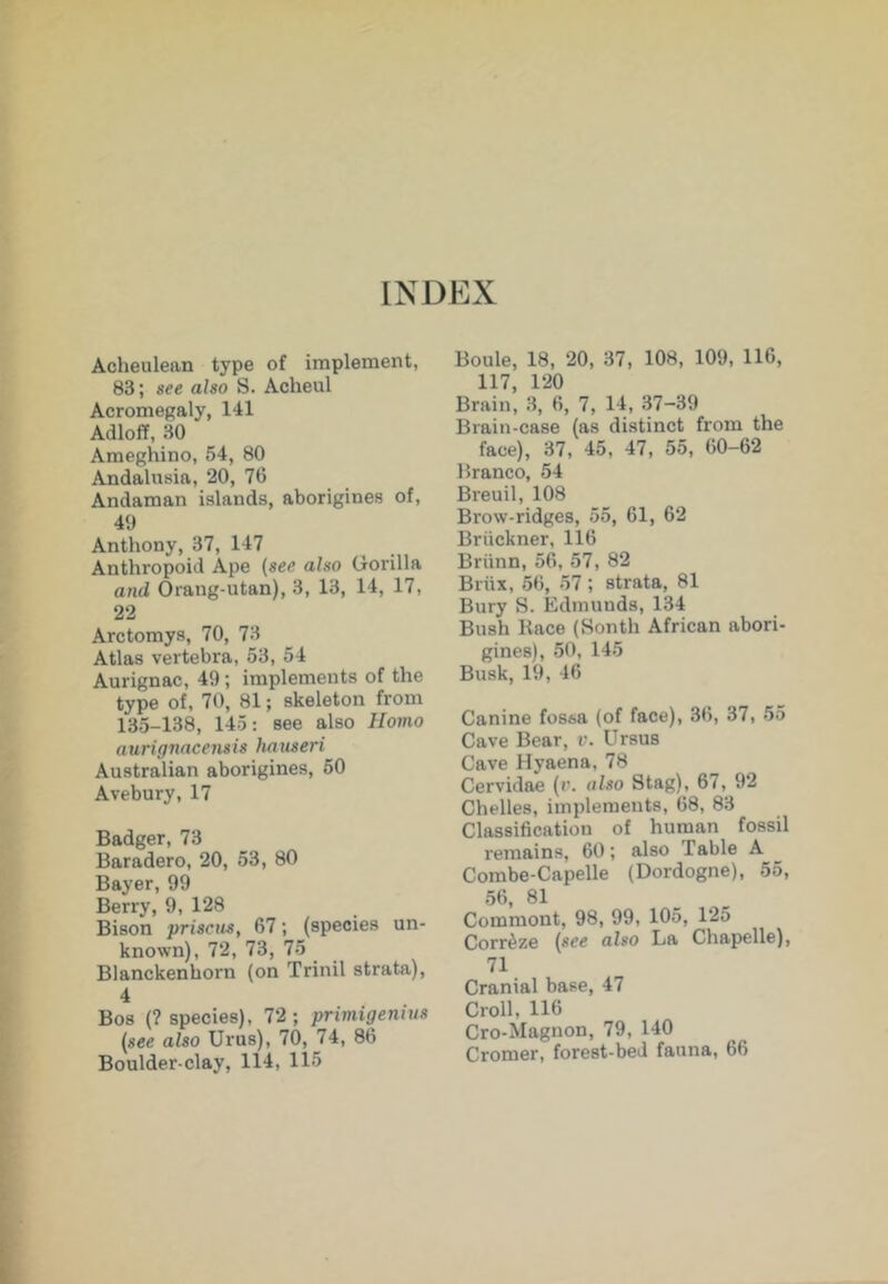 Acheulean type of implement, 83; see also S. Acheul Acromegaly, 141 Adloff, 30 Ameghino, 54, 80 Andalnsia, 20, 76 Andaman islands, aborigines of, 40 Anthony, 37, 147 Anthropoid Ape (see also Gorilla and Orang-utan), 3, 13, 14, 17, 22 Arctomys, 70, 73 Atlas vertebra, 53, 54 Aurignac, 49; implements of the type of, 70, 81; skeleton from 135-138, 145: see also Homo aurignacensis hauseri Australian aborigines, 50 Avebury, 17 Badger, 73 Baradero, 20, 53, 80 Bayer, 99 Berry, 9, 128 Bison prisciis, 67; (species un- known), 72, 73, 75 Blanckenhorn (on Trinil strata), 4 Bos (? species), 72; primigentus (see also Ur us), 70, 74, 86 Boulder-clay, 114, 115 Boule, 18, 20, 37, 108, 109, 116, 117, 120 Brain, 3, 6, 7, 14, 37-39 Brain-case (as distinct from the face), 37, 45, 47, 55, 60-62 Branco, 54 Breuil, 108 Brow-ridges, 55, 61, 62 Briickner, 116 Briinn, 56, 57, 82 Brux, 56, 57 ; strata, 81 Bury S. Edmunds, 134 Bush Kace (Sonth African abori- gines), 50, 145 Busk, 19, 46 Canine fossa (of face), 36, 37, 55 Cave Bear, Ursus Cave Hyaena, 78 Cervidae (v. also Stag), 67, 92 Chelles, implements, 68, 83 Classification of human fossil remains, 60; also Table A Combe-Capelle (Dordogne), 55, 56, 81 Comment, 98, 99, 105, 125 Corr^ze (see also La Chapelle), 71 Cranial base, 47 Croll, 116 Cro-Magnon, 79, 140 Cromer, forest-bed fauna, 66