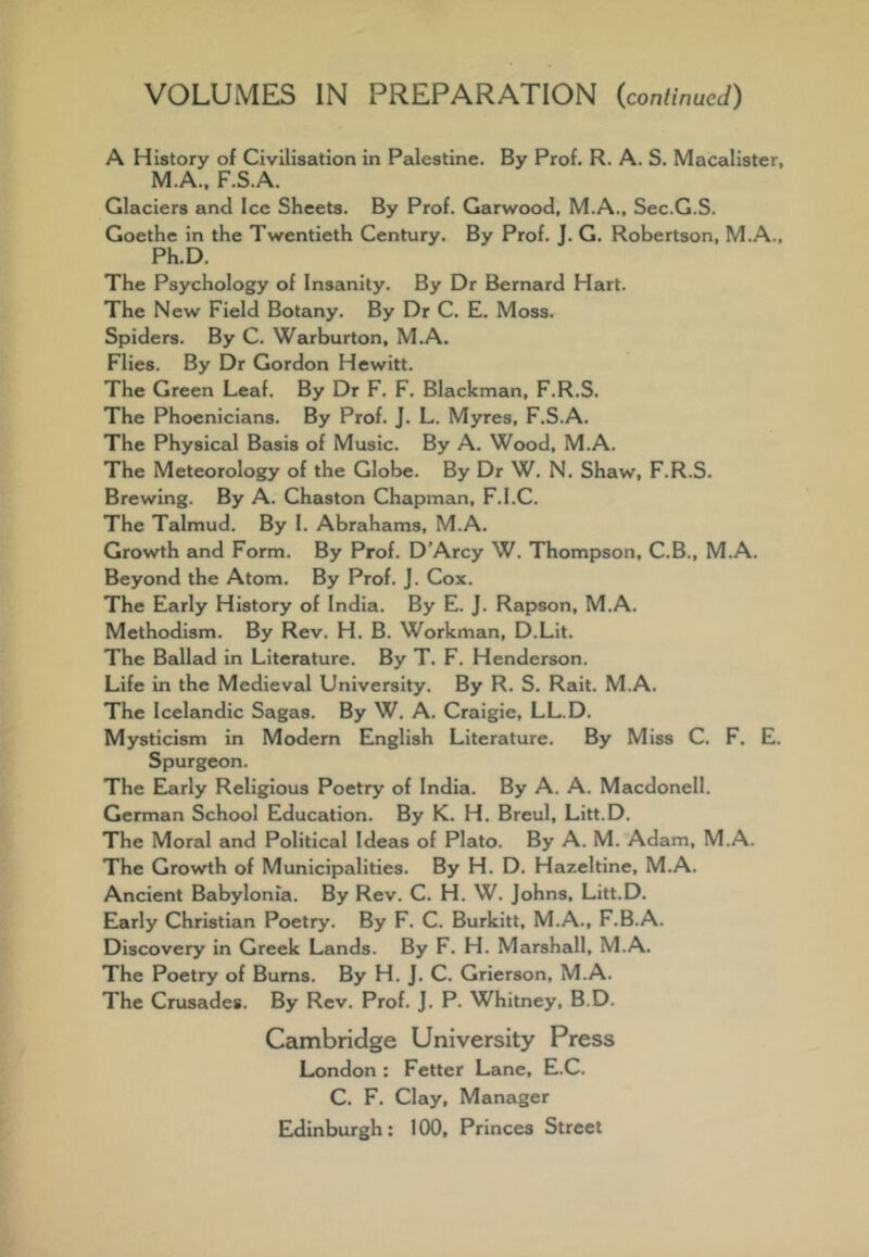 A History of Civilisation in Palestine. By Prof. R. A. S. Macalister, M.A., F.S.A. Glaciers and Ice Sheets. By Prof. Garwood, M.A., Sec.G.S. Goethe in the Twentieth Century. By Prof. J. G. Robertson, M.A., Ph.D. The Psychology of Insanity. By Dr Bernard Hart. The New Field Botany. By Dr C. E. Moss. Spiders. By C. Warburton, M.A. Flies. By Dr Gordon Hewitt. The Green Leaf. By Dr F. F. Blackman, F.R.S. The Phoenicians. By Prof. J. L. Myres, F.S.A. The Physical Basis of Music. By A. Wood, M.A. The Meteorology of the Globe. By Dr W. N. Shaw, F.R.S. Brewing. By A. Chaston Chapman, F.I.C. The Talmud. By I. Abrahams, M.A. Growth and Form. By Prof. D’Arcy W. Thompson, C.B., M.A. Beyond the Atom. By Prof. J. Cox. The Early History of India. By E. J. Rapson, M.A. Methodism. By Rev. H. B. Workman, D.LIt. The Ballad in Literature. By T. F. Henderson. Life in the Medieval University. By R. S. Rait. M.A. The Icelandic Sagas. By W. A. Cralgie, LL.D. Mysticism in Modern English Literature. By Miss C. F. E. Spurgeon. The Early Religious Poetry of India. By A. A. Macdonell. German School Education. By K. H. Breul, Litt.D. The Moral and Political Ideas of Plato. By A. M. Adam, M.A. The Growth of Municipalities. By H. D, Hazeltine, M.A. Ancient Babylonia. By Rev. C. H. W. Johns, Litt.D. Early Christian Poetry. By F. C. Burkitt, M.A., F.B.A. Discovery in Greek Lands. By F. H. Marshall, M.A. The Poetry of Bums. By H. J. C. Grierson, M.A. The Crusades. By Rev, Prof. J. P. Whitney, B.D. Cambridge University Press London : Fetter Lane, E.C. C. F. Clay, Manager