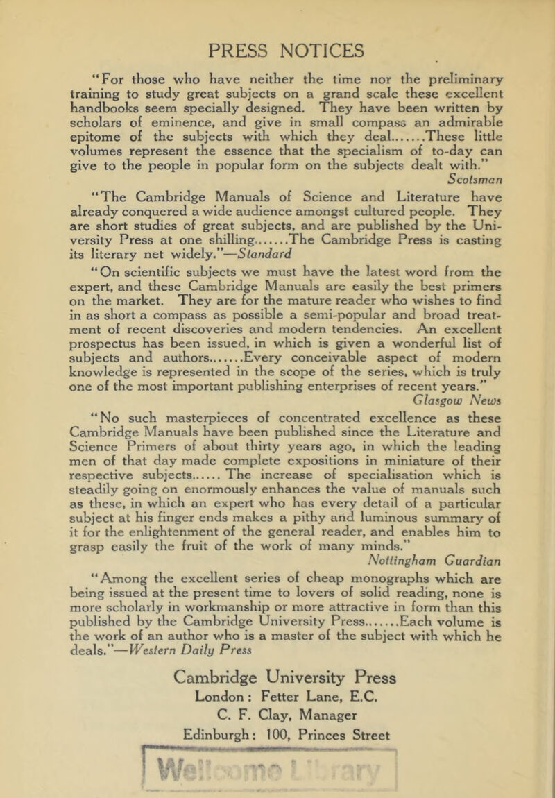 PRESS NOTICES “For those who have neither the time nor the preliminary training to study great subjects on a grand scale these excellent handbooks seem specially designed. They have been written by scholars of eminence, and give in smsdl compass an admirable epitome of the subjects with which they deal These little volumes represent the essence that the specialism of to-day can give to the people in popular form on the subjects dealt with.” Scotsman “The Cambridge Manuals of Science and Literature have already conquered a wide audience amongst cultured people. They are short studies of great subjects, and are published by the Uni- versity Press at one shilling The Cambridge Press is casting its literary net widely.”—Standard “ On scientific subjects we must have the latest word from the expert, and these Cambridge Manuals are easily the best primers on the market. They are for the mature reader who wishes to find in as short a compass as possible a semi-popular and broad treat- ment of recent discoveries and modern tendencies. An excellent prospectus has been issued, in which is given a wonderful list of subjects and authors Every conceivable aspect of modern knowledge is represented in the scope of the series, which is truly one of the most important publishing enterprises of recent years.” Glasgow News “No such masterpieces of concentrated excellence as these Cambridge Manuals have been published since the Literature and Science Primers of about thirty years ago, in which the leading men of that day made complete expositions in miniature of their respective subjects The increase of specialisation which is steadily going on enormously enhances the value of manuals such as these, in which an expert who has every detail of a particular subject at his finger ends makes a pithy and luminous summary of it for the enlightenment of the general reader, and enables him to grasp easily the fruit of the work of many minds.” Nottingham Guardian “Among the excellent series of cheap monographs which are being issued at the present time to lovers of solid reading, none is more scholarly in workmanship or more attractive in form than this published by the Cambridge University Press Each volume is the work of an author who is a master of the subject with which he deals.”—Western Daily Press Cambridge University Press London : Fetter Lane, E.C, C. F. Clay, Manager