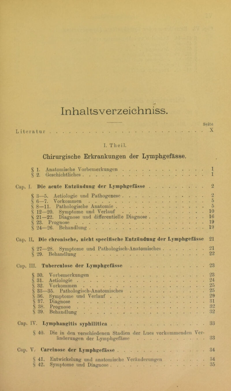 Inhaltsverzeiehniss. “ Seite Literatur ^ I. Th eil. Chirurgische Erkrankungen der Lymphgefässe. S 1. Anatomische Vorbemerkungen 1 § 2. Geschichtliches 1 Cap. I. Die acnte Entziindiiiig der Lymphgefässe 2 S 3—5. Aetiologie und Pathogenese 2 § 6—7. Vorkommen 5 S 8—11. Pathologische Anatomie 5 ^ 12—20. Symptome und Verlauf 10 S 21—22. Diagnose und differentielle Diagnose 16 % 23. Prognose 19 § 24—26. Behandlung 19 Cap. II. Die chronische, nicht speciflsche Entziindnng der Lymphgefässe 21 S 27—28. Symptome und Pathologisch-Anatomisches 21 § 29. Behandlung 22 Cap. III. Tnhercnlose der Lymphgefässe 23 S 30. Vorbemerkungen 23 S 31. Aetiologie 24 S 32. Vorkommen 25 S 33—35. Pathologisch-Anatomisches 25 S 36. Symptome und Verlauf 29 S 37. Diagnose 31 S 38. Prognose 32 S 39. Behandlung . ’ 32 Cap. IV. Lymphangitis syphilitica 33 S 40. Die in den verschiedenen Stadien der Lues vorkommeiiden Ver- änderungen der Lymijhgefässe 33 Cap. V.- Carcinose der Lymphgefässe 34 § 41. Entwickelung und anatomische Vei’änderungen 34 S 42. Symptome und Diagnose 35