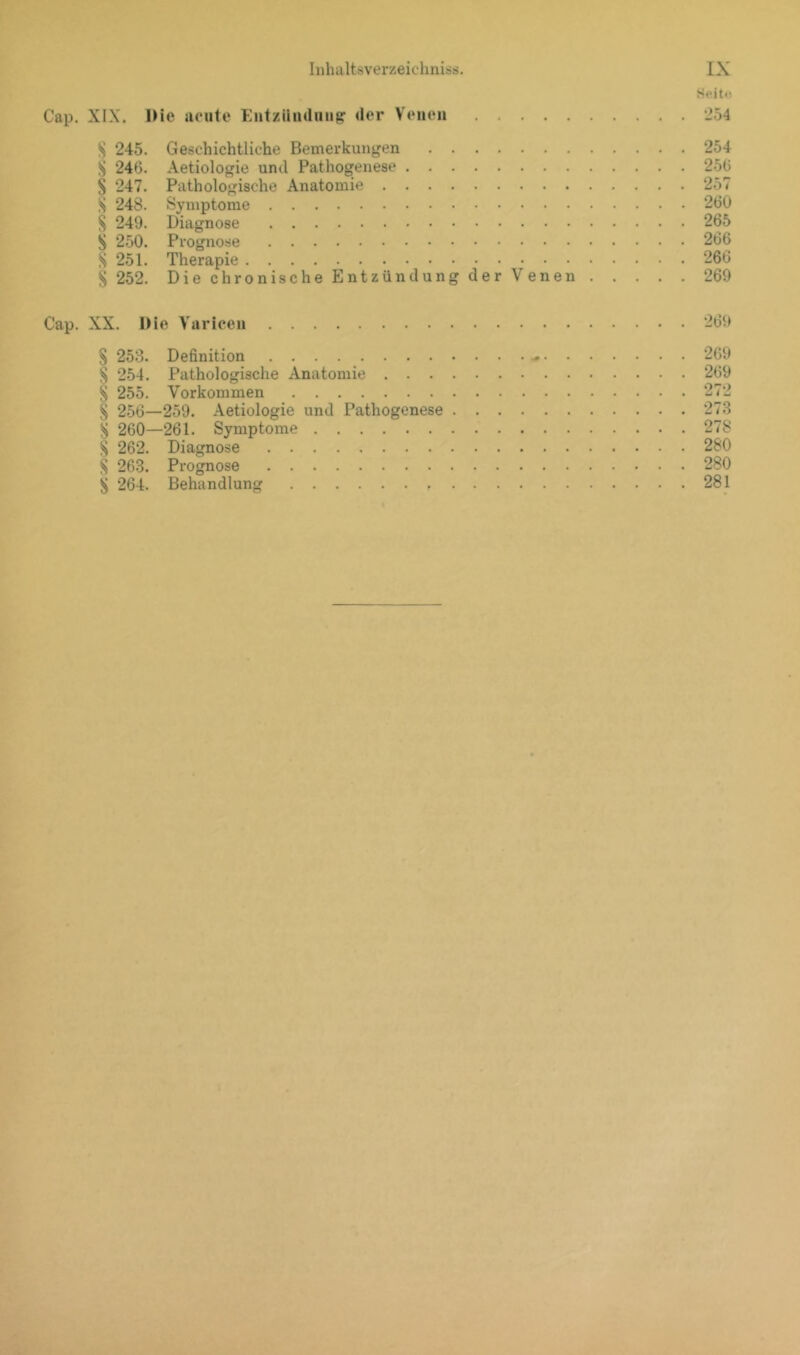 Seiti! Cap. XIX. Die acute Entziiiuluu^ der Venen 254 S 245. Geschichtliche Bemerkungen 254 ^ 246. Aetiologie und Pathogenese 250 S 247. Pathologische Anatomie 257 S 24S. Symptome 260 S 249. Diagnose 265 S 250. Prognose 266 S 251. Therapie 266 S 252. Die chronische Entzündung der Venen 269 Cap. XX. Die Varicen 269 S 253. Definition 209 S 254. Pathologische Anatomie 269 § 255. Vorkommen 272 S 256—259. Aetiologie und Pathogenese 273 S 260—261. Symptome 27S S 262. Diagnose 280 S 263. Prognose 280 ^ 264. Behandlung 281