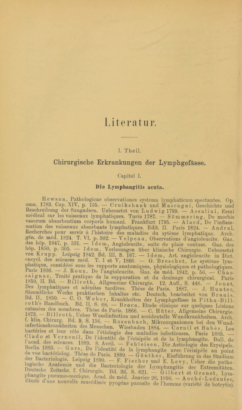 Literatur. I. Th eil. Chirurgische Erkrankungen der Lymphgefässe. Cajjitel I. Die Lyiiiphau^itis acnta. He WS Oll, Patliologicae observatioiies systenia lynipliaticum spectantes. Op. omn. 1783. Cap. XIV, p. 155. — Cruikshank und Mascagni, Geschichte und Beschreibung der Saugadern. Uebersetzt von Ludwig 1799. — Assaliiii, Essai medical sur les vaisseaux lymphatiques. Turin 1787. — Söuimering, De morbis vasorum absorbentium corporis huniani. Frankfurt 1795. — Alard, De l’inflam- mation des vaisseaux absorbants lymphatiques. Edit. II. Paris 1824. — Andral, Recherches pour servir ä l’histoire des maladies du syteme lymphatique. Arch. gen. de med. 1824. T. VI, p. 502. — Velpeau, Observations d’angioleucite. Gaz. des hop. 1847, p. 531. — Idem, Aiigioleucite, suite de plaie contuse. Gaz. des hop. 1850, p. 305. — Idem, Vorlesungen über klinische Chirurgie. Uebersetzt von Krupp. Leipzig 1842. Bd. III, S. 167. — Idem, Art. angioleucite in Dict. encycl. des Sciences med. T. I et V, 1866. — G. Dreschet, Le Systeme lym- phatique, considere sous les rapports anatomiques, physiologiques et pathologiques. Fans 1836. — J. Roux, De l’angioleucite. Gaz. de med. 1842, p. 56. — Chas- pratique de la suppuration et du drainage chirurgical. Paids 1859, 11. Bd. Billroth, Allgemeine Chirurgie. 12. Auü., S. 446. — Jouet Des lymphatiques et adenites tardives. These de Paris. 1887. — J. Hunter praktischen Inhaltes etc. Deutsch, bearbeitet von Braiiis! TT Krankheiten der Lymphgefässe in Pitha-Bill- loths Handbuch. Bd. II, S. 68. — Broca, Etüde clinique sur quelques Lesions cutan(5es des membres. These de Pa 1866. - C. Hüter, Allgemeine Chirurgie. c°i i- nu- 1 Leber V undinfection und accidentelle Wundkrankheiten. Arch. ■’p — Rosenbach, Mikroorganismen bei den Wund- infectionskrankheiten des Menschen. Wiesbaden 1884. — C o r nil et B ab e s Les bacteries et leur röle daiis l’etiologie des maladies infectieuses. Paris 1885. — Clado et Verneuil, De l’identite de l’erisipele et de la lymiihangite. Bull, de 8..Avril. - Fehleisen, Die Aetiologie“des Erysipels lo lidentite de la lymphangite avec l’erisipele au point Ä rcLXenTIri Z.