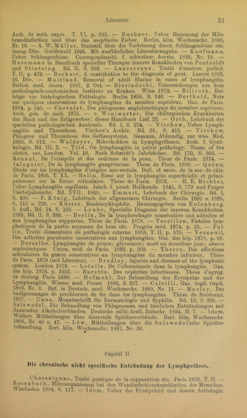 Arch. de mtM. exper. T. VI, p. 853. — Büchner, l’eher Hemmung der Milz- brandinfection und über das aseptische Fieber. Berlin, klin. Wochenschr. 1^<90, Nr. 10. — A. W. Müller, Statistik über die Verletzung durch Schlangenbisse etc. Inaug.-Diss. Greifswald 1895. Mit ausführlicher Literaturangabe. — Kaufmann, Heber Schlangenbisse. Correspondenzbl. f. schweizer. Aerzte. 1888, Nr. 19. — Huseniann in Handbuch specieller Therapie innerer Krankheiten von Pentzoldt und Stintzing. Bd. H, S. 393. — Lancereaux, Traite d’anatom. pathol. T. 11, p. 479. — Berkert, A contribution to the diagnosis of gout. Lancet IS‘»3, 16. Dec. — Maitland, Removal of adult filariae in cases of lymphangitis. British med. .lourn. 1897, 2. Oct. — Biesiadecki, Untersuchungen aus dem pathologisch-anatomischen Institute zu Krakau. Wien 1872. — Billroth, Bei- träge zur histologischen Pathologie. Berlin 1858, S. 146. — Bert hold, Note sur quelques observations de lymphangites du membre superieur. Gaz. de Paris. 1884, p. 545. — Chevalet, Des phlegmons angioleucitiqu^i du membre superieur. •Arch. gen. de m6d. 1875. — v. Winiwarter, Die chirurgischen Krankheiten der Haut und des Zellgewebes; dieses Handbuch Lief. 23. — Orth, Lehrbuch der speciellen pathologischen Anatomie. Bd. I, S. 274. — Virchow, Heber Lymph- angitis und Thrombose. Virchow’s Archiv. Bd. 23, S. 415. — Virchow, Phlogose und Thrombose des Gefässsystems. Gesamm. Abhandlg. zur wiss. Med. 1856, S. 612. — Waldeyer, Mikrokokken in Lyraphgefässen. Arch. f. Gynä- kologie. Bd. III, 2. — Tild, On lymphangitis in pelvic pathology. Trans, of tlie obstet, soc. London. Vol. 16. Nach Schmidt’s Jahrbücher. Bd. 170, S. 303. — Henau t. De l’erisipMe et des oedemes de la peau. These de Paris. 1874. — Jalaguier, De la lymphangite gangreneuse. These de Paris. 1880. — Quenu, Etüde sur les lymphangites d’origine ano-rectale. Bull, et mein, de la soc. de chir. de Paris. 1895, T. XX. — B e 1 i n. Essai sur la lymphangite superficielle et princi- palement sur la forme reticulaire. These de Paris. 1878. — H. E. Richter, Heber Lymphangitis capillaris. Jahrb. f. pract. Heilkunde. 1845, S. 779 und Prager V'^ierteljahrsschr. Bd. XVII, 1848. — Emmert, Lehrbuch der Chirurgie. Bd. 1, S. 409. — F. König, Lehrbuch der allgemeinen Chirurgie. Berlin 1883 u. 1885, 8. 115 u. 328. — Küster, Realencyklopädie. Herausgegeben von Plulenburg. 3. Auf!., Bd. 14, S. 168. — Leube, Specielle Diagnose der inneren Ki-ankheiten. 1893, Bd. H, S. 389. — Berlin, De la lymphorrhagie consecutive aux adenites et aux lymphangites suppurees. These de Paris. 1878. — Terrillon, Fistules lym- phatiques de la partie moyenne du bras etc. Progres med. 1874, p. 25. — Fol- lin, Traite 41ementaire de pathologie externe. 1858, T. 11, p. 570. — Verneuil. Des arthrites purulentes consecutives aux lymphangites. Gaz. des hop. 1878, p. 90. — Derselbe, Lymphangite de pouce; glycosurie; mort au douzieme jour; absces septicemiques. Union, med. de Paris. 1883, p. 309. — Th er re. Des affections articulaires du genou consecutives au lymphangites du membre inferieur, These de Paris. 1879 (mit Literatur). — Bradley, Injuries and diseases of the lymphatic System. London 1879. — Letulle, De l’albuminurie dans la Ij’mphangite. Gaz. des hop. 1876, p. 1033. — Barette, Des nephrites infectieuses. These d’agreg. de Chirurg. Paris 1886. — Hofmokl. Zur Behandlung des Erysipelas und der Lymphangitis. Wiener med. Presse 1886, S. 337. — Calvilli, Gaz. degli Ospit. 1889, Nr. 8. Ref. in Deutsch, med. Wochenschr. 1889, Nr. 11. — Marloy, Des badigeonnages de perchlorure de fer dans les lymphangites. These de Bordeaux. 188(. - Unna, Monatsschrift für Dermatologie und Syphilis. Bd. 13, S. 286.— Salz Wedel, Die Behandlung von Phlegmonen und ähnlichen Entzündungen mit dauernden Alkoholverbänden. Deutsche milit.-ärztl. Zeitschr. 1894, H. 7. — Idem, Weitere Mittheilungen über dauernde Spiritusverbände. Berl. klin. Wochenschr. 1896, Nr. 46 u. 47. — Löw, Mittheilungen über die S a 1 z we d e l’sche Spiritus- behandlung. Berl. klin. Wochenschr. 1897, Nr. 36. Capitel IT. Die chronische nicht speciflsche Kntziindung der Lyniphgefiisse. Chassaignac, Traite pratique de la suppuration etc. Paris 1859, T. H. — Rosenbach, Mikroorganismen bei den Wundinfectionskrankheiten des Menschen. Wiesbaden 1884, S. 117. — Idem, Heber das Erysipeloid und dessen Aetiologie.