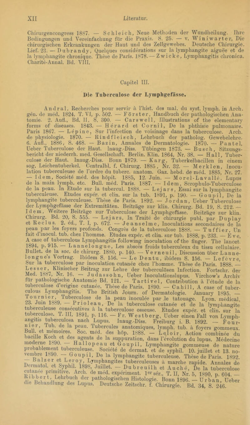 Chiiurgencongress 1887. — Schleich, Neue Methoden der Wundheilung. Ihre Bedingungen und Vereinfachung für die Praxi?. S. 25. — v. Winiwarter, Die chirurgischen Erkrankungen der Haut und des Zellgewebes. Deutsche Chirurgie. Lief. 23. — Dubrandy, Quelques considerations sur la lymphangite aiguee et de la lymphangite chronique. These de Paris. 1878. — Zwicke, LymiJhangitis chronica. Charite-Annal. Bd. VIII. Capitel III. Die Tnbcrculose der Lymphgefässe. Andral, Recherches pour servir ä l’hist. des mal. du syst, lymph. in Arch. gen.de med. 1824, T. VI, p. 502. — Förster, Handbuch der pathologischen Ana- tomie. 2. Aufl., Bd. H. S. 300. — Cars well, Illustrations of the elementary forms of diseases. 1843. — Herard et Cornil, De la phthisie pulmonaire. Paris 1867. — Lepine, Sur l’infection de voisinage dans la tuberculose. Arch. de Physiologie. 1870. — Rindfleisch, Lehrbuch der patholog. Gewebelehre. 6. Aufl., 1886, S. 468. — Bazin, Annales de Dermatologie. 1870. — Pantel, Heber Tuberculose der Haut. Inaug.-Diss. Tübingen 1873. — Busch, Sitzungs- bericht der niederrh. med. Gesellschaft. Berlin. Klin. 1864, Nr. 38. — Hall, Tuber- culose der Haut. Inaug.-Diss. Bonn 1879. — Karg, Tuberkelbacillen in einem sog. Leichentuberkel. Centralbl. f, Chirurg. 1885, Nr. 32. — Merklen, Inocu- lation tuberculeuse de Fordre du tuberc. anatom. Gaz. hebd. de med. 1885, Nr. 27. — Idem, Societe med. des hopit. 1885, 12. Juin. — Morel-Lavalle, Lupus de la main lymph. etc. Bull. med. Paris. 1887. — Idem, Scrophulo-Tuberculose de la peau. In Etüde sur la tubercul. 1888. — Lejars, Essai sur la lymphangite tuberculeuse. Etudes exper. et clin. sur la tub. 1891, p. 190. — Goupil, De la lymphangite tuberculeuse. These de Paris. 1892. — Jordan, Heber Tuberculose der Lymphgefässe der Extremitäten. Beiträge zur klin. Chirurg. Bd. 19, S. 212.— Idem, Weitere Beiträge zur Tuberculose der LymphgefUsse. Beiträge zur klin. Chirurg. Bd. 20, S. 555. — Lejars, In Traite de Chirurgie publ. par Duplay et Red US. 2. ed., T. I, p. 672. — Je anselme, Inoculations secondaires de la peau par les foyers profonds. Congres de la tuberculose 1888. — Tuffier, Un fait d inocul. tub. chez Fhomme. Etudes exper. et clin. sur tub. 1888, p. 233. — PI v e, A case of tuberculous Lymphangitis following inoculation of the finger. The lancet. 1894, p. 915. Lannelongue, Les absces froids tuberculeux du tissu cellulaire. Bullet, de la soc. de Chirurg. 1880, p. 140. — Verneuil, Discussion über Lanne- longue s Vortrag. Ibidem S. 156. — Le Den tu, ibidem S. 156. — Lefevre, Sur la tuberculose par inoculation cutanee chez Fhomme. These de Paris. 1888. —- Besser, Klinischer Beitrag zur Lehre der tuberculösen Infection. P’ortschr. der Med. 1887, Nr, 16. Judassohn, Heber luoculationslupus. Virchow’s Archiv für pathologische Anatomie Bd. 121. — Tartivel, Contribution ä Fetude de la tuberculose d ongme cutanee. These de Paris. 1890. — Cahill, A case of tuber- culous Lymphangitis. The British Journ. of Dermatologie. January 1895. — de la peau inoculee par le tatouage. Lyon, medical, 23. Juin 1889. Prioleau, De la tuberculose cutanee et de la lymphangite tuberculeuse consecutives a la tuberculose osseuse. Etudes exper. et clin. sur la tuberculose. T. HI, 1891, p. 116. - Fr. Westberg, Heber einen Fall von Lymph- angitis tuberculosa nach Lupus. Inaug.-Diss. Freiburg i. B. 1892. — Four- niei, lub. de la peau. Tubercules anatomiques, lymph. tub. ä foyers gommeux Bull et memoires. Soc. med. des höp. 1888. - Leloir, Action combinee du baci le Koch et des agents de la suppuration, dans Fevolution du lupus. Medecine moderne 1890. -— Hallopeau et Goupil, Lymphangite gommeuse de nature probablernent tuberculeuse. Societe de dermat. et de syphil. 10. juillet et 13. no- vembre 1890. -- Goupil, De la lymphangite tuberculeuse. These de Paris. 1892 Tio . tuberculeuses ä marche rapide. Annales de ^ Ä — Dubreuilh et Auche, De la tuberculose cutanee Fimitive. Arch. de med. expenment. lei'ser., T. II, Nr. 5, 1890, p. G04. — pathologischen Histologie. Bonn 1896. — Urban, Heber die Behandlung des Lupus. Deutsche Zeitschr. f. Chirurgie. Bd. 34, S. 246.