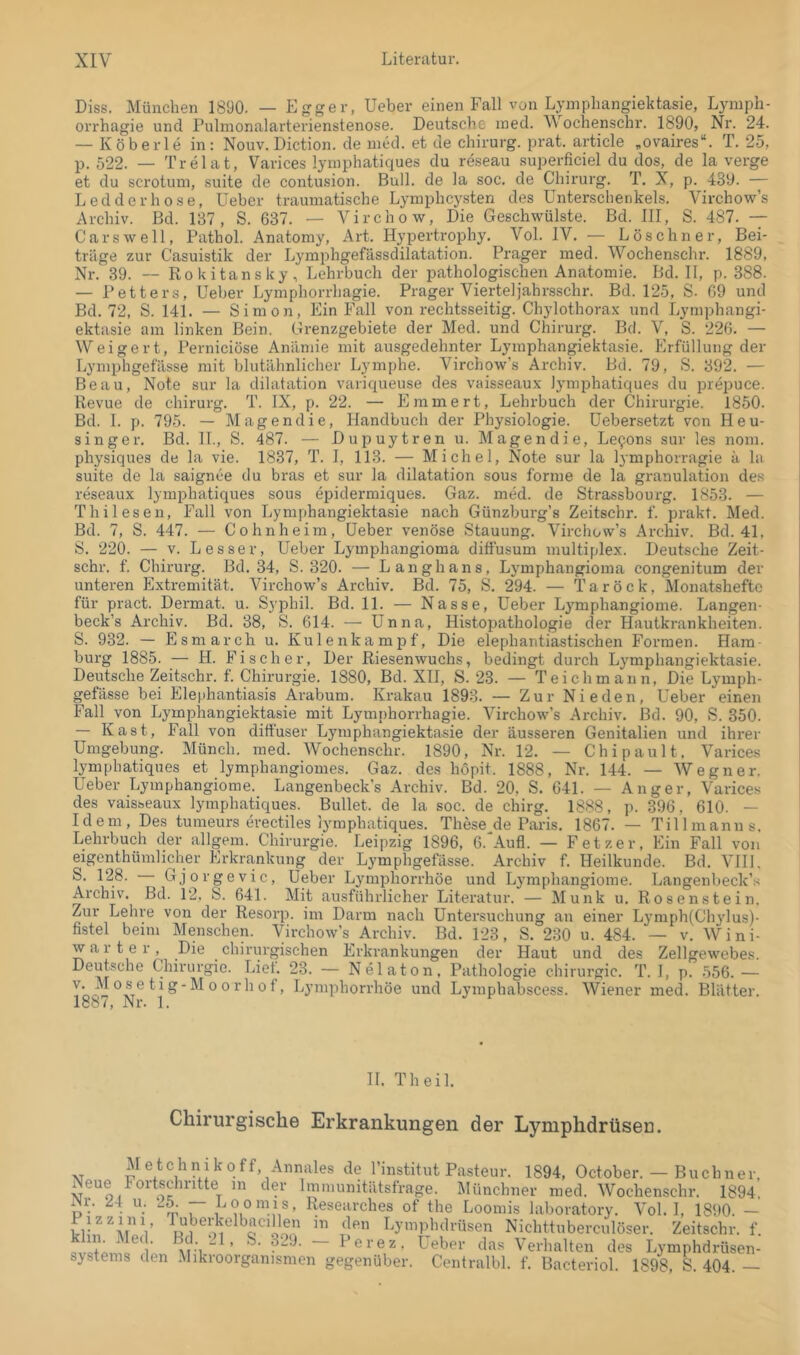 Diss. München 1890. — Lgger, lieber einen Fall von Lymphangiektasie, Lymph- orrhagie und Pulmonalarterienstenose. Deutsche ined. Wochenschr. 1890, Nr. 24. — Köberle in: Nouv. Diction. de med. et de chirurg. prat. article „ovaires“. T. 25, p. 522. — Trelat, Varices lyinphatiques du reseau superficiel du dos, de la verge et du scrotuin, suite de contusion. Bull, de la soc. de Chirurg. T. X, p. 439. — Ledderhose, lieber traumatische Lymphcysten des Unterschenkels. Virchow’s Archiv. Bd. 137, S. 637. — Virchow, Die Geschwülste. Bd. III, S. 487. — Car sw eil, Pathol. Anatomy, Art. Hypertrophy. Vol. IV. — Löschner, Bei- träge zur Casuistik der Lyraphgefässdilatation. Prager med. Wochenschr. 1889, Nr. 39. — Rokitansky, Lehrbuch der pathologischen Anatomie. Bd. II, p. 388. — Petters, Ueber Lymphorrhagie. Prager Vierteljahrsschr. Bd. 125, S. 69 und Bd. 72, S. 141. — Simon, Ein Fall von rechtsseitig. Chylothorax und Lymphangi- ektasie am linken Bein. Grenzgebiete der Med. und Chirurg. Bd. V, S. 226. — Weigert, Perniciöse Aniimie mit ausgedehnter Lymphangiektasie. Erfüllung der Lymphgefässe mit blutähnlicher Lymphe. Virchow’s Archiv. Bd. 79, S. 392. — Beau, Note sur la dilatation variqueuse des vaisseaux lyinphatiques du prepuce. Revue de chirurg. T. IX, p. 22. — Emmert, Lehrbuch der Chirurgie. 1850. Bd. 1. p. 795. — Magendie, Handbuch der Physiologie, üebersetzt von Heu- singer. Bd. 11., S. 487. — Dupuytren u. Magendie, Le9ons sur les nom. physiques de la vie. 1837, T. I, 113. — Michel, Note sur la lymphorragie ä la suite de la saignee du bras et sur la dilatation sous forme de la granulation des reseaux lyinphatiques sous epidermiques. Gaz. med. de Strassbourg. 1853. — Thilesen, Fall von Lymphangiektasie nach Günzburg’s Zeitschr. f. prakt. Med. Bd. 7, S. 447. — Cohnheim, Ueber venöse Stauung. Virchow’s Archiv. Bd. 41, S. 220. — V. Lesser, Ueber Lymphangioma diffusum multiplex. Deutsche Zeit- schr. f. Chirurg. Bd. 34, S. 320. — Langhans, Lymph.angioma congenitum der unteren Extremität. Virchow’s Archiv. Bd. 75, S. 294. — Tarock, Monatshefte für pract. Dermal u. Syphil. Bd. 11. — Nasse, Ueber Ly^mphangiome. Langen- beck’s Archiv. Bd. 38, S. 614. — Unna, Histopathologie der Hautkrankheiten. S. 932. — Esmarch u. Kulenkampf, Die elephantiastischen Formen. Ham- burg 1885. — H. Fischer, Der Riesenwuchs, bedingt durch Lymphangiektasie. Deutsche Zeitschr. f. Chirurgie. 1880, Bd. XH, S. 23. — Teichmaiin, Die Lymph- gefässe bei Elephantiasis Arabum. Krakau 1893. — Zur Nieden, Ueber einen Fall von Lymphangiektasie mit Lymphorrhagie. Virchow’s Archiv. Bd. 90, S. 350. — Käst, Fall von diffuser Lymphangiektasie der äusseren Genitalien und ihrer Umgebung. Münch, med. Wochenschr. 1890, Nr. 12. — Chipault. Varices lymphatiques et lymphangiomes. Gaz. des höpit. 1888, Nr. 144. — Wegner. Ueber Lymphangiome. Langenbeck’s Archiv. Bd. 20, S. 641. — Anger, Varices des vaisseaux lymphatiques. Bullet, de la soc. de chirg. 1888, p. 396, 610. — Idem, Des tumeurs erectiles lymphatiques. These de Paris, 1867. — Tillmanns. Lehrbuch der allgem. Chirurgie. Leipzig 1896, 6.'Aufl. — Fetzer, Ein Fall von eigenthümlicher Erkrankung der Lymphgefässe. Archiv f. Heilkunde. Bd. VIH, S. 128. Gjorgevic, Ueber Lymphorrhöe und Lymphangiome. Langenbeck’s Archiv. Bd. 12, S. 641. Mit ausführlicher Literatur. — Munk u. Rosenstein. Zur Lehre von der Resorp. im Darm nach Untersuchung an einer Lymph(Chylus)- fistel beim Menschen. Virchow’s Archiv. Bd. 123, S. 230 u. 484. — v. Wini- w a r t e r, Die chirurgischen Erkrankungen der Haut und des Zellgewebes. Deutsche Chirurgie. Lief. 23. — Nelaton, Pathologie Chirurgie. T. I, p. 556. — Too--^ ^ ^ '° ^ ^ ^O'^iipborrhöe und Lymphabscess. Wiener med. Blätter. 188/, Nr. 1. H. Th eil. Chirurgische Erkrankungen der Lymphdrüseu. M etc h n i k 0 ff, Annales de l’institut Pasteur. 1894, October. — Buch n er, Neue Fortschritte in der Immunitätsfrage. Münchner med. Wochenschr. 1894 Nr. 2-t u. 25. — Loomis, Researches of the Loomis laboratory. Vol. I, 1890. - Lymphdrüsen Nichttuberculöser. Zeitschr. f. Hve+p ^ t’erez. Leber das Verhalten des Lymphdrüsen- systems den .Mikroorganismen gegenüber. Centralbl. f. Bacteriol. 1898, k 404. —