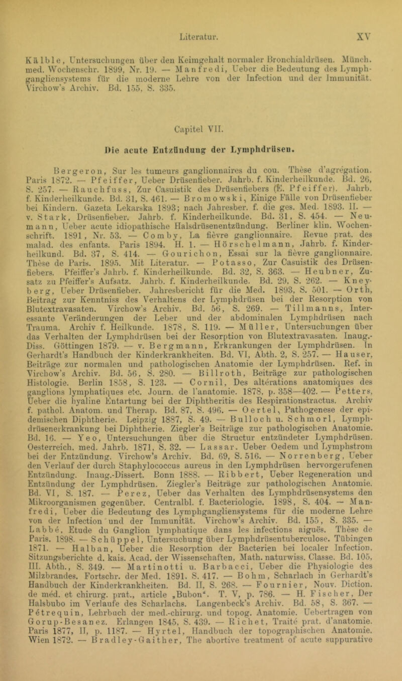 Kälble, Untersuchungen überden Iveiingehalt normaler IJronchialdrüsen. Münch, med. Wochenschr. ISbO, Nr. 11). — Manfredi, Ueber die Bedeutung des Lyiuph- gangliensystems für die moderne liChre von der Infection und der Immunität. \’ircho\v’s Archiv. Bd. ISö, S. 335. Capitel VII. Die acute Entzündung der Lyinphdrüseu. Bergeron, Sur les tumeurs ganglionnaires du cou. These d’agregation. Paris 1872. — Pfeiffer, Ueber Drüsentieber. Jahrb. f. Kinderheilkunde. Bd. 20, S. 257. — Rauch fuss, Zur Casuistik des Drüsentiebers (K. Pfeiffer). Jahrb. f. Kinderheilkunde. Bd. 31, S. 461. — Bromowski, Einige Fälle von Drüsenfieber bei Kindern. Gazeta Lekarska 18lj3; nach Jahresber. f. die ges. Med. 1893. 11. — V. Stark, Drüsenfieber. Jahrb. f. Kinderheilkunde. Bd. 31, S. 454. — Neu- mann, Ueber acute idiopathische Halsdrüsenentzündung. Berliner klin. Wochen- schrift. 1891, Nr. 53. — Comby, La fievre ganglionnaire. Revue prat. des malad, des enfants. Paris I8l)4. H. 1. — H ö rsch e 1 m ann, .Tahrb. f. Kinder- heilkund. Bd. 37, S. 414. — Gourichon, Essai sur la fievre ganglionnaire. These de Paris. 1895. Mit Literatur. — Potasso, Zur Casuistik des Drüsen- fiebers. Pfeifi'er’s Jahrb. f. Kinderheilkunde. Bd. 32, S. 363. — Heubner, Zu- satz zu Pfeitfer’s Aufsatz. Jahrb. f. Kinderheilkunde. Bd. 29. S. 262. — Kney- berg, Ueber Drüsenfieber. Jahresbericht für die Med. 1893, S. 501. — Orth, Beitrag zur Kenntniss des Verhaltens der Lymphdrüsen bei der Resorption von Blutextravasaten. Virchow’s Archiv. Bd. 50, S. 269. — Tillmanns, Inter- essante Veränderungen der Leber und der abdominalen Lymphdrüsen nach Trauma. Archiv f. Heilkunde. 1878, S. 119. — Müller, Untersuchungen über das Verhalten der Lymphdrüsen bei der Resorfition von Blutextravasaten. Inaug.- Diss. Göttingen 1879. — v. Bergmann, Erkrankungen der Lymphdrüsen. In Gerhardt’s Handbuch der Kinderkrankheiten. Bd. VI, Abth. 2, S. 257.— Hauser, Beiträge zur normalen und pathologischen Anatomie der Lymphdrüsen. Ref. in Virchow’s Archiv. Bd. 56. S. 280. — Billroth, Beiträge zur pathologischen Histologie. Berlin 1858, S. 123. — Cornil, Des alterations anatomiques des ganglions lymphatiques etc. Journ. de l’anatomie. 1878, p. 358—402.— Petters, Ueber die hyaline Entartung bei der Diphtberitis des Respirationstractus. Archiv f. pathol. Anatom, und Therap. Bd. 87, S. 496. — Oertel, Pathogenese der epi- demischen Diphtherie. Leipzig 1887, S. 49. — Bull och u. Schmorl, Lymph- drüsenerkrankung bei Diphtherie. Ziegler’s Beiträge zur pathologischen Anatomie. Bd. 16. — Yeo, Untersuchungen über die Structur entzündeter Lymphdrüsen. Oesterreich, med. Jahrb. 1871, S. 32. — Lassar. Ueber Oedem und Lyniphstrom bei der Entzündung. Virchow’s Archiv. Bd. 69, S. 516. — Norrenberg, Ueber den Verlauf der durch Staphylococcus aureus in den Lymphdrüsen hervorgerufenen Entzündung. Tnaug.-Dissert. Bonn 1888. — Ribbert, Ueber Regeneration und Entzündung der Lymphdrüsen. Ziegler’s Beiträge zur pathologischen Anatomie. Bd. VI, S. 187. — Perez, Ueber das Verhalten des Lymphdrüsensystems den Mikroorganismen gegenüber. Centralbl. f. Bacteriologie. 1898, S. 404. — .Man- fred!, Ueber die Bedeutung des Lymphgangliensystems für die moderne Lehre von der Infection und der Immunität. Virchow’s Archiv. Bd. 155, S. 335. — Labbe, Etüde du Ganglion lymphatique dans les infections aigues. These de Paris. 1898. — Schüppel, Untersuchung über Lymphdrüsentuberculose. Tübingen 1871. — Halb an, Ueber die Resorption der Bacterien bei localer Infection. Sitzungsberichte d. kais. Acad. der Wissenschaften, Math, naturwiss. Classe. Bd. 105. III. .\bth., S. 349. — Martinotti u. Barbacci, Ueber die Physiologie des Milzbrandes. Fortschr. der Med. 1891. S. 417. — Bohin, Scharlach in Gerhardt’s Handbuch der Kinderkrankheiten. Bd. II, S. 268. — Fournier, Nouv. Diction. de med. et Chirurg, prat., article ,Bubon‘‘. T. V, p. 786. — H. Fischer, Der Halsbubo im Verlaufe des Scharlachs. Langenbeck’s Archiv. Bd. 58, S. 367. — Petrequin, Lehrbuch der med.-chirurg. und topog. Anatomie. Uebertragen von Gorup-Besan ez. Erlangen 1845. S. 439. — Richet, Traite prat. d’anatomie. Paris 1877, 11, p. 1187. — Hyrtel, Handbuch der topographischen Anatomie. Wien 1872. — Bradley-Gaither, The abortive treatment of acute suppurative