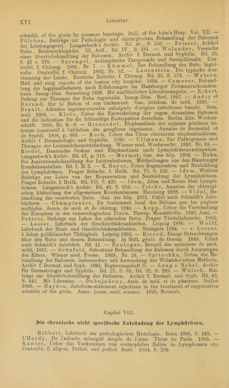 Bull, of tlie Johns Hosp. VII. — culenitis, of tlie groin by pressure banclage. P ö 1 c b e n, der Leistengegend. einer Abortivbehandlung der Bubonen. _ Arclnv f. Dermat. und Syphi is. um. o 40 ,, 07Q SorenErel, Antiseptische Tamponade und Secundarnaht. Len- ü'albl. f. Cldrurg. 1886, Nr. 7. - Kümmel, Zur Behandlung des Bubo ingui- nalis. Centralbl. f. Chirurg. 1882, Nr. 52. - Lauen st ein. Dm typische Aus- räumung der Leiste. Deutsche Zeitschr. f. Chirurg. Bd. 35, S 5/3. — Watson, Med. and surg. reports of the boston city hospital l894. - Cam ere r, Behand- lung der Inguinalbubonen nach Erfahrungen im Hamburger Ireimaurerkranken- haus. Inaug.-Diss. Strassburg 1898. Mit ausführlicher Literaturangabe. — EckerL Beitrag zur Therapie des Bubo inguinalis. Inaug.-Diss. Berl. 1897. ■— Andiy e Durand, Sur le Bubon et son traitement. Caz. hebdom. de med. 1896. Brault,’Adenites inguino-crurales subaigues d’origine infectieuse banale. Sem. med. 1896. — Klotz, Heber die Entwickelung der sogen, strumösen Bubonen und die Indication für die frühzeitige Exstirpation derselben. Berlin, klin. Wochen- schrift. 1890, Nr. 6—8. — Brouardel, Elephantiasis des Organes genitaux ex- ternes consecutif a l’ablation des ganglions inguinaux. Annales de Derniatol. et de Syphil. 1896, p. 863. — Koch, Heber das Hlcus chronicum elephantiasticum. Archiv f. Dermatologie und Syphilis. 1896. — Hl 1 mann. Zur Pathogenese und Therapie der Leistendrüsenentzündung. Wiener med. Wochenschr. 1891, Nr, 33. — Riedel, Dauerndes Oedem und Elephantiasis nach Lymphdrüsenexstirpation. Langenbeck’s Archiv. Bd. 47, p. 216. — Mermet, Gaz. des hop. 1894. — Hahn, Die Aspirationsbehandlung der Leistenbubonen. Mittheilungen aus den Hamburger Krankenanstalten. Bd. I, H. 3. — K. Bayer, Heber Regeneration und Neubildung der Lymphdrüsen. Prager Zeitschr. f. Heilk. Bd. \I, S. 105. — Idem, Weitere Beiträge zur Lehre von der Regeneration und Neubildung der Lymphdrüsen. Prager Zeitschr. f. Heilk. Bd. VH, S. 423. — Idem, Altes und Neues über Lymph- drüsen. Langenbeck’s Archiv. Bd, 49, S. 653. — Pricke, Annalen der chirurgi- schen Abtheilung des allgemeinen Krankenhauses. Hamburg 1828. —Vidal, Be- handlung des vereiterten Bubo. Gaz. des höp. 1851. Citirt nach Schmidt’s Jahr- büchern. — Championere, Du traitement local des Bubons par les piqüres multiples. Journ. de med, et de Chirurg. 1840. — Kopp, Heber die Verwendung des Europhen in der venereologischcn Praxis. Therap. Monatshefte. 1893, Juni. — Petters, Beiträge zur Lehre des eiternden Bubo. Prager Vierteljahrsschr. 1865. — Besser, Lehrbuch der Geschlechtskrankheiten. Leipzig 1886. — Woltf, Lehrbuch der Haut- und Geschlechtskrankheiten. Stuttgart 1894. — v. Besser, 5 Jahre poliklinischer Thätigkeit. Leipzig 1883. — Ri cord, Einige Betrachtungen über den Bubo und dessen Behandlung. In Bull, gener. de therap. 1843. Citirt nach Schmidt’s Jahrbüch. Bd. 41. — Boulogne, Recueil des memoires de med. milit. 1867. — Grünfeld, Subcutane Behandlung der Bubonen durch Auspumpen des Eiters. Wiener med. Presse. 1869, Nr. 24. — Spitockka, Heber die Be- handlung der Bubonen, insbesondere seit Anwendung der Welander'schen Methode. Archiv f. Dermat. und Syph. 1892, Ergänzungsheft 11. — Lang s. Nobel, Archiv für Dermatologie und Syphilis. Bd. 27, S. 88, Bd. 32, S. 289. — Wälsch, Bei- träge zur Abortivbehandlung der Bubonen. Archiv f. Dermat. und Syph. Bd. 42, S. 341. Mit Literatur. — Dubujadoux, Arch. de med. et de pharmac. Juillet 1896. — Hayden, Jodoform-ointement injections in the treatment of suppurative adenitis of the groin. Amer. journ. med, Science. 1895, Novemb. Capitel VIII. Die chronische nicht specitische Entzündung der Lymphdrüsen. R ibb ert, Lehrbuch der pathologischen Histologie. Bonn 1896, S. 243. — L’Hardy, De l’adenite subaigue simple de l’aine. These de Paris. 1895. — Kanter, Heber das Vorkommen von eosinophilen Zellen in Lymphomen etc. Centralbl. f. allgem. Pathol. und ))athol. Anat. 1894, S. 299.