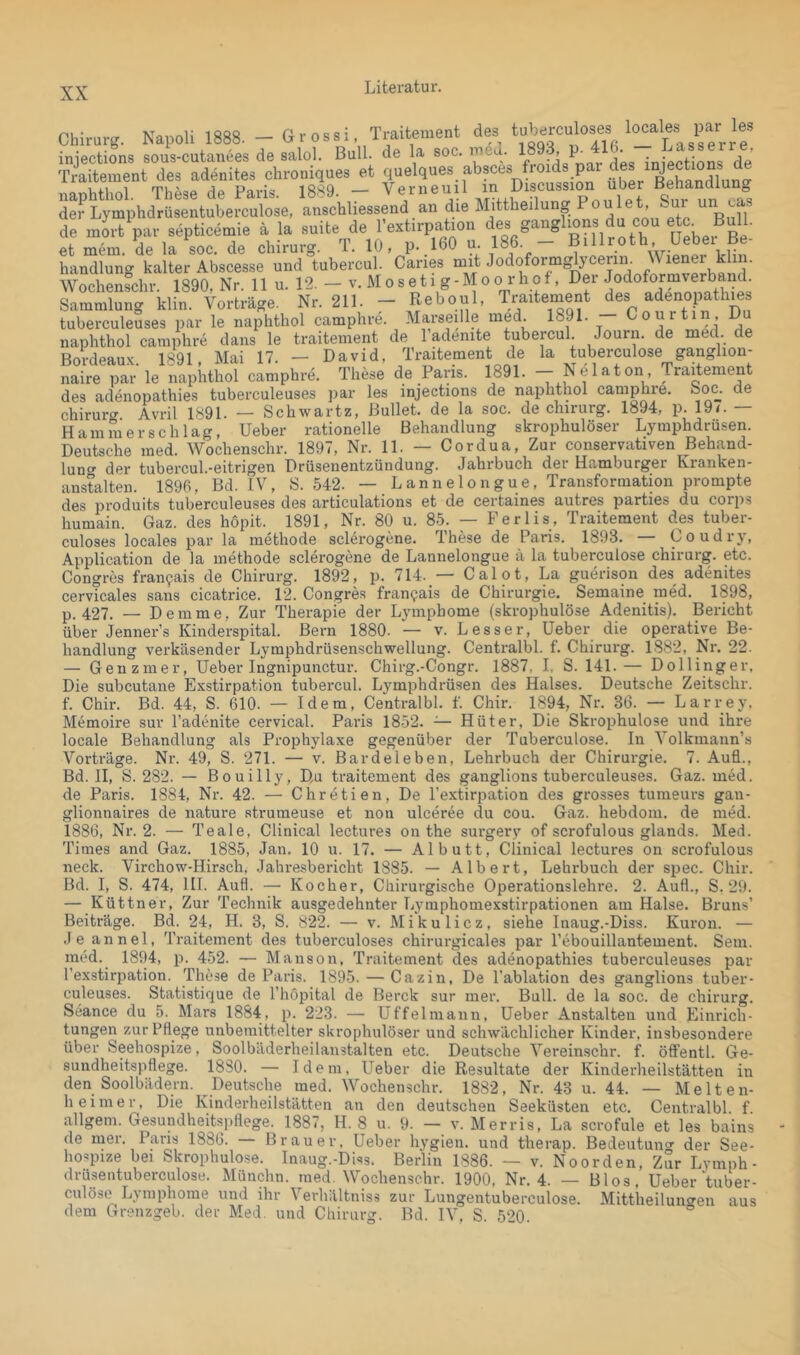 Traitement des tuberculoses locales par les soc. lucd. 1893, p. 416. — Lasserre, de mort par septicemie et mem. de la soc. de Chirurg. T. 10, p- *-.. -- --- handlung kalter Abscesse und tubercul. Caries Wochenschr. 1890, Nr. 11 u. 12. — v. Moseti g-Mo o r hof, Dei Sammlung klin. Vorträge. Nr. 211. - Reboul, Traitement des adenopath|es tuberculeuses par le naphthol camphre. Marseille ^ried. 18 1. ur , naphthol camphre dans le traitement de l’adenite tubercul. Journ. de med. de Bordeaux. 1891, Mai 17. — David, Traitement de la tuberculose ganglion- naire par le naphthol camphre. These de Paris. 1891. - Nelaton Traitement des adenopathies tuberculeuses par les injections de naphthol camphie. Soc. de Chirurg Avril 1891. — Schwartz, Bullet, de la soc. de Chirurg. 1894, p. 19<. — Hammer sch lag, Ueber rationelle Behandlung skrophulöser Lymphdrüsen. Deutsche med. Wochenschr. 1897, Nr. 11. — Cordua, Zur conservativen Behänd- lun<^ d#?r tubGrcul.•eitrigen Drüsenentzündung. Jährbucli der Hcimburger Kranken- anstalten. 1896, Bd. IV, S. 542. — Lannelongue, Transformation prompte des produits tuberculeuses des articulations et de certaines autres parties du corps humain. Gaz. des hopit. 1891, Nr. 80 u. 85. — Ferlis, Traitement des tuber- culoses locales par la methode sclerogene. These de Paris. 1893. — Coudry, Application de la methode sclerogene de Lannelongue ä la tuberculose Chirurg, etc. Congres fran^ais de Chirurg. 1892, p. 714. — Calot, La guerison des adenites cervTcales sans cicatrice. 12. Congres fran^ais de Chirurgie. Semaine med. 1898, p. 427. — Demme, Zur Therapie der Lymphome (skrophulöse Adenitis). Bericht über Jenner’s Kinderspital. Bern 1880. — v. Besser, Ueber die operative Be- handlung verkäsender Lymphdrüsenschwellung. Centi'albl. f. Chirurg. 1882, Nr. 22. — G enzmer, Ueber Ingnipunctur. Chirg.-Congr. 1887, I, S. 141.— Dollinger, Die subcutane Exstirpation tubercul. Lymphdrüsen des Halses. Deutsche Zeitschr. f. Chir. Bd. 44, S. 610. — Idem, Centralbl. f. Chir. 1894, Nr. 36. — Larrey, Memoire sur l’adenite cervical. Paris 1852. — Hüter, Die Skrophulose und ihre locale Behandlung als Prophylaxe gegenüber der Tuberculose. In Volkmann’s Vorträge. Nr. 49, S. 271. — v. Bar de leben, Lehrbuch der Chirurgie. 7. Auü., Bd. II, S. 282. — Bouilly, Du traitement des ganglions tuberculeuses. Gaz. med. de Paris. 1884, Nr. 42. — Chretien, De l’extirpation des grosses tunieurs gan- glionnaires de nature strumeuse et non ulceree du cou. Gaz. hebdom. de med. 1886, Nr. 2. — Teale, Clinical lectures on the surgery of scrofulous glands. Med. Times and Gaz. 1885, Jan. 10 u. 17. — Al butt, Clinical lectures on scrofulous neck. Virchow-Hirsch, Jahresbericht 1885. — Albert, Lehrbuch der spec. Chir. Bd. I, S. 474, HI. Aufl. — Kocher, Chirurgische Operationslehre. 2. Auf!., S. 29. — Küttner, Zur Technik ausgedehnter Lymphomexstirpationen am Halse. Bruns’ Beiträge. Bd. 24, H. 3, S. 822. — v. Mikulicz, siehe Inaug.-Diss. Kuron. — Je annel, Traitement des tuberculoses chirurgicales par Pebouillantement. Sem med. 1894, p. 452. — Manson, Traitement des adenopathies tuberculeuses pai l’exstirpation. These de Paris. 1895. — Cazin, De l’ablation des ganglions tuber culeuses. Statistique de l’höpital de Berck sur mer. Bull, de la soc. de Chirurg Seance du 5. Mars 1884, p. 223. — Uffelmann, Ueber Anstalten und Einrich tungen zur Pflege unbemittelter skrophulöser und schwächlicher Kinder, insbesondere über Seehospize, Soolbäderheilanstalten etc. Deutsche Vereinschr. f. öffentl. Ge- sundheitspflege. 1880. — Idem, Ueber die Resultate der Kinderheilstätten in den Soolbädern. Deutsche med. Wochenschr. 1882, Nr. 43 u. 44. — Melten- heimer, Die Kinderheilstätten an den deutschen Seeküsten etc. Centralbl f allgem. Gesundheitspflege. 1887, H. 8 u. 9. — v. Merris, La scrofule et les bains de mer. Paris 1886. Brauer, Ueber hygien, und therap. Bedeutun<r der See- hospize bei Skrophulo.se. Inaug.-Diss. Berlin 1886. — v. Noorden, zSr Lymph- drüsentuberculose. Münchn. med. Wochenschr. 1900, Nr. 4. — Bios, Ueber tuber- culöse Lymphome und ihr Verhältniss zur Lungentuberculose. Mittheiluncren aus dem Grenzgeb. der Med. und Chirurg. Bd. IV, S. 520. °