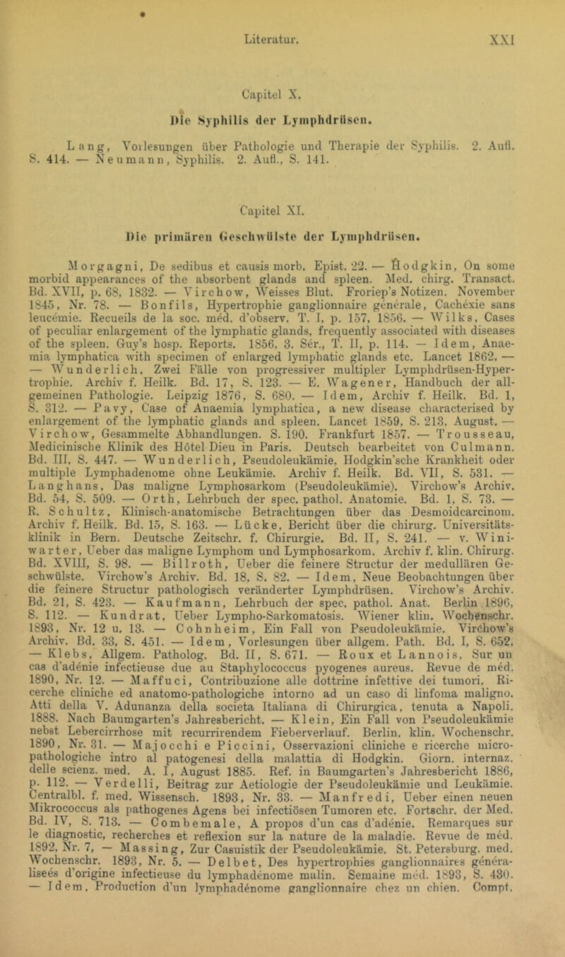 Capitel X. IHe Syphilis der Ljiiiphdrilscn. Lang, Voilesungen über Pathologie und Therapie der Syphilis. 2. Auil. S. 414. — Neumann, Syphilis. 2. Aufl., S. 141. Capitel XL nie primären Geselnviiiste der Lyinphdrüsen. Morgagni, De sedibus et caiisis morb. Epist. 22.— fiodgkin, On some morbid appearances of the absorbent glands and spieen. Med. chirg. Transact. Kd. XVII, p. 68, 1832. — Virchow, Weisses Blut. Froriep’s Notizen. November 1845, Nr. 78. — Bonfils, Hypertrophie ganglionnaire generale, Cachexie sans leucemie. Recueils de la soc. med. d’observ. T. 1, p. 157, 1850. — Wilks, Cases of peculiar enlargement of the lymphatic glands, frequently associated with diseases of the spieen. Guy’s hosp. Reports. 1856, 3. Ser., T. II, p. 114. — Idem, Anae- mia lymphatica with speciinen of enlarged lymphatic glands etc. Lancet 18G2. — — Wunderlich, Zwei Fälle von progressiver multipler Lymphdrüsen-Hyper- trophie. Archiv f. Heilk. Bd. 17, S. 123. — E. Wagener, Handbuch der all- gemeinen Pathologie. Leipzig 1876, S. 680. — Idem, Archiv f. Heilk. Bd. 1, S. 312. — Pavy, Case of Anaemia lymphatica, a new disease characterised by enlargement of the lymphatic glands and spieen. Lancet 1859, S. 213, August. — Virchow, Gesammelte Abhandlungen. S. 190. Frankfurt 1857. — Trousseau, Medicinische Klinik des Hötel Dieu in Paris. Deutsch bearbeitet von Culmann. Bd. III. S. 447. — Wunderlich, Pseudoleukämie, Hodgkin’sche Krankheit oder multiple Lymphadenome ohne Leukämie. Archiv f. Heilk. Bd. VH, S. 531. — Langhaus, Das maligne Lymphosarkom (Pseudoleukämie). Virchow’s Archiv. Bd. 54. S. 509. — Orth, Lehrbuch der spec. pathol. Anatomie. Bd. 1, S. 73. — R. Schultz, Klinisch-anatomische Betrachtungen über das Desmoidcarcinoni. .\rchiv f. Heilk. Bd. 15, S. 163. — Lücke, Bericht über die chirurg. Universitäts- klinik in Bern. Deutsche Zeitschr. f. Chirurgie. Bd. II, S. 241. — v. Wini- warter, Ueber das maligne Lymphom und Lymphosarkom. Archiv f. klin. Chirurg. Bd. XVIII, S. 98. — Billroth, Ueber die feinere Structur der medullären Ge- schwülste. Virchow’s Ai'chiv. Bd. 18, S. 82. — Idem, Neue Beobachtungen über die feinere Structur pathologisch veränderter Lymphdrüsen. Virchow’s Archiv. Bd. 21, S. 423. — Kaufmann, Lehrbuch der spec. pathol. Anat. Berlin 1896, S. 112. — Kundrat, Ueber Lympho-Sarkomatosis. Wiener klin. Wochenschr. 1893, Nr. 12 u. 13. — Cohnheim, Ein Fall von Pseudoleukämie. Virchow’s Archiv. Bd. 33, S. 451. — Idem, Vorlesungen über allgem. Path. Bd. I, S. 652. — Klebs, Allgem. Patholog. Bd. II, S. 671. — Roux et Lannois. Sur un cas d’adenie infectieuse due au Staphylococcus pyogenes aureus. Revue de med. 1890, Nr. 12. — Maffuci, Contribuzione alle dottrine infettive dei tumori. Ri- cerche cliniche ed anatomo-pathologiche intorno ad un caso di linfoma maligno. Atti della V. Adunanza della societa Italiana di Chirurgien, tenuta a Napoli. 1888. Nach Baumgarten’s Jahresbericht. — Klein, Ein Fall von Pseudoleukämie nebst Lebercirrhose mit recurrirendem Fieberverlauf. Berlin, klin. Wochenschr. 1890, Nr. 31. — Majocchi e Piccini, Osservazioni cliniche e ricerche micro- pathologiche intro al patogenesi della malattia di Hodgkin. Giorn. internaz. delle scienz. med. A. I, August 1885. Ref. in Baumgarten’s Jahresbericht 1886, p. 112. — Verdelli, Beitrag zur Aetiologie der Pseudoleukämie und Leukämie. Centralbl. f. med. Wissensch. 1893, Nr. 33. — Manfredi, Ueber einen neuen Mikrococcus als pathogenes Agens bei infectiösen Tumoren etc. Fortschr. der Med. Bd. IV, S. 713. — C ombemale, A propos d’un cas d’adenie. Remarques sur le diagnostic, recherches et reflexion sur la nature de la maladie. Revue de med. 1892, Nr. 7, — Massing, Zur Casuistik der Pseudoleukämie. St. Petersburg, med. Wochenschr. 1893, Nr. 5. — Delbet, Des hypertrophies ganglionnairts genera- lisees d’origine infectieuse du lymphadenome malin. Semaine med. 1893, S. 430. — Idem. Production d’un lymphadenome ganglionnaire chez un chien. Compt.