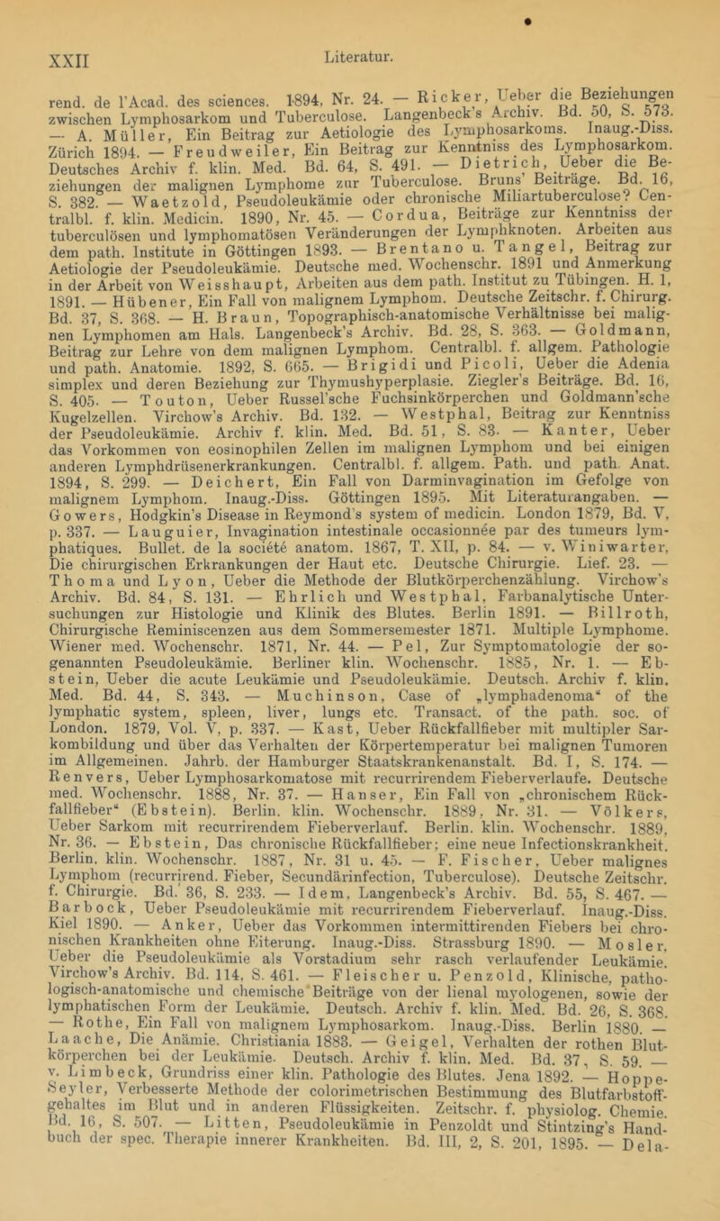 rend. de l’Acad. des Sciences. 1894, Nr. 24. - Racker, Ueber die Beziehungen zwischen Lymphosarkom und Tuberculose. Langenbecks Aichiv. B . 51), . . — A. Müller, Ein Beitrag zur Aetiologie des Lymphosarkoms. Inaug.-Diss. Zürich 1894. — Freud weiter, Ein Beitrag zur Kenntniss des Lytnphosarkom. Deutsches Archiv f. klin. Med. Bd. 64, S. 491. - Dietrich, Ueber die Be- ziehungen der malignen Lymphome zur Tuberculose. R™”® Beitrage. Bd. 16, S. 382. — Waetzold, Pseudoleukämie oder chronische Miliartuberculose? Cen- tralbl. f. klin. Medicin. 1890, Nr. 45. — Cordua, Beiträge zur Kenntniss der tuberculösen und lymphomatösen Veränderungen der Lyiufdiknoten. Arbeiten aus dem path. Institute in Göttingen 1893. — Brentano u. Tangei, Beitrag zur Aetiologie der Pseudoleukämie. Deutsche med. Wochenschr. 1891 imd Anmer^ng in der Arbeit von Weisshaupt, Arbeiten aus dem path. Institut zu Tübing^. H. 1, 1891. — Hübener,Ein Fall von malignem Lymphom. Deutsche Zeitschr. f, Chirurg. Bd. 37, S. 368. — H. Braun, Topographisch-anatomische Verhältnisse bei malig- nen Lymphomen am Hals. Langenbeck’s Archiv. Bd. 28, S. 363. Goldmann, Beitrag zur Lehre von dem malignen Lymphom. Centralbl. f. allgem. Pathologie und path. Anatomie. 1892, S. 665. — Brigidi und Pi coli, Ueber die Adenia simplex und deren Beziehung zur Thymu9h3'perplasie. Zieglers Beiträge. Bd. 16, S. 405- — Touton, Ueber Russel’sche Fuchsinkörperchen und Goldmann’sche Kugelzellen. Virchow’s Archiv. Bd. 132. — Westphal, Beitrag zur Kenntniss der Pseudoleukämie. Archiv f. klin. Med. Bd. 51, S. 83- — Kanter, Ueber das Vorkommen von eosinophilen Zellen im malignen Lymphom und bei einigen anderen Lymphdrüsenerkrankungen. Centralbl. f. allgem. Path. und path. Anat. 1894, S. 299. — Deichert, Ein Fall von Darminvagination im Gefolge von malignem Lymphom. Inaug.-Diss. Göttingen 189.5. Mit Literaturangaben. — Gowers, Hodgkin’s Disease in Reymond’s System of medicin. London 1879, Bd. V, p. 337. — Lauguier, Invagination intestinale occasionnee par des tumeurs lym- phatiques. Bullet, de la societe anatom. 1867, T. Xll, p. 84. — v. Winiwarter, Die chirurgischen Erkrankungen der Haut etc. Deutsche Chirurgie. Lief. 23. — T h 0 m a und Lyon, Ueber die Methode der Blutkörperchenzählung. Virchow’s Archiv. Bd. 84, S. 131. — Ehrlich und Westphal, Farbanalytische Unter- suchungen zur Histologie und Klinik des Blutes. Berlin 1891. — Billroth, Chirurgische Reminiscenzen aus dem Sommersemester 1871. Multiple Lymphome. Wiener med. Wochenschr. 1871, Nr. 44. — Pel, Zur Symptomatologie der so- genannten Pseudoleukämie. Berliner klin. Wochenschr. 1885, Nr. 1. — Eb- stein, Ueber die acute Leukämie und Pseudoleukämie. Deutsch. Archiv f. klin. Med. Bd. 44, S. 343. — Muchinson, Case of „lymphadenoma“ of the lymphatic System, spieen, liver, lungs etc. Transact. of the path. soc. of London. 1879, Vol. V, p. 337. — Käst, Ueber Rückfallfieber mit multipler Sar- kombildung und über das Verhalten der Körpertemperatur bei malignen Tumoren im Allgemeinen. Jahrb. der Hamburger Staatskrankenanstalt. Bd. I, S. 174. — Renvers, Ueber Lymphosarkomatose mit recurrii-endem Fieberverlaufe. Deutsche med. Wochenschr. 1888, Nr. 37. — Hanser, Ein Fall von „chronischem Rück- fallfieber“ (Ebstein). Berlin, klin. Wochenschr. 1889, Nr. 31. — Volkers, Ueber Sarkom mit recurrirendem Fieberverlauf. Berlin, klin. Wochenschr. 1889, Nr. 36. — Ebstein, Das chronische Rückfallfieber; eine neue Infectionskrankheit. Berlin, klin. Wochenschr. 1887, Nr. 31 u. 45. — E’. Fischer, Ueber malignes Lymphom (recurrirend. Fieber, Secundärinfection, Tuberculose). Deutsche Zeitschr. f. Chirurgie. Bd.' 36, S. 233. — Id em. Langenbeck’s Archiv. Bd. 55, S. 467. — Bar bock, Ueber Pseudoleukämie mit recurrirendem Fieberverlauf. Inaug.-Diss. Kiel 1890. — Anker, Ueber das Vorkommen intermittirenden Fiebers bei chro- nischen Krankheiten ohne Eiterung. Inaug.-Diss. Strassburg 1890. — M o s 1 e r, Ueber die Pseudoleukämie als Vorstadiura sehr i-asch verlaufender Leukämie. Virchow’s Archiv. Bd. 114, S. 461. — Fleischer u. Penzold, Klinische, patho- logisch-a,natomische und chemische'Beiträge von der lienal myologenen, sowie der lymphatischen Form der Leukämie. Deutsch. Archiv f. klin. Med. Bd. 26, S. 368. Rothe, Ein Fall von malignem Lymphosarkom. Inaug.-Diss. Berlin 1880. — Laache, Die Anämie. Christiania 1883. — Geigel, Verhalten der rothen Blut- körperchen bei der Leukämie. Deutsch. Archiv f. klin. Med. Bd. 37, S. 59. V. Limbeck, Grundriss einer klin. Pathologie des Blutes. Jena 1892. — Hoppe- Seyler, Verbesserte Methode der colorimetrischen Bestimmung des Blutfarbstoff- gehaltes im Blut und in anderen Flüssigkeiten. Zeitschr. f. physiolog. Chemie. Litten, Pseudoleukämie in Penzoldt und Stintzing’s Hand- ■ Bd. 111, 2, S. 201, 1895. — Dela- Bd. 16, S. 507. buch der spec. Therapie innerer Krankheiten.