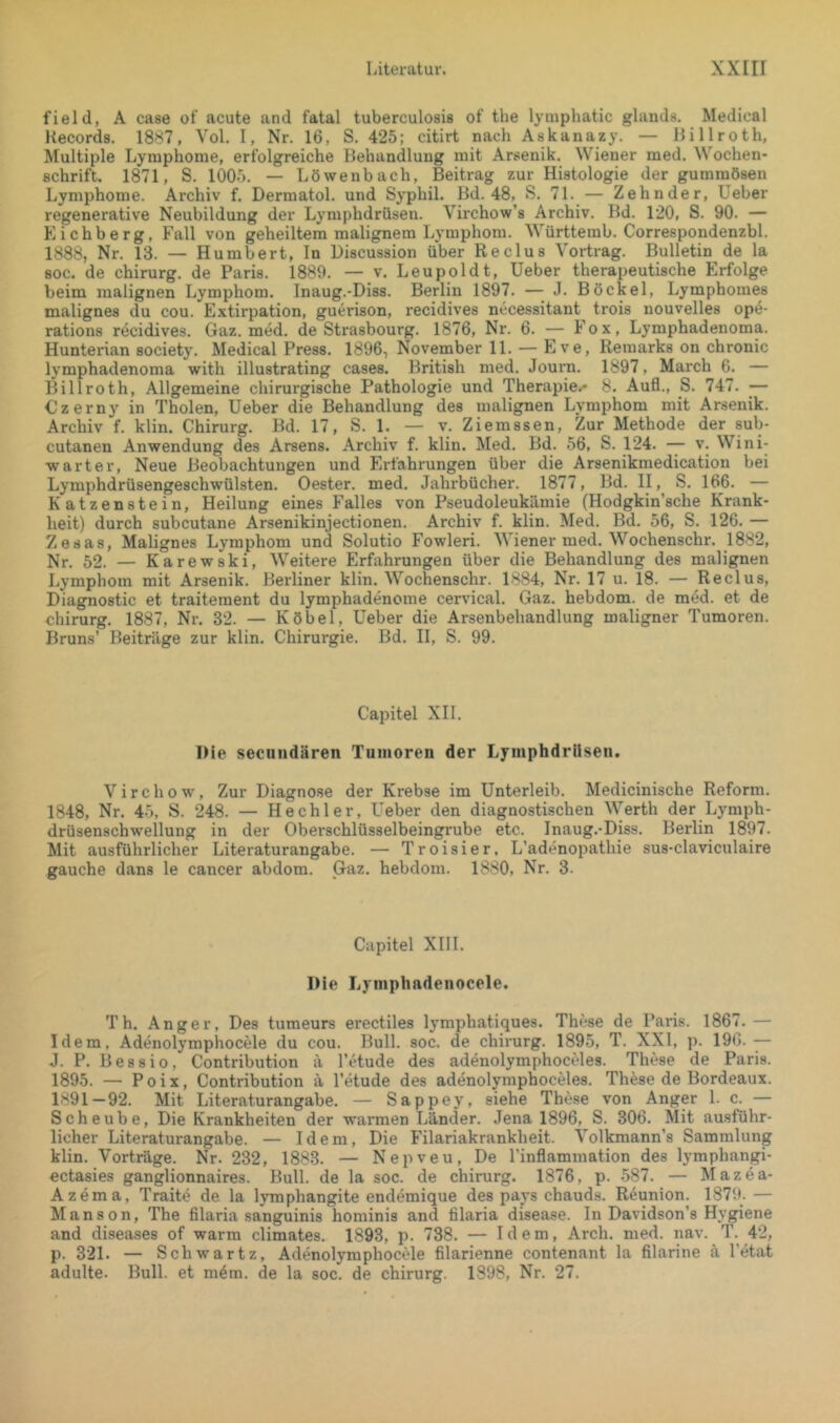 field, A case of acute and fatal tuberculosis of the lyinphatic glands. Medical Records. 1887, Yol. I, Nr. 16, S. 425; citirt nach Askanazy. — Billroth, Multiple Lymphome, erfolgreiche Behandlung mit Arsenik. Wiener med. Wochen- schrift. 1871, S. 1005. — Löwenbach, Beitrag zur Histologie der gummösen Lymphome. Archiv f. Dermatol, und Syphil. Bd. 48,^ S. 71. — Zehnder, lieber regenerative Neubildung der Lymphdrüsen. Virchow’s Archiv. Bd. 120, S. 90. — Kichberg, Fall von geheiltem malignem Lymphom. Württemb. Correspondenzbl. 1888, Nr. 13. — Kunibert, In Discussion über Reclus Vortrag. Bulletin de la soc. de Chirurg, de Paris. 1889. — v. Leupoldt, lieber therapeutische Erfolge beim malignen Lymphom. Inaug.-Diss. Berlin 1897. — J. Böckel, Lymphomes malignes du cou. Extirpation, guerison, recidives nccessitant trois nouvelles ope- rations recidives. Gaz. med. de Strasbourg. 1876, Nr. 6. — Fox, Lymphadenoma. Hunterian society. Medical Press. 1896, November 11. — Eve, Remarks on chronic lymphadenoma with illustrating cases. British med. Journ. 1897, March 6. — Billroth, Allgemeine chirurgische Pathologie und Therapie.* 8. Aufl., S. 747. — Czerny in Tholen, lieber die Behandlung des malignen Lymphom mit Arsenik. Archiv f. klin. Chirurg. Bd. 17, S. 1. — v. Ziemssen, Zur Methode der sub- cutanen Anwendung des Arsens. Archiv f. klin. Med. Bd. 56, S. 124. — v. Wini- warter, Neue Beobachtungen und Erfahrungen über die Arsenikmedication bei Lymphdrüsengeschwülsten. Oester, med. Jahrbücher. 1877, Bd. II, S. 166. — Katzenstein, Heilung eines Falles von Pseudoleukämie (Hodgkin’sche Krank- heit) durch subcutane Arsenikinjectionen. Archiv f. klin. Med. Bd. 56, S. 126. — Zesas, Malignes Lymphom und Solutio Fowleri. Wiener med. Wochenschr. 1882, Nr. 52. — Karewski, Weitere Erfahrungen über die Behandlung des malignen Lymphom mit Arsenik. Berliner klin. Wochenschr. 1884, Nr. 17 u. 18. — Reclus, Diagnostic et traitement du lymphadenome cervical. Gaz. hebdom. de med. et de Chirurg. 1887, Nr. 32. — Köbel, lieber die Arsenbehandlung maligner Tumoren. Bruns’ Beiträge zur klin. Chirurgie. Bd. II, S. 99. Capitel XII. IMe seciindären Tumoren der Lymphdrüsen. Virchow, Zur Diagnose der Krebse im Unterleib. Medicinische Reform. 1848, Nr. 45, S. 248. — Hechler, Ueber den diagnostischen Werth der Lymph- drüsenschwellung in der Oberschlüsselbeingrube etc. Inaug.-Diss. Berlin 1897. Mit ausführlicher Literaturangabe. — Troisier, L’adenopathie sus-claviculaire gauche dans le cancer abdom. Gaz. hebdom. 1880, Nr. 3. Capitel XIII. Die Lymphadenocele. Th. Anger, Des tumeurs erectiles lymphatiques. These de Paris. 1867.— Idem, Adenolymphocele du cou. Bull. soc. de Chirurg. 1895, T. XXI, p. 190.— J. P. B e 8 s i 0, Contribution ä l’etude des adenolymphoceles. These de Paris. 1895. — Po ix, Contribution ä l’etude des adenolymphoceles. These de Bordeaux. 1891-92. Mit Literaturangabe. — Sappey, siehe These von Anger l.c.— Scheube, Die Krankheiten der warmen Länder. Jena 1896, S. 306. Mit ausführ- licher Literaturangabe. — Idem, Die Filariakrankheit. Volkmann’s Sammlung klin. Vorträge. Nr. 232, 1883. — Nepveu, De l’inflammation des lymphangi- ectasies ganglionnaires. Bull, de la soc. de Chirurg. 1876, p. 587. — Mazea- Azema, Traite de la lymphangite endemique des pays chauds. Reunion. 1879. — Manson, The filaria sanguinis hominis and filaria disease. In Davidson’s Hygiene and diseases of warm climates. 1893, p. 738. — Idem, Arch. med. nav. T. 42, p. 321. — Sch war tz, Adenolymphocele filarienne contenant la filarine ä l’etat adulte. Bull, et m4m. de la soc. de Chirurg. 1898, Nr. 27.