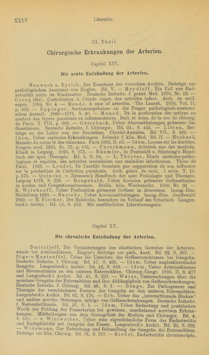 XXIY III. Th eil. Chirurgische Erkrankungen der Arterien. Capitel XIV. Die acute Entzündung der Arterien. N au werk u. Eyrich, Zur Kenntniss der verucösen Aortitis. Beiträge zur pathologischen Anatomie von Ziegler. Bd. V. - Heydloff, Ein Fall von End- arteriitis acuta im Kindesalter. Deutsche Zeitschr. f. prakt. Med. 1876. Nr. 1.3. Crocq (fils), Contribution ä l’etude exper. des arterites infect. Arch. de med. exper. 1894. Nr. 4. — Me ade, A case of arteritis. The Lancet. 1870, Vol. II, p, giß, _ E pp in g er, Sectionsergebnisse an der Prager pathologisch-anatomi- schen Anstalt. 1868—1871, S. 40. — Monod. De la Perforation des arteres au contact des foyers purulents ou inflammatoires. Bull, et mem. de la soc. de chirurg. de Paris. T. VIII, p. 666. — Güterbock, Ueber Abscessblutungen grösserer Ge- fässstämme. Deutsche Zeitschr. f. Chirurgie. Bd. 24, S. 415. — Litten, Bei- träge zu der Lehre von der Scarlatina. Charite-Annalen. Bd. VII, S. 169. — Idem, Ueber septische Erkrankungen. Zeitschr. f. klin. Med. Bd. 11. — Huchard, Maladie du coeur et des vaisseaux. Paris 1892, II. ed. — Idem, Le9on8 sur les Aortites. Progres med. 1893, Nr. 37, p. 185. — Curschmann, Arbeiten aus der medicin. Klinik in Leipzig. 1893, S. 273. — Bäu ml er. In Pentzoldt u. Stintzing’s Hand- buch der spec. Therapie, Bd. 3, S. 84. — L. Therese, Etüde anatomo-patho- logique et experim. des arterites secondaires aux inaladies infectieuses. These de Paris. 1893. — Leudet, De l’aortite tenninee par suppuration de son influence sur la production de l’infection purulente. Arch. gener. de med. 5 Serie, T, 18, p. 575. — Quincke, v. Ziemssen’s Handbuch der spec, Pathologie und Therapie. Leipzig 1879, S. 228. — Boegehold, Ueber Arrosion grösserer Gefässstämme in acuten und Congestionsabscessen. Berlin, klin, Wochenschr. 1880, Nr. 30. — K. Weinkau ff, Ueber Perforation grösserer Gefasse in Abscessen. Inaug.-Diss, Heidelberg 1890. — Neetzke, Ueber Arrosionsblutungen. Inaug.-Diss. Greifswald 1892. — H. Fischer, Der Halsbubo, besonders im Verlauf des Scharlach. Langen- beck’s Archiv. Bd. 58, S. 432. Mit ausführlicher Literaturangabe. Capitel XV. Die chronische Entzündung der Arterien. Dmitrijeff, Die Veränderungen des elastischen Gewebes der Arterien- wände bei Arteriosklerose. Ziegler’s Beiträge zur path. Anat. Bd. 22, S. 207. — Zöge-v.Manteuffel, Ueber die Ursachen des Gefässverschlusses bei Gangrän. Deutsche Zeitschr. f. Chirurg. Bd. 47, S. 461. — Idem, Ueber angiosklerotischo Gangrän. Langenbeck's Archiv. Bd, 42, S. 569. — Idem, Ueber Arteriosklerose und Rheumatismus an den unteren Extremitäten. Chirurg.-Congr. 1893, II, S. 477 und Langenbeck’s Archiv. Bd. 45, S. 221. — Weiss, Untersuchungen über die spontane Gangrän der Extremitäten und ihre Abhängigkeit von Gefässerkrankungen. Deutsche Zeitschr. f. Chirurg. Bd. 40, S. 1. — Bunge, Zur Pathogenese und Therapie der verschiedenen Formen der Gangrän an den unteren Extremitäten. Langenbeck’s Archiv. Bd. 62, S. 176. — Erb, Ueber das ,intermittirende Hinken“ und andere nervöse Störungen infolge von Gefässerkrankungen. Deutsche Zeitschr f Nervenheilkunde. Bd. 13, S. 1. — Idem, Ueber Bedeutung und praktischen Werth der Prüfung der Fussarterien bei gewissen, anscheinend nervösen Erkran- kungen. Mittheilungen aus dem Grenzgebiet der Medicin und Chirurgie. Bd. 4, 7' ui Ueber eine eigenthümliche Form der Endarteriitis. und Endophlebitis mit Gangrän des Fusses. Langenbeck’s Archiv. Bd. 23, S. 202. — Widern an n, Zur Entstehung und Behandlung der Gangrän der Extremitäten'. Beitrage zur klin. Chirurg. Bd. IX, S. 218. — Riedel, Endarteriitis circumscripta.