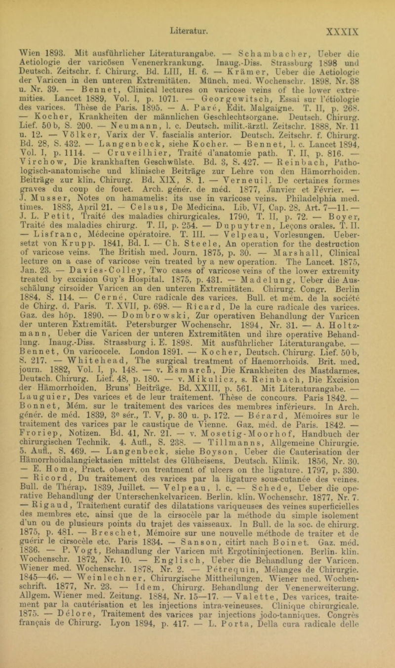 Wien 1893. Mit ausführlicher Literaturangabe. — Sc h a inb a c li er, Ueber die Aetiologie der varicösen Venenerkrankung. Inaug.-Diss. Strassburg 1898 und Deutsch. Zeitschr. f. Chirurg. Dd. LIII, H. 6. — Krämer, Ueber die Aetiologie der Varicen in den unteren Extremitäten. Münch, med. Wochenschr. 1898. Nr. 88 u. Nr. 39. — Bennet, Clinical lectures on varicose veins of the lower extre- mities. Lancet 1889, Vol. I, p. 1071. — Georgewitsch, Essai sur l’etiologie des varices. These de Paris. 1895. — A. Pare, Edit. Malgaigne. T. II, p. 268. — Kocher, Krankheiten der männlichen Geschlechtsorgane. Deutsch. Chirurg. Lief. 60 b, S. 200. — Neu mann, 1. c. Deutsch, milit.-ärztl. Zeitschr. 1888, Nr. 11 u. 12. — Völker, Varix der V. fascialis anterior. Deutsch. Zeitschr. f. Chirurg. Bd. 28, S. 432. — Langenbeck, siehe Kocher. — Bennet, 1. c. Lancet 1894, Vol. I, p. 1114. — Cruveilhier, Trait6 d’anatomie path. T. 11, p. 816. — Virchow, Die krankhaften Geschwülste. Bd. 3, S. 427. — Reinbach, Patho- logisch-anatomische und klinische Beiträge zur Lehre von den Hämorrhoiden. Beiträge zur klin. Chirurg. Bd. XIX, S. 1. — Verneuil. De certaines formes graves du coup de fouet. Arch. gener. de med. 1877, /anvier et Fevrier. — J. Musser, Notes on hamamelis: its use in varicose veins. Philadelphia med. times. 1883, April 21. — Celsus, De Medicina. Lib. VI, Cap. 28, Art. 7—11.— J. L. Petit, Traite des maladies chirurgicales. 1790, T. II, p. 72. — Boy er, Traite des maladies Chirurg. T. II, p. 254. — Dupuytren, Le^ons orales. T. II. — Lisfranc, Medecine operatoire. T. III. — Velpeau, Vorlesungen. Ueber- setzt von Krupp. 1841, Bd. 1. — Ch. Steele, An Operation for the destruction of varicose veins. The British med. Journ. 1875, p. 30. — Mar sh all, Clinical lecture on a case of varicose vein treated by a new Operation. The Lancet. 1875, Jan. 23. — Davies-Co 11 ey, Two cases of varicose veins of the lower extremity treated by excision Guy’s Hospital. 1875, p. 431. — Madelung, Ueber die Aus- schälung cirsoider Varicen an den unteren Extremitäten. Chirurg. Congr. Berlin 1884, S. 114. — Gerne, Cure radicale des varices. Bull, et mem. de la societe de Chirg. d. Paris. T. XVH, p. 698.— Ricard, De la eure radicale des varices. Gaz. des höp. 1890. — Dombrowski, Zur operativen Behandlung der Varicen der unteren Extremität. Petersburger Wochenschr. 1894, Nr. 31. — A. Holtz- mann, Ueber die Varicen der unteren Extremitäten und ihre operative Behand- lung. Inaug.-Diss. Strassburg i. E. 1898. Mit ausführlicher Literaturangabe. — Bennet, On varicocele. London 1891. — Kocher, Deutsch. Chirurg. Lief. 50b, S. 217. — Whitehead, The surgical treatment of Haemondroids. Brit. med. journ. 1882, \ol. I, p. 148. — v. Esmarcfi, Die Krankheiten des Mastdarmes. Deutsch. Chirurg. Lief. 48, p. 180. — v. Mikulicz, s. Reinbach, Die Excision der Hämorrhoiden. Bruns’ Beiträge. Bd. XXIII, p. 561. Mit Literaturangabe. — Lauguier, Des varices et de leur traitement. These de concours. Paris 1842. — Bonnet, Mem. sur le traitement des varices des membres inferieurs. In Arch. g^ner. de med. 1839, 3® ser., T. V, p. 30 u. p. 172. — Berard, Memoires sur le traiteinent des varices par le caustique de Vienne. Gaz. med. de Paris. 1842. — Froriep, Notizen. Bd. 41, Nr. 21. — v. M osetig- ^Ioor ho f, Handbuch der chirurgischen Technik. 4. AuH., S. 238. — Tillmanns, Allgemeine Chirurgie. 5. Auf!., S. 469. — Langenbeck, siehe Boyson, Ueber die Cauterisation der Hämorrhoidalangiektasien mittelst des Glüheisens. Deutsch. Klinik. 1850, Nr. 30. — E. Home, Pract. observ. on treatment of ulcers on the ligature. 1797, p. 380. — Ri cord. Du traitement des varices par la ligature sous-cutanee des veines. Bull, de Therap. 1839, Juillet. — Velpeau. 1. c. — Schede, Ueber die ope- rative Behandlung der Unterschenkelvaricen. Berlin, klin. Wochenschr. 1877, Nr. 7. — Rigaud, Traiteüient curatif des dilatations variqueuses des veines superlicielles dp membres etc. ainsi que de la cirsocele par la methode du simple isolement d’un ou de plusieurs points du trajet des vaisseaux. In Bull, de la soc. de Chirurg. 1875, p. 481. — Breschet, Memoire sur une nouvelle methode de traiter et de guerir le cirsocele etc. Paris 1834. — Sanson, citirt nach Boi net. Gaz. med. 1836. — P. Vogt, Behandlung der Varicen mit Ergotininjectionen. Berlin, klin. Wochenschr. 1872, Nr. 10. — Englisch, Ueber die Behandlung der Varicen. W'iener med. Wochenschr. 1878, Nr. 2. — Petrequin, Melanges de Chirurgie. 1845—46. — Weinlechner, Chirurgische Mittheilungen. W'iener med. W'^ochen- schrift. 1877, Nr. 23. — Idem, Chirurg. Behandlung der Venenerweiterung. Allgem. WTener med. Zeitung. 1884, Nr. 15—17. —-Valette, Des varices, traite- ment par la cauterisation et les injections intra-veineuses. Clinique chirurgicale. 1875. — Delore, Traitement des varices par injections jodo-tanniques. Congres fran^ais de Chirurg. Lyon 1894, p. 417. — L. Porta, Deila cura radicale delle