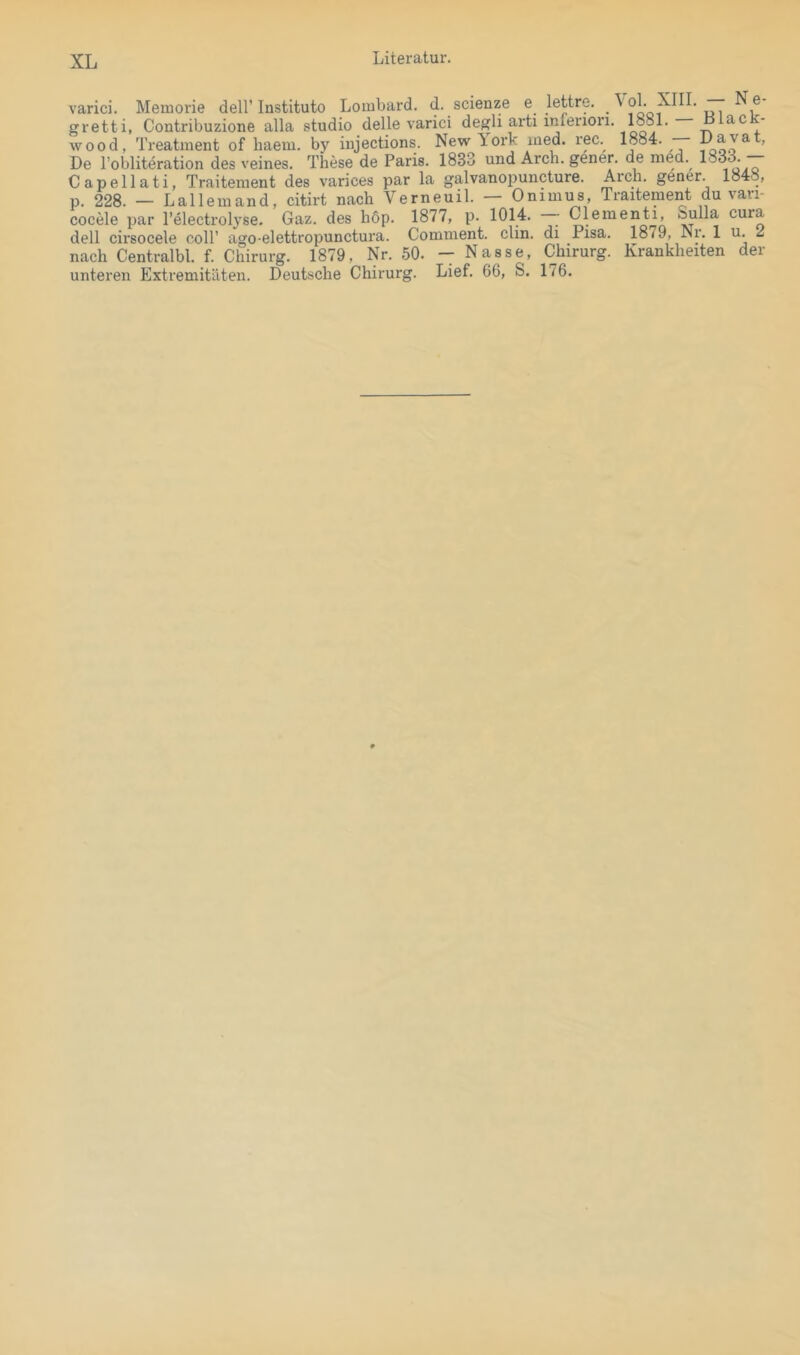 varici. Memorie dell’Institute Lombard, d. scienze e lettre. \ ob XIII. N e- gretti, Contribuzione alla studio delle varici degli arti infenon. 18^81. — L lacJc- wood, Treatment of liaem. by injections. Newlork med. rec. 1884. ’ De I’obliteration des veines. These de Paris. 1833 und Arch. gener. de med. 1833. — Capellati, Traitement des varices par la galvanopuncture. Arch. gener. 1848, p. 228. — Lallemand, citirt nach Verneuil. Onimus, Traitement du vaii- cocele par l’electrolyse. Gaz. des hop. 1877, p. 1014. ^ Clementi, ®^11^ cura dell cirsocele coli’ ago elettropunctura. Comment. clin. di Pisa. 1879, Nr. 1 u. 2 nach Centralbl. f. Chirurg. 1879, Nr. 50. - Nasse, Chirurg. Krankheiten der unteren Extremitäten. Deutsche Chirurg. Lief. 66, S. 176.