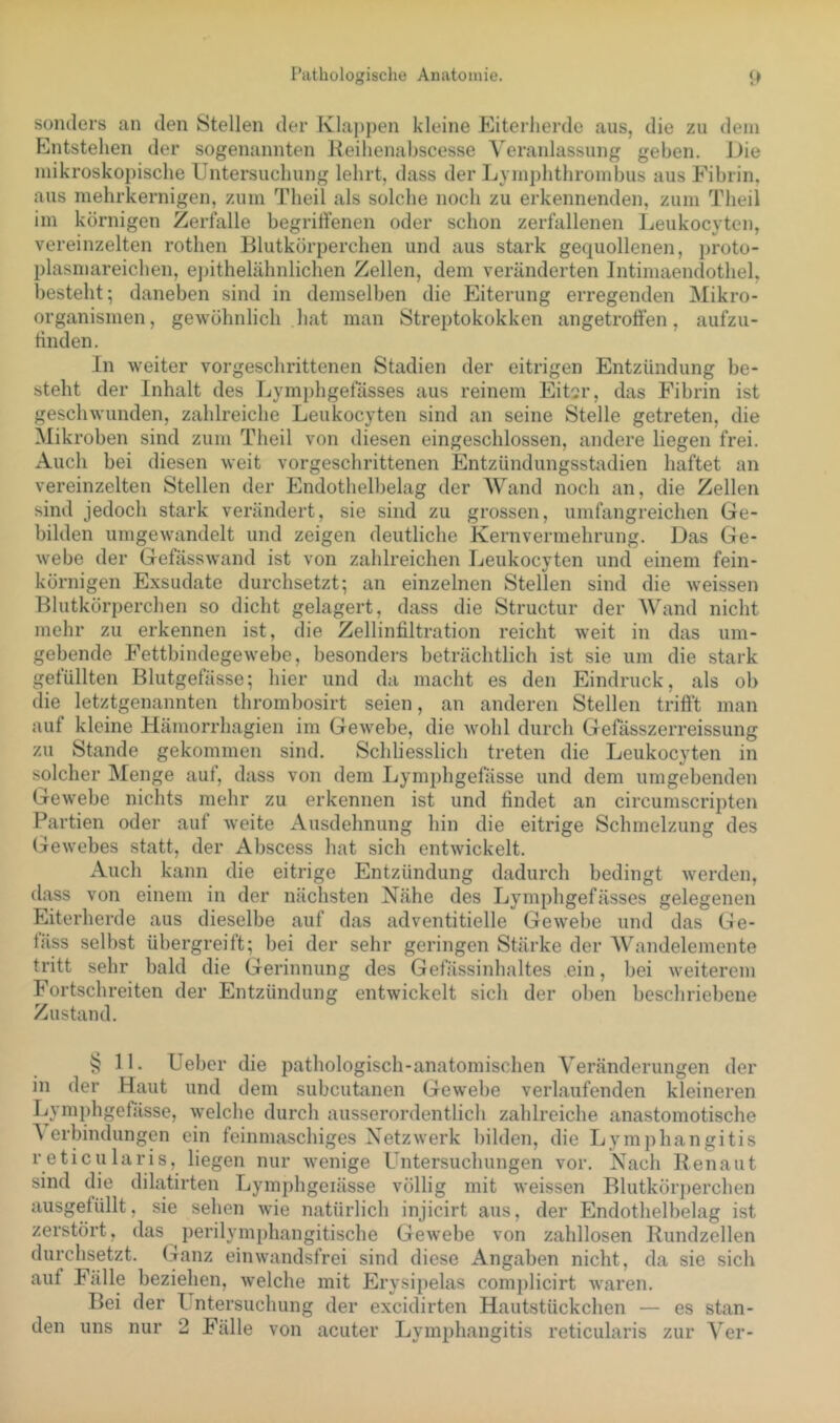 sonders an den Stellen der Ivlaj)pen kleine Eiterherde aus, die zu dem Entstehen der sogenannten Keihenabscesse Veranlassung geben. J)ie mikroskopische Untersuchung lehrt, dass der Lymphthroinbus aus Fibrin, aus mehrkernigen, zum Theil als solche noch zu erkennenden, zum Theil im körnigen Zerfalle begriftenen oder schon zerfallenen Leukocyten, vereinzelten rothen Blutkörperchen und aus stark gequollenen, proto- plasmareichen, epithelähnlichen Zellen, dem veränderten Intimaendothel, besteht; daneben sind in demselben die Eiterung erregenden Mikro- organismen, gewöhnlich hat man Streptokokken angetroffen, aufzu- ffnden. In weiter vorgeschrittenen Stadien der eitrigen Entzündung be- steht der Inhalt des Lymphgefässes aus reinem Eit^r, das Fibrin ist geschwunden, zahlreiche Leukocyten sind an seine Stelle getreten, die Mikroben sind zum Theil von diesen eingeschlossen, andere liegen frei. Auch bei diesen weit vorgeschrittenen Entzündungsstadien haftet an vereinzelten Stellen der Endothelbelag der AVand noch an, die Zellen sind jedoch stark verändert, sie sind zu grossen, umfangreichen Ge- bilden umgewandelt und zeigen deutliche Kernvermehrung. Das Ge- webe der Gefässwand ist von zahlreichen Leukocyten und einem fein- körnigen Exsudate durchsetzt; an einzelnen Stellen sind die weissen Blutkörperchen so dicht gelagert, dass die Structur der AVhind nicht mehr zu erkennen ist, die Zellinfiltration reicht weit in das um- gebende Fettbindegewebe, besonders beträchtlich ist sie um die stark gefüllten Blutgefässe; hier und da macht es den Eindruck, als ob die letztgenannten thrombosirt seien, an anderen Stellen triff’t man auf kleine Hämorrhagien im Gewebe, die wohl durch Gefässzerreissung zu Stande gekommen sind. Schliesslich treten die Leukocyten in solcher Menge auf, dass von dem Lymphgefässe und dem umgebenden Gewebe nichts mehr zu erkennen ist und findet an circumscripten Partien oder auf weite Ausdehnung hin die eitrige Schmelzung des (aewebes statt, der Abscess hat sich entwickelt. Auch kann die eitrige Entzündung dadurch bedingt werden, dass von einem in der nächsten Nähe des Lymphgefässes gelegenen Eiterherde aus dieselbe auf das adventitielle Gewebe und das Ge- fäss selbst übergreift; bei der sehr geringen Stärke der AV^andelemente tritt sehr bald die Gerinnung des Gefässinhaltes ein, bei weiterem Fortschreiten der Entzündung entwickelt sich der oben beschriebene Zustand. § 11. Ueber die pathologisch-anatomischen A^eränderungen der in der Haut und dem subcutanen Gewebe verlaufenden kleineren Lymphgefässe, welche durch ausserordentlich zahlreiche anastomotische A erbindungen ein feinmaschiges Netzwerk bilden, die Lymphangitis reticularis, liegen nur wenige Untersuchungen vor. Nach Ilenaut sind die dilatirten Lymphgeiässe völlig mit weissen Blutkör])erchen ausgelüllt, sie sehen wie natürlich injicirt aus, der Endothelbelag ist zerstört, das perilymphangitische Gewebe von zahllosen Rundzellen durchsetzt. Ganz einwandsfrei sind diese Angaben nicht, da sie sich auf Fälle beziehen, welche mit Erysipelas complicirt waren. Bei der Lntersuchung der excidirten Hautstückchen — es stan- den uns nur 2 Fälle von acuter Lymphangitis reticularis zur A^er-