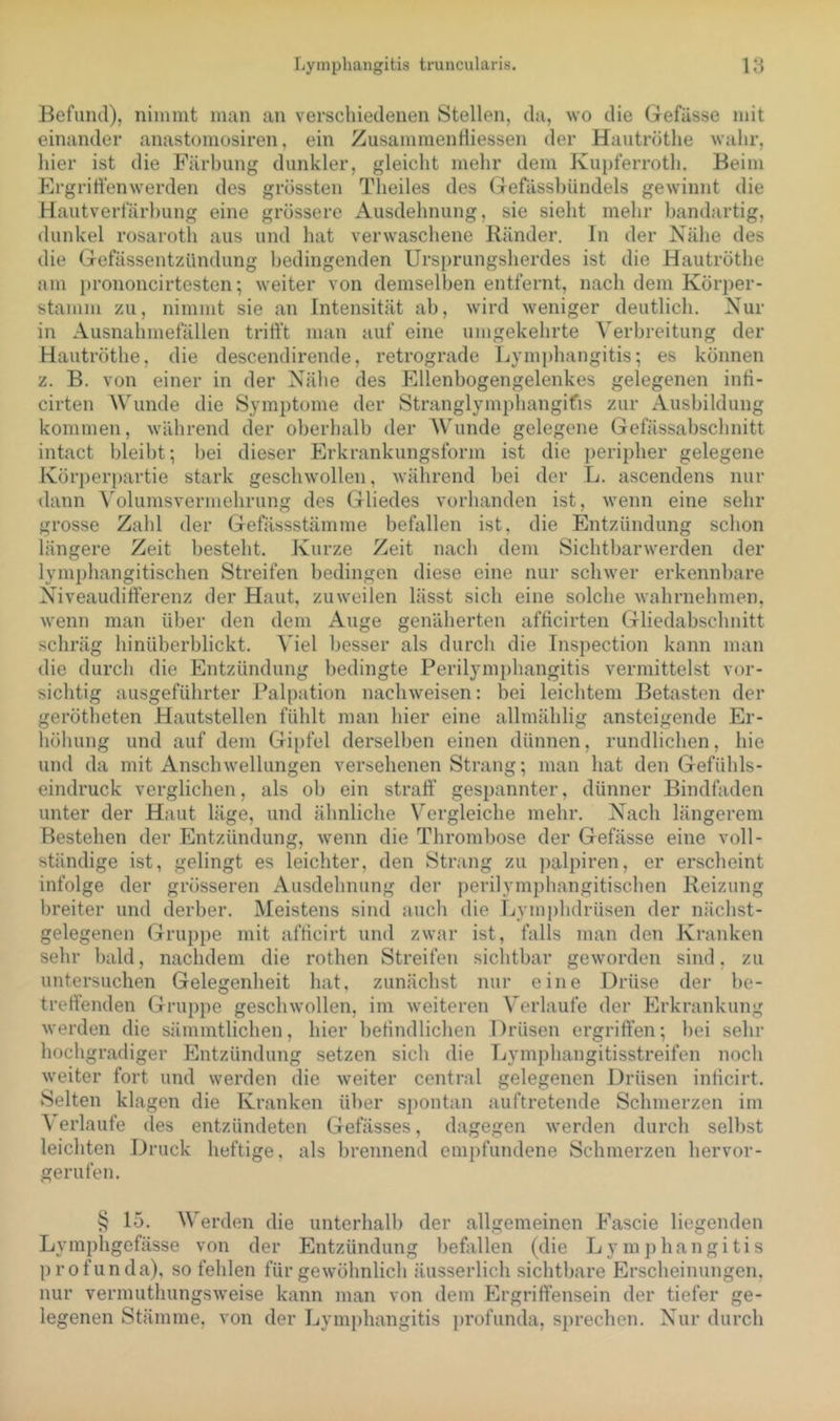 Befund), nimmt man an verschiedenen Stellen, da, wo die Gefässe mit einander anastomosiren, ein ZusammenHiessen der Hautrüthe wahr, hier ist die Färbung dunkler, gleicht mehr dem Kupferroth. Beim Ergriffenwerden des grössten Theiles des Gefässbündels gewinnt die Hautverfärhung eine grössere Ausdehnung, sie sieht mehr bandartig, dunkel rosaroth aus und hat verwaschene Ränder. In der Nähe des die Gefässentzündung bedingenden Ursprungsherdes ist die Hautröthe am i)rononcirtesten; weiter von demselben entfernt, nach dem Körper- stamm zu, nimmt sie an Intensität ab, wird weniger deutlich. Nur in Ausnahmefällen trifft man auf eine umgekehrte Verbreitung der Hautröthe, die descendirende, retrograde Lymphangitis; es können z. B. von einer in der Nähe des Ellenbogengelenkes gelegenen infi- cirten Wunde die Symptome der Stranglympbangifis zur Ausbildung kommen, während der oberhalb der AVunde gelegene Gefässabschnitt intact bleibt; bei dieser Erkrankungsform ist die ])eripher gelegene Körperpartie stark geschwollen, während bei der L. ascendens nur dann A'olumsvermehrung des Gliedes vorhanden ist, wenn eine sehr grosse Zahl der Gefässstämme befallen ist, die Entzündung schon längere Zeit besteht. Kurze Zeit nach dem Sichtbarwerden der lymphangitischen Streifen bedingen diese eine nur schwer erkennbare Niveaudifferenz der Haut, zuweilen lässt sieb eine solche wahrnehmen, wenn man über den dem Auge genäherten afficirten Gliedabschnitt schräg hinüberblickt. Viel besser als durch die Inspection kann man die durch die Entzündung bedingte Perilymphangitis vermittelst vor- sichtig ausgeführter Palpation nachweisen: bei leichtem Betasten der gerötheten Hautstellen fühlt man hier eine allmählig ansteigende Er- höhung und auf dem Gii)fel derselben einen dünnen, rundlichen, hie und da mit Anschwellungen versehenen Strang; man hat den Gefühls- eindruck verglichen, als ob ein straff gespannter, dünner Bindfaden unter der Haut läge, und ähnliche Vergleiche mehr. Nach längerem Bestehen der Entzündung, wenn die Thrombose der Gefässe eine voll- ständige ist, gelingt es leichter, den Strang zu palpiren, er erscheint infolge der grösseren Ausdehnung der perilymphangitischen Reizung breiter und derber. Meistens sind auch die Lymphdrüsen der nächst- gelegenen Gruppe mit afficirt und zwar ist, falls man den Kranken sehr bald, nachdem die rothen Streifen sichtbar geworden sind, zu untersuchen Gelegenheit hat, zunächst nur eine Drüse der be- treffenden Gruppe geschwollen, im weiteren Verlaufe der Erkrankung werden die sämmtlichen, hier befindlichen Drüsen ergriffen; bei sehr hochgradiger Entzündung setzen sich die Lymphangitisstreifen noch weiter fort und werden die weiter central gelegenen Drüsen inticirt. Selten klagen die Kranken über spontan auftretende Schmerzen im A erlaufe des entzündeten Gefässes, dagegen werden durch selbst leichten Druck heftige, als brennend empfundene Schmerzen hervor- gerufen. § 15. AVerden die unterhalb der allgemeinen Fascie liegenden Lymphgefässe von der Entzündung befallen (die Lymphangitis profunda), so fehlen für gewöhnlich äusserlich sichtbare Ersebeinungen, nur vermuthungsweise kann man von dem Ergriffensein der tiefer ge- legenen Stämme, von der Lymphangitis profunda, sprechen. Nur durch