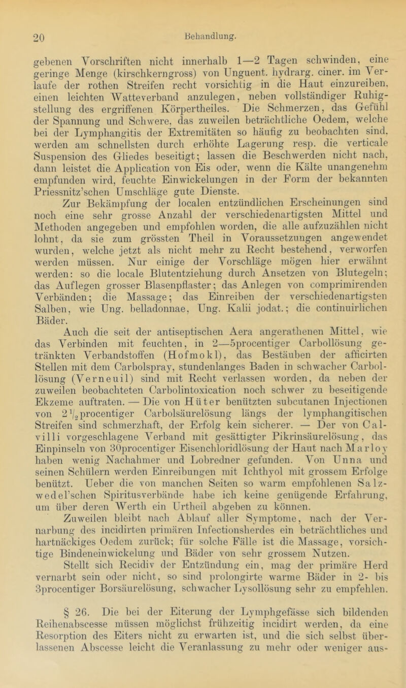 gebenen Vorschriften nicht innerhalb 1—2 Tagen schwinden, eine geringe Menge (kirschkerngross) von Unguent. hydrarg. einer, im \ er- laufe der rothen Streifen recht vorsichtig in die Haut einzureiben, einen leichten Watteverband anzulegen, neben vollständiger Ruhig- stellung des ergriffenen Körpertheiles. Die Schmerzen, das Gefühl der Spannung und Schwere, das zuweilen beträchtliche Oedem, welche bei der Lymphangitis der Extremitäten so häufig zu beobachten sind, werden am schnellsten durch erhöhte Lagerung resp. die verticale Suspension des Gliedes beseitigt; lassen die Beschwerden nicht nach, dann leistet die Application von Eis oder, wenn die Kälte unangenehm empfunden wird, feuchte Ein Wickelungen in der Form der bekannten Priessnitz’schen Umschläge gute Dienste. Zur Bekämpfung der localen entzündlichen Erscheinungen sind noch eine sehr grosse Anzahl der verschiedenartigsten Mittel und iMethoden angegeben und empfohlen worden, die alle aufzuzählen nicht lohnt, da sie zum grössten Theil in Voraussetzungen angewendet wurden, welche jetzt als nicht mehr zu Recht bestehend, verworfen werden müssen. Nur einige der Vorschläge mögen hier erwähnt werden: so die locale Blutentziehung durch Ansetzen von Blutegeln; das Auflegen grosser Blasenpfiaster; das Anlegen von comprimirenden Verbänden; die Massage; das Einreiben der verschiedenartigsten Salben, wie Ung. belladonnae, Ung. Kalii jodat.; die continuirlichen Bäder. Auch die seit der antiseptischen Aera angerathenen Mittel, wie das Verbinden mit feuchten, in 2—Sprocentiger Carbollösung ge- tränkten Verbandstoffen (Hofmokl), das Bestäuben der afficirten Stellen mit dem Carbolspray, stundenlanges Baden in schwacher Carbol- lösung (Verneuil) sind mit Recht verlassen worden, da neben der zuweilen beobachteten Carbolintoxication noch schwer zu l)eseitigende Ekzeme auftraten. — Die von Hüter benützten subcutanen Injectionen von 2 ^/.^procentiger Carboisäurelösung längs der lymphangitischen Streifen sind schmerzhaft, der Erfolg kein sicherer. — Der von Cal- villi vorgeschlagene Verband mit gesättigter Pikrinsäurelösung, das Einpinseln von 30procentiger Eisenchloridlösung der Haut nach Marloy haben wenig Nachahmer und Lobredner gefunden. Von Unna und seinen Schülern werden Einreibungen mit Ichthyol mit grossem Erfolge benützt. Ueber die von manchen Seiten so warm empfohlenen Salz- wedel’schen Spiritusverbände habe ich keine genügende Erfahrung, um über deren Werth ein Urtheil abgeben zu können. Zuweilen bleibt nach Ablauf aller Symptome, nach der Ver- narl)ung des incidirten primären Infectionsherdes ein beträchtliches und liartnäckiges (3edcm zurück; für solche Fälle ist die Massage, vorsich- tige Bindeneinwickelung und Bäder von sehr grossem Nutzen. Stellt sich Recidiv der Entzündung ein, mag der primäre Herd vernarbt sein oder nicht, so sind prolongirte warme Bäder in 2- bis Sprocentiger Borsäurelösung, schwacher Lysollösung sehr zu empfehlen. § 26. Die bei der Eiterung der Lymphgefässe sich bildenden Reihenabscesse müssen möglichst frühzeitig incidirt werden, da eine Resorption des Eiters nicht zu erwarten ist, und die sich selbst ül)er- lassenen Abscesse leicht die Veranlassung zu mehr oder weniger aus-