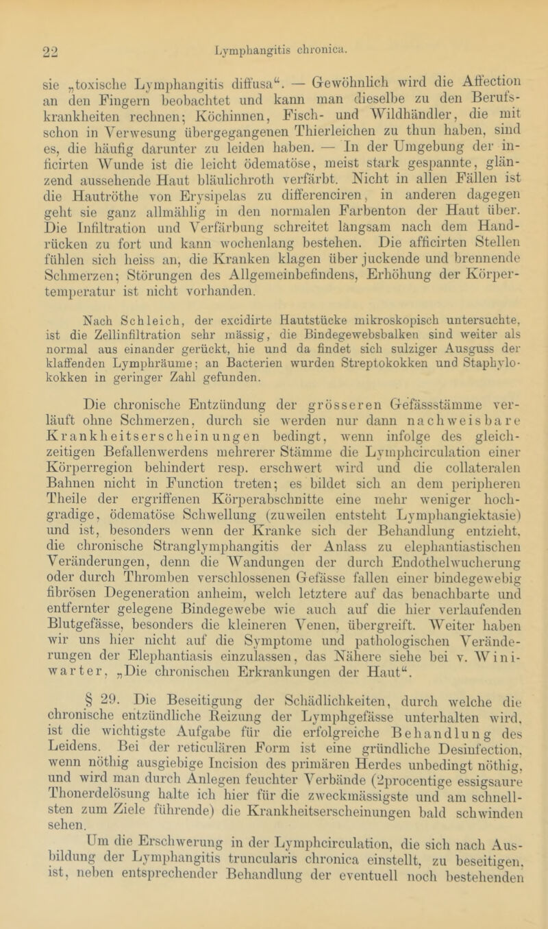 90 Lymphangitis chronica. sie „toxisclie Lymj)liangitis difiusa“. — Gewöhnlich wird die Attection an den Fingern heobachtet und kann man dieselbe zu den Beruts- krankheiten rechnen; Köchinnen, Fisch- und AVildhändler, die mit schon in Verwesung übergegangenen Thierleichen zu thun haben, sind es, die häufig darunter zu leiden haben. — In der Umgebung der in- ficirten AVunde ist die leicht ödematöse, meist stark gespannte, glän- zend aussehende Haut bläulichroth verfärbt. Nicht in allen Fällen ist die Hautröthe von Erysipelas zu differenciren, in anderen dagegen geht sie ganz allmählig in den normalen Farbenton der Haut über. Die Infiltration und A^erfärbung schreitet langsam nach dem Hand- rücken zu fort und kann wochenlang bestehen. Die afficirten Stellen fühlen sich heiss an, die Kranken klagen über juckende und brennende Schmerzen; Störungen des Allgemeinbefindens, Erhöhung der Körper- temjjeratur ist nicht vorhanden. Nach Schleich, der excidirte Hautstücke mikroskopisch untersuchte, ist die Zellinfiltration sehr massig, die Bindegewebsbalken sind weiter als normal aus einander gerückt, hie und da findet sich sulziger Ausguss der klaffenden Lymphräume; an Bacterien wurden Streptokokken und Staphylo- kokken in geringer Zahl gefunden. Die chronische Entzündung der grösseren Gefässstämme ver- läuft ohne Schmerzen, durch sie werden nur dann nachweisbare Krankheitserscheinungen bedingt, wenn infolge des gleich- zeitigen Befallenwerdens mehrerer Stämme die Lym])hcirculation einer Körperregion behindert resp. erschwert wird und die collateralen Bahnen nicht in Function treten; es bildet sich an dem peripheren Theile der ergrifi’enen Körperabschnitte eine mehr weniger hoch- gradige, ödematöse Schwellung (zuweilen entsteht Lymphangiektasie) und ist, besonders wenn der Kranke sich der Behandlung entzieht, die chronische Stranglymphangitis der xAnlass zu elephantiastischen Veränderungen, denn die AVandungen der durch Endothel Wucherung oder durch Thromben verschlossenen Gefässe fallen einer bindegewebig fibrösen Degeneration anheim, welch letztere auf das benachbarte und entfernter gelegene Bindegewebe wie auch auf die hier verlaufenden Blutgefässe, besonders die kleineren Arenen, übergreift. AVeiter haben wir uns hier nicht auf die Symptome und pathologischen A^erände- rungen der Elephantiasis einzulassen, das Nähere siehe bei v. AVini- warter, „Die chronischen Erkrankungen der Haut“. § 29. Die Beseitigung der Schädlichkeiten, durch welche die chronische entzündliche Beizung der Lymphgefässe unterhalten wird, ist die wichtigste Aufgabe für die erfolgreiche Behandlung des Leidens. Bei der reticulären Form ist eine gründliche Desinfection. wenn nöthig ausgiebige Incision des primären Herdes unbedingt nöthig, und wird man durch Anlegen feuchter A^erbände (2procentige essigsaure Thonerdelösung halte ich hier für die zweckmässigste und am schnell- sten zum Ziele führende) die Krankheitserscheinungen bald schwinden sehen. Um die Erschwerung in der Lymphcirculation, die sich nach Aus- bildung der Lymphangitis truncularis chronica einstellt, zu beseitigen, ist, neben entsprechender Behandlung der eventuell noch bestehenden
