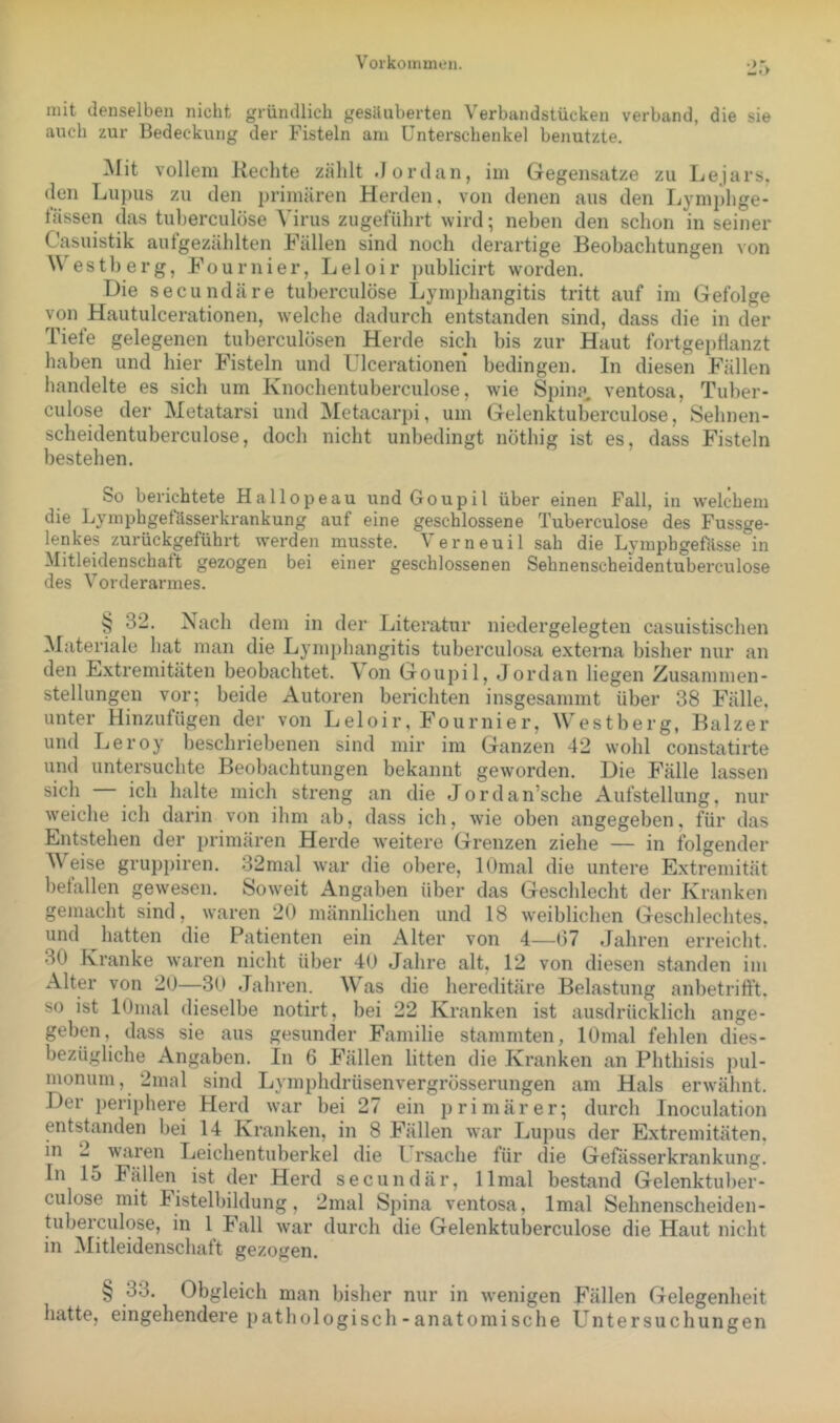 Voikoinmen. •jr> mit denselben nicht gründlich gesiiuberten Verbundstücken verband, die sie auch zur Bedeckung der Fisteln am Unterschenkel benutzte. ^lit vollem Hechte zählt .Jordan, im Gegensätze zu Lejars. (len Lu])iis zu den i)rimären Herden, von denen aus den Lymphge- fässen das tuherculöse Virus zugeführt wird; neben den schon in seiner Casuistik aut gezählten Hallen sind noch derartige Beobachtungen von W'estberg, Fournier, Leloir ))ublicirt worden. Die secundäre tuherculöse Lymphangitis tritt auf im Gefolge von Hautulcerationen, w'elche dadurch entstanden sind, dass die in der Tiefe gelegenen tuberculosen Herde sich bis zur Haut fortgei)tianzt haben und hier Fisteln und Ulcerationen bedingen. In diesen Fällen handelte es sich um Knochentuberculose, wde Spina^ ventosa, Tuber- culose der Metatarsi und Metacarpi, um Gelenktuberculose, Sehnen- scheidentuberculose, doch nicht unbedingt nöthig ist es, dass Fisteln bestehen. So berichtete Hallopeau und Goupil über einen Fall, in wek-hem die Lyinphgefässerkrankung auf eine geschlossene Tuherculöse des Fussge- lenkes zurückgeführt vrerden musste. Verneuil sah die Lymphgefässe in Mitleidenschatt gezogen bei einer geschlossenen Sehnenscheidentuberculose des Vorderarmes. § 32. Nach dem in der Literatur niedergelegten casuistischen Materiale hat man die Lymi)hangitis tuberculosa externa bisher nur an den Extremitäten beobachtet. \on Goupil, Jordan liegen Zusammen- stellungen vor; beide Autoren berichten insgesammt über 38 Fälle, unter Hinzufügen der von Leloir, Fournier, Westberg, Balzer und Leroy beschriebenen sind mir im Ganzen 42 wohl constatirte und untersuchte Beobachtungen bekannt geworden. Die Fälle lassen sich ich halte mich streng an die Jordan’sche Aufstellung, nur weiche ich darin von ihm ab, dass ich, wie oben angegeben, für das Entstehen der primären Herde weitere Grenzen ziehe — in folgender Weise gruppiren. 32mal war die obere, lOmal die untere Extremität befallen gewesen. Soweit Angaben über das Geschlecht der Kranken gemacht sind, waren 20 männlichen und 18 weiblichen Geschlechtes, und hatten die Patienten ein Alter von 4—07 .fahren erreicht. 30 Kranke waren nicht über 40 Jahre alt, 12 von diesen standen im Alter von 20—30 .Tahren. Was die hereditäre Belastung anl)etrifft. so ist lOmal dieselbe notirt, bei 22 Kranken ist ausdrücklich ange- geben, dass sie aus gesunder Familie stammten, lOmal fehlen dies- bezügliche Angaben. In 6 Fällen litten die Kranken an Phthisis pul- monum, 2mal sind Lymphdrüsenvergrösserungen am Hals erwähnt. Der periphere Herd war bei 27 ein primärer; durch Inoculation entstanden bei 14 Kranken, in 8 Fällen war Lupus der Extremitäten, in 2 w’aren Leichentuberkel die l. rsache für die Gefässerkrankung. In 15 Fällen ist der Herd secundär, llmal bestand Gelenktuber- culose mit Fistelbildung, 2mal Spina ventosa, Imal Sehnenscheiden- tubeiculose, in 1 Fall w'ar durch die Gelenktuberculose die Haut nicht in Mitleidenschaft gezogen. § 33. Obgleich man bisher nur in wenigen Fällen Gelegenheit hatte, eingehendere pathologisch - anatomische Untersuchungen