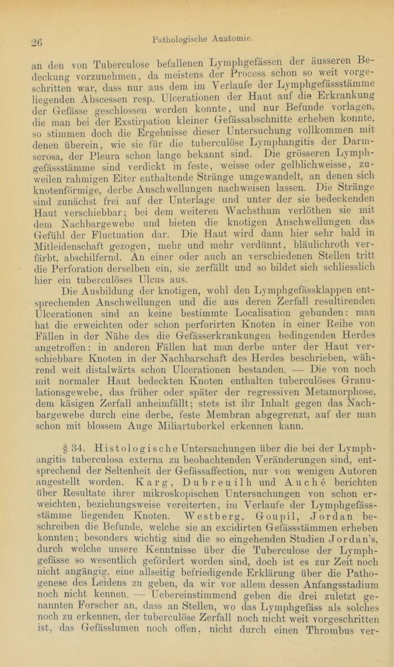 Pathologische Anatomie. an den von Tuberciilose befallenen Lyinpligefässen der äusseren Be- deckung vorzunebinen, da meistens der Process schon so 'V'ßif vorge schritten war, dass nur aus dem im Verlaufe der Ljmiphgmässstamme liegenden Abscessen resp. Ulcerationen der Haut auf die Erkrankung der Gefässe geschlossen werden konnte, und nur Befunde voilagen, die man bei der Exstirpation kleiner Gefässabsclinitte erheben konnte, so stimmen doch die Ergebnisse dieser Untersuchung vollkommen mit denen überein, wie sie für die tuberculöse Lymphangitis dei Daim- serosa, der Pleura schon lange bekannt sind. Die grösseren Lymph- gefässstämme sind verdickt in feste, weisse oder gelblichweisse, zu- weilen rahmigen Eiter enthaltende Stränge umgewandelt, an denen sich knotenförmige, derbe Anschwellungen nachweisen lassen. Die Stränge sind zunächst frei auf der Unterlage und unter der sie bedeckenden Haut verschiebbar; bei dem weiteren Wachsthum verlöthen sie mit dem Nachbargewebe und bieten die knotigen Anschwellungen das (jefühl der Fluctuation dar. Die Haut wird dann hier sehr bald in Mitleidenschaft gezogen, mehr und mehr verdünnt, bläulichroth ver- färbt, abschilfernd. An einer oder auch an verschiedenen Stellen tritt die Perforation derselben ein, sie zerfällt und so bildet sich schliesslich hier ein tuberculöses Ulcus aus. Die Ausbildung der knotigen, wohl den Lymphgefässklappen ent- sprechenden Anschwellungen und die aus deren Zerfall resultirenden Ulcerationen sind an keine bestimmte Localisation gebunden: man hat die erweichten oder schon perforirten Knoten in einer Reihe von Fällen in der Nähe des die Gefässerkrankungen bedingenden Herdes angetroffen; in anderen Fällen hat man derbe unter der Haut ver- schiebbare Knoten in der Nachbarschaft des Herdes beschrieben, wäh- rend weit distalwärts schon Ulcerationen bestanden. — Die von noch mit normaler Haut bedeckten Knoten enthalten tuberculöses Granu- lationsgewebe, das früher oder später der regressiven Metamorphose, dem käsigen Zerfall anheimfällt; stets ist ihr Inhalt gegen das Nach- bargewebe durch eine derbe, feste Membran abgegrenzt, auf der man schon mit blossem Auge Miliartuberkel erkennen kann. §34. Histologische Untersuchungen über die bei der Lymph- angitis tuberculosa externa zu beobachtenden Veränderungen sind, ent- sprechend der Seltenheit der Gefässaffection, nur von wenigen Autoren angestellt worden. Karg, D u b r e u i 1 h und A u c h e berichten über Resultate ihrer mikrosko])ischen Untersuchungen von schon er- weichten, beziehungsweise vereiterten, im Verlaufe der Lymphgefäss- stämme liegenden Knoten. AVestberg, Goupil, Jordan be- schreiben die Befunde, welche sie an excidirten Gefässstämmen erheben konnten; besonders wichtig sind die so eingehenden Studien Jordan’s, durch welche unsere Kenntnisse über die Tuberculöse der Lymph- gefässe so wesentlich gefördert worden sind, doch ist es zur Zeit noch nicht angängig, eine allseitig befriedigende Erklärung über die Patho- genese des Leidens zu geben, da wir vor allem dessen Anfangsstadium noch nicht kennen. — Uebereinstimmend geben die drei zuletzt ge- nannten h orscher an, dass an Stellen, wo das Lymphgefäss als solches noch zu erkennen, der tuberculöse Zerfall noch nicht weit vorgeschritten ist, das Gefässlumen noch offen, nicht durch einen Thrombus ver-