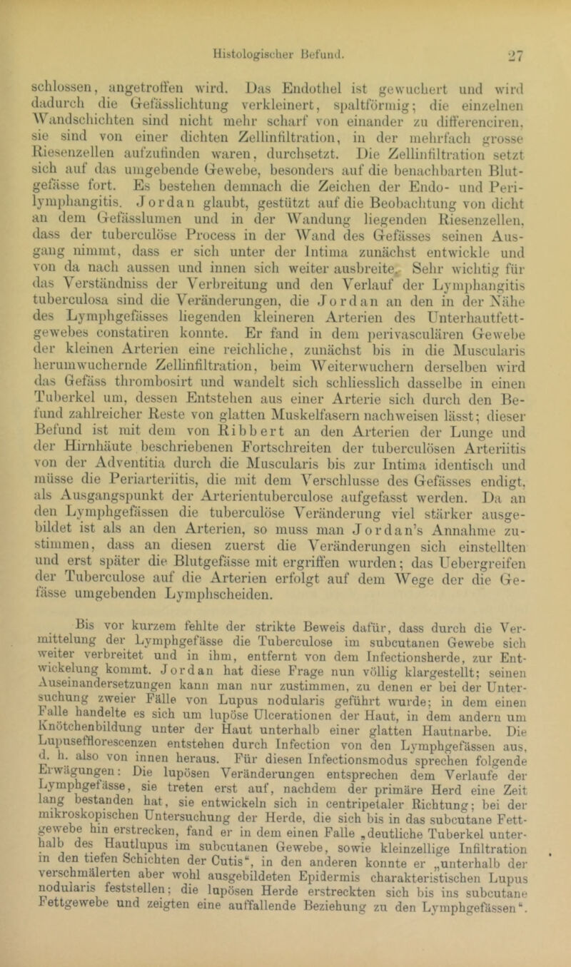 Histologischer Het'uiul. schlossen, angetrotten wird. iJas Endutliel ist gewuchert und wird dadurch die Getasslichtung verkleinert, spaltförinig; die einzelnen AVandschichten sind nicht mehr scharf von einander zu differenciren. sie sind von einer dichten Zellintiltration, in der mehrfach grosse lliesenzellen aufzutinden waren, durchsetzt. Die Zellintiltration setzt sich auf das umgebende Gewebe, besonders auf die benachbarten Blut- gehisse fort. Es bestehen demnach die Zeichen der Endo- und Peri- lymphangitis. Jordan glaubt, gestützt auf die Beobachtung von dicht an dem Getässlumen und in der Wandung liegenden Riesenzellen, dass der tuberculöse Process in der AV'^and des Gefässes seinen Aus- gang nimmt, dass er sich unter der Intima zunächst entwickle und von da nach aussen und innen sich weiter ausbreite. Sehr wichtig für das Verständniss der Verbreitung und den Verlauf der Lymphangitis tuberculosa sind die Veränderungen, die Jordan an den in der Nähe des Lyrnphgefässes liegenden kleineren Arterien des Unterhautfett- gewebes constatiren konnte. Er fand in dem i)erivasculären Gewebe der kleinen Arterien eine reichliche, zunächst bis in die Aluscularis herum wuchernde Zellinfiltration, beim AVeiterwuchern derselben wird das Gelass tlu’ombosirt und wandelt sich schliesslich dasselbe in einen Tuberkel um, dessen Entstehen aus einer Arterie sich durch den Be- fund zahlreicher Reste von glatten Aluskelläsern nachweisen lässt; dieser Befund ist mit dem von Ribbert an den Arterien der Lunge und der Hirnhäute beschriebenen Fortschreiten der tuberculösen Arteriitis von der Adventitia durch die Muscularis bis zur Intima identisch und müsse die Periarteriitis, die mit dem A^erschlusse des Gefässes endigt, als Ausgangspunkt der Arterientuberculose aufgefasst werden. Da an <len Lymphgefässen die tuberculöse Veränderung viel stärker ausge- bildet ist als an den Arterien, so muss man Jordan’s Annahme zu- stimnien, dass an diesen zuerst die A eränderungen sich einstellten und erst s})äter die Blutgefässe mit ergriffen wurden; das Uebergreifen der Tuberculöse auf die Arterien erfolgt auf dem AV’'ege der die Ge- lasse umgebenden Lymphscheiden. Bis vor kurzem fehlte der strikte Beweis dafür, dass durch die AVr- mittelung der Lymphgefässe die Tuberculöse im subcutanen Gewebe sich weiter verbreitet und in ihm, entfernt von dem Infectionsherde, zur Ent- wickelung kommt. Jordan hat diese Frage nun völlig klargestellt; seinen Auseinandersetzungen kann man nur zustimmen, zu denen er bei der Unter- suchung zweier Fälle von Lupus nodularis geführt wurde; in dem einen h alle handelte es sich um lupöse ülcerationen der Haut, in dem andern um knötchenbildung unter der Haut unterhalb einer glatten Hautnarbe. Die upuseftlorescenzen entstehen durch Infection von den LymphgeFässen aus, d. h. also von innen heraus. Für diesen Infectionsmodus sprechen folgende Erwägungen: Die lupüsen A^eränderungen entsprechen dem Verlaufe der Lymphgetässe, sie treten erst auf, nachdem der primäre Herd eine Zeit lang bestanden hat, sie entwickeln sich in centripetaler Richtung; bei der mikroskopischen Untersuchung der Herde, die sich bis in das subcutane Fett- pwebe hin erstrecken, fand er in dem einen Falle „deutliche Tuberkel unter- halb des Hautlupus im subcutanen Gewebe, sowie kleinzellige Infiltration in den tiefen Schichten der Cutis“, in den anderen konnte er „unterhalb der verschmäleiten aber wohl ausgebildeten Epidermis charakteristischen Lupus nodulaiis feststellen; die lupösen Herde erstreckten sich bis ins subcutane ettgewebe und zeigten eine autTallende Beziehung zu den Lymphgefässen“.