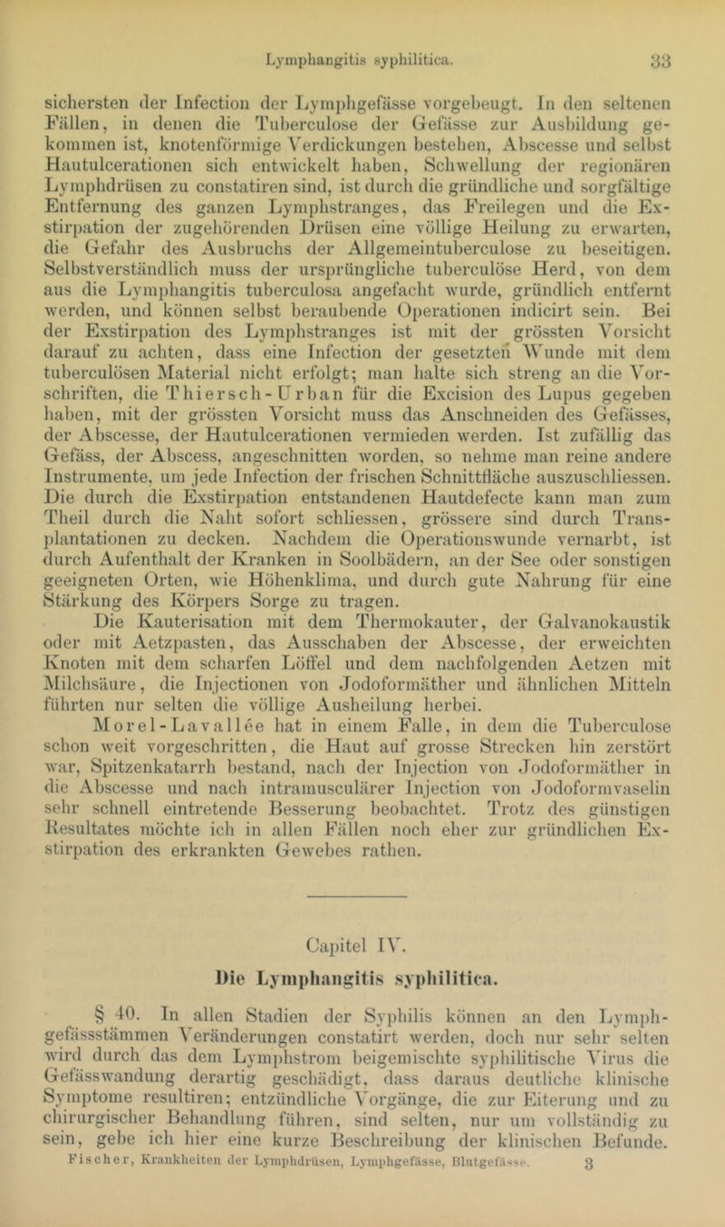 sichersten der Infection der Lymphgefässe vorgebeugt, ln den seltenen Fällen, in denen die Tuberculose der Gefässe zur Ausbildung ge- kommen ist, knotentoi'inige Verdickungen besteben, Abscesse und selbst Hautulcerationen sieb entwickelt haben, Schwellung der regionären Lympbdrüsen zu constatiren sind, ist durch die gründliche und sorgfältige Entfernung des ganzen Lympbstranges, das Freilegen und die Ex- stirpation der zugebörenden Drüsen eine völlige Heilung zu erwarten, die Gefahr des Ausbruchs der Allgemeintuberculose zu beseitigen. Selbstverständlich muss der ursprüngliche tuberculose Herd, von dem aus die Lymphangitis tuberculosa angefacht wurde, gründlich entfernt werden, und können selbst beraubende Operationen indicirt sein. Bei der Exstirpation des Lympbstranges ist mit der grössten Vorsicht darauf zu achten, dass eine Infection der gesetzten AVunde mit dem tuberculösen Alaterial nicht erfolgt; man halte sich streng an die Aor- schriften, die Thiersch- ürban für die Excision des Lupus gegeben haben, mit der grössten Vorsicht muss das Anschneiden des Gefässes, der Abscesse, der Hautulcerationen vermieden werden. Ist zufällig das Gefäss, der Abscess, angeschnitten worden, so nehme man reine andere Instrumente, um jede Infection der frischen Schnitttläche auszuschliessen. Die durch die Exstirpation entstandenen Hautdefecte kann man zum Theil durch die Naht sofort schliessen, grössere sind durch Trans- plantationen zu decken. Nachdem die Operationswunde vernarbt, ist durch Aufenthalt der Kranken in Soolbädern, an der See oder sonstigen geeigneten Orten, wie Höhenklima, und durch gute Nahrung für eine Stärkung des Körpers Sorge zu tragen. Die Kauterisation mit dem Thermokauter, der Galvanokaustik oder mit Aetzpasten, das Ausschaben der Abscesse, der erweichten Knoten mit dem scharfen Löffel und dem nachfolgenden Aetzen mit jMilchsäure, die Injectionen von Jodoformäther und ähnlichen Mitteln führten nur selten die völlige Ausheilung herbei. Morel-Lavallee hat in einem Falle, in dem die Tuberculose schon weit vorgeschritten, die Haut auf grosse Strecken hin zerstört war, Spitzenkatarrh bestand, nach der Injection von Jodoformäther in die Abscesse und nach intramusculärer Injection von Jodoformvaselin sehr schnell eintretende Besserung beobachtet. Trotz des günstigen Kesultates möchte ich in allen Fällen noch eher zur gründlichen Ex- stirpation des erkrankten Gewebes rathen. Capitel IA\ Die Lynipliangitis .syphilitica. § 40. In allen Stadien der Syphilis können an den Lympli- gefässstämmen A eränderungen constatirt werden, doch nur sehr selten wird durch das dem Lymj/hstrom beigemischte syphilitische A^irus die Gefässwandung derartig geschädigt, dass daraus deutliche klinische Symptome resultiren; entzündliche A orgänge, die zur Eiterung und zu chirurgischer Behandlung führen, sind selten, nur um vollständig zu sein, gebe ich hier eine kurze Beschreibung der klinischen Befunde. Fischer, Krankheiten der Lymphdrilsen, Lyinphgefässe, Blutgefilsso. g