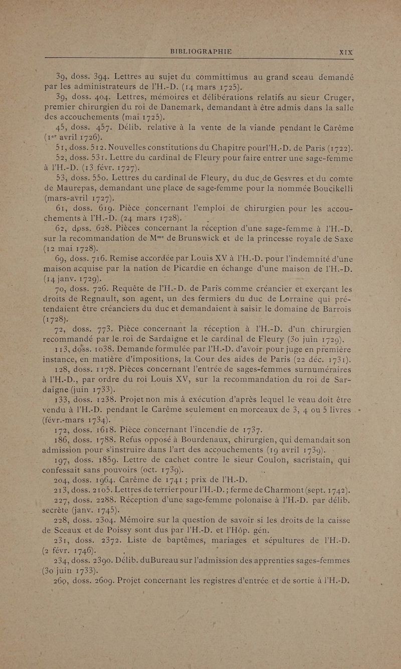 39, doss. 394. Lettres au sujet du committimus au grand sceau demandé par les administrateurs de l’'H.-D. (14 mars 1725). 39, doss. 404. Lettres, mémoires et délibérations relatifs au sieur Cruger, premier chirurgien du roi de Danemark, demandant à être admis dans la salle des accouchements (mai 1725). 45, doss. 457. Délib. relative à la vente de la viande pendant le Carême (1er avril 1726). 51, doss. 512. Nouvelles constitutions du Chapitre pourl’H.-D. de Paris (1722). 52, doss. 531. Lettre du cardinal de Fleury pour faire entrer une sage-femme à PER DNS Mévr 1727) 53, doss. 550. Lettres du cardinal de Fleury, du duc de Gesvres et du comte de Maurepas, demandant une place de sage-femme pour la nommée Boucikelli (mars-avril 1727). 61, doss. 619. Pièce concernant l'emploi de chirurgien pour les accou- chements à l’'H.-D. (24 mars 1728). ; 62, dpss. 628. Pièces concernant la réception d’une sage-femme à l’H.-D. sur la recommandation de M° de Brunswick et de la princesse royale de Saxe (12 mai 1728). 69, doss. 716. Remise accordée par Louis XV à l’'H.-D. pour l'indemnité d’une maison acquise par la nation de Picardie en échange d’une maison de l'H.-D. (14 janv. 1729). 70, doss. 726. Requête de l’H.-D. de Paris comme créancier et exerçant les droits de Regnault, son agent, un des fermiers du duc de Lorraine qui pré- tendaient être créanciers du duc et demandaient à saisir le domaine de Barrois (1728). 2, doss. 773. Pièce concernant la réception à l’H.-D. d'un chirurgien recommandé par le roi de Sardaigne et le cardinal de Fleury (30 juin 1720). 113, doss. 1038. Demande formulée par l’H.-D. d’avoir pour juge en première instance, en matière d’impositions, la Cour des aides de Paris (22 déc. 1791) 128, doss. 1178. Pièces concernant l'entrée de sages-femmes surnuméraires à l’'H.-D., par ordre du roi Louis XV, sur la recommandation du roi de Sar- daigne (juin 1733). 133, doss. 1238. Projet non mis à exécution d’après lequel le veau doit être Le) vendu à l’H.-D. pendant le Carême seulement en morceaux de 3, 4 ou 5 livres (févr.-mars 1734). | 172, doss. 1618. Pièce concernant l'incendie de 1737. 186, doss. 1788. Refus opposé à Bourdenaux, chirurgien, qui demandait son admission pour s’instruire dans l’art des accouchements (19 avril 1739). 197, doss. 1859. Lettre de cachet contre le sieur Coulon, sacristain, qui confessait sans pouvoirs (oct. 1739). 204, doss. 1964. Carême de 1741 ; prix de l’H.-D. 213, doss. 2105. Lettres de terrier pour l’H.-D.; ferme de Charmont (sept. 1742). 227, doss. 2288. Réception d’une sage-femme polonaise à l’H.-D. par délib. secrète (janv. 1745). 228, doss. 2304. Mémoire sur la question de savoir si les droits de la caisse de Sceaux et de Poissy sont dus par l’'H.-D. et l’'Hôp. gén. 231, doss. 2372. Liste de baptêmes, mariages et sépultures de l’H.-D. (2 févr. 1746). 1 è 234, doss. 2390. Délib. duBureau sur l'admission des apprenties sages-femmes (30 juin 1753). 260, doss. 2609. Projet concernant les registres d’entrée et:de sortie à l’'H.-D. L