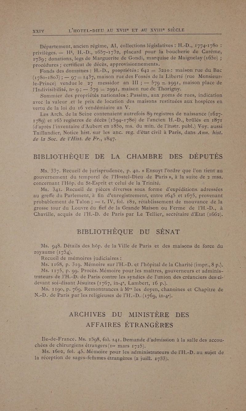 | : XXIV L'HOTEL-DIEU AU XVIIS ET AU XVIIIe SIÈCLE D ———_—_——————————————— Département, ancien régime, AI, collections législatives : FE.-D., 1774-1 780 : privilèges. — Hf, H.-D:, 1657-1732, placard pour la boucherie de Carème, 1739; donations, legs de Marguerite de Gondi, marquise de Maignelay (1650) ; procédures ; certificat de décès, approvisionnements. Fonds des domaïnes : H.-D., propriétés : 642 — 3210: maison rue du Bac (1780-1803) ; — 97— 1437, maison rue des Fossés de la Liberté (rue Monsieur- le-Prince) venduele 27 messidor an IT ; — 579 = 2991, maison place de l'Indivisibilité, ne 0; — 579 — 2991, maison rue de Thorigny. Sommier des propriétés nationales : Passim,. aux noms de rues, indication avec la valeur et le prix de location des maisons restituées aux hospices en vertu de la loi du 16 vendémiaire an V. Les Arch. de la Seine contenaient autrefois 80 registres de naïssance (1627- 1780) et 165 registres de décès (1594-1780) de l’ancien H.-D., brûlés en r87r (d’après l'inventaire d’Aubert en 1850, ms. du min. de l’instr. Dia à Voy. aussi Taillandier, Notice hist. sur les anc. reg. d'état civil à Paris, dans Ann. hist. de la Soc. de l'Hist. de Fr., 1847. BIBLIOTHÈQUE DE LA CHAMBRE DES DÉPUTÉS Ms. 337. Recueil de jurisprudence, p. 40. « Ensuyt l’ordre que l’on tient au gouvernement du temporel de THostel-Dieu de Paris », à la suite de 2 mss. concernant l’'Hôp. du St-Esprit et celui de la Trinité. Ms. 341. Recueil de pièces diverses sous forme d’expéditions, jee au greffe du Parlement, à fin d’enregistrement, entre r645 et 1675, provenant probablement de palon ; — t. IV, fol. 182, rétablissement de mouvance de la grosse tour du Louvre du fief de Ia Grande Maïson ou Ferme de l’'H.-D., à Chaville, acquis de l’H.-D. de Paris par Le Tellier, secrétaire d'Etat (1662). BIBLIOTHÈQUE DU SÉNAT Ms. 048. Détails des hôp. de la Ville de Paris et des maisons de force du royaume (1754). Recueil de mémoires judiciaires : Ms. 1108, p. 310. Mémoire sur l’H.-D. et l'hôpital de la Charité (impr., 8 p.). MS. 1175, p. 99. Procès. Mémoire pour les maîtres, gouverneurs et adminis- trateurs de l’'H.-D: de Paris contre les syndics de l’union des créanciers des ci- devant soi-disant Jésuites (1767, in-4°, Lambert, 16 p.). Ms. 1100, p. 769. Remontrances à M: les doyen, chanoines et Chapitre de N.-D. de Paris par les religieuses de l’'H.-D.. (1769, in-4e). ARCHIVES DU MINISTÈRE DES AFFAIRES ÉTRANGÈRES Ile-de-France. Ms. 15098, fol. 141. Demande d'admission à la salle des accou- chées de chirurgiens étrangers(rer mars 1725). Ms. 1602, fol. 45. Mémoire pour les administrateurs de l’H.-D..au sujet de la réception de sages-feinmes étrangères (2 juill 1733).