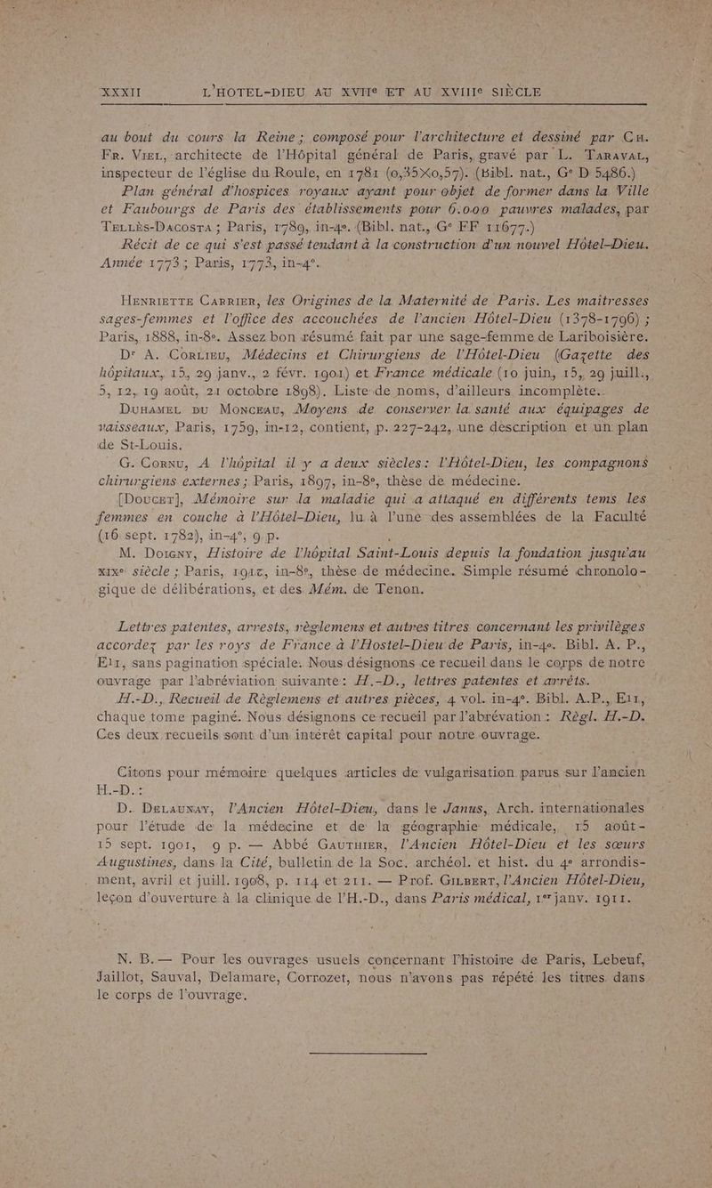au bout du cours la Reine ; composé pour l'architecture et dessiné par Cx. Fr. Vier, architecte de l'Hôpital général de Paris, gravé par L. Taravai, inspecteur de l’église du Roule, en 1781 (0,35X0,57). (Bibl. nat., G° D 5486.) Plan général d'hospices royaux ayant pour objet de former dans la Ville et Faubourgs de Paris des établissements pour 6.000 pauvres malades, par TezLès-Dacosra; Paris, 1780, in-4e. (Bibl. nat., G° FF 11677.) Récit de ce qui s'est passé tendant à la construction d'un nouvel Hôtel-Dieu. Année 1773; Paris, 1773, in-4°. HENRIETTE Carrier, les Origines de la Maternité de Paris. Les maîtresses sages-femmes et l'office des accouchées de l’ancien Hôtel-Dieu (1378-1706) ; Paris, 1888, in-8°. Assez bon résumé fait par une sage-femme de Lariboisière. D' A. CorLieu, Médecins et Chirurgiens de l'Hôtel-Dieu (Gazette des hôpitaux, 15, 29 janv., 2 févr. 19041) et France médicale (10 juin, 15, 29 juill., 5, 12, 19 août, 21 octobre 1808). Liste de noms, d’ailleurs incomplète. Dunamez pu Monceau, Moyens de conserver la santé aux équipages de vaisseaux, Paris, 1759, in-12, Contient, p.227-242, une description et un plan de St-Louis. G. Cornu, À l'hôpital il y a deux siècles: l'Hôtel-Dieu, les compagnons chirurgiens externes ; Paris, 1897, in-8°, thèse de médecine. [Doucet], Mémoire sur la maladie qui a attaqué en différents tems les femmes en couche à l’'Hôtel-Dieu, lu à l’une des assemblées de la Faculté (16 sept. 1782), in-4°, Q p. ; M. Doicny, Histoire de l'hôpital Saint-Louis depuis la fondation jusqu'au xixe siècle ; Paris, 1917, in-8v, thèse de médecine. Simple résumé chronolo- gique de délibérations, et des Mém. de Tenon. Lettres patentes, arrests, règlemens et autres titres concernant les privilèges accordez par les roys de France à l'Hostel-Dieu de Paris, in-4+ Bibl. À. P., E11, sans pagination spéciale. Nous désignons .ce recueil dans le corps de notre ouvrage par l’abréviation suivante: Æ7.-D., lettres patentes et arrêts. H.-D., Recueil de Règlemens et autres pièces, 4 vol. in-4°. Bibl. A.P., Eur, chaque tome paginé. Nous désignons ce recueil par l’abrévation : Règl. H.-D. Ces deux recueils sont d’un intérêt capital pour notre ouvrage. Citons pour mémoire quelques articles de vulgarisation parus sur l’ancien H.-D.: D. DeLauxav, l'Ancien Hôtel-Dieu, dans le Janus, Arch. internationales pour l'étude de la médecine et de la géographie médicale, 15 août- 15 sept. 1901, 9 p. — Abbé Gauruier, l'Ancien Hôtel-Dieu et les sœurs Augustines, dans la Cité, bulletin de la Soc. archéol. et hist. du 4 arrondis- ment, avril et juill. 1908, p. 114 et 211. — Prof. Gireerr, l'Ancien Hôtel-Dieu, leçon d'ouverture à la clinique de l’'H.-D., dans Paris médical, 1° janv. 1911. N. B.— Pour les ouvrages usuels concernant l’histoire de Paris, Lebeuf, Jaillot, Sauval, Delamare, Corrozet, nous n’avons pas répété les titres dans le corps de l'ouvrage.