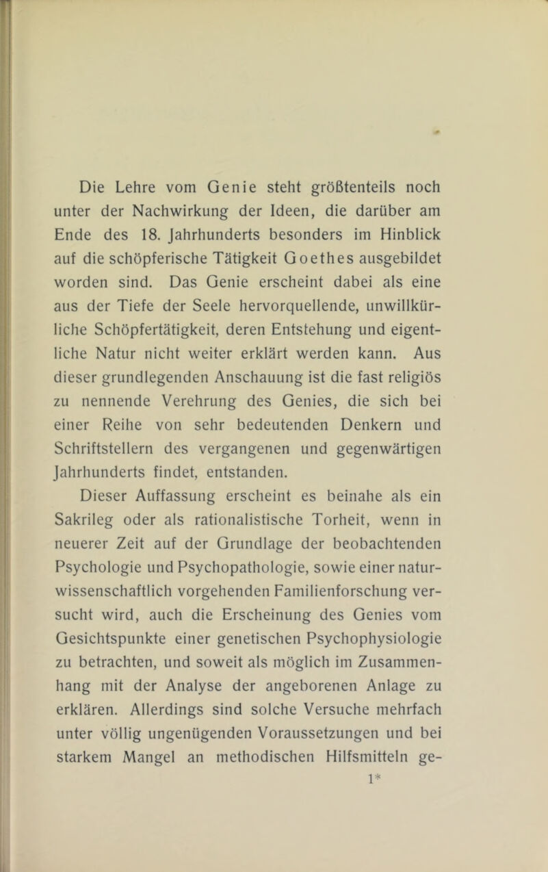 Die Lehre vom Genie steht größtenteils noch unter der Nachwirkung der Ideen, die darüber am Ende des 18. Jahrhunderts besonders im Hinblick auf die schöpferische Tätigkeit Goethes ausgebildet worden sind. Das Genie erscheint dabei als eine aus der Tiefe der Seele hervorquellende, unwillkür- liche Schöpfertätigkeit, deren Entstehung und eigent- liche Natur nicht weiter erklärt werden kann. Aus dieser grundlegenden Anschauung ist die fast religiös zu nennende Verehrung des Genies, die sich bei einer Reihe von sehr bedeutenden Denkern und Schriftstellern des vergangenen und gegenwärtigen Jahrhunderts findet, entstanden. Dieser Auffassung erscheint es beinahe als ein Sakrileg oder als rationalistische Torheit, wenn in neuerer Zeit auf der Grundlage der beobachtenden Psychologie und Psychopathologie, sowie einer natur- wissenschaftlich vorgehenden Familienforschung ver- sucht wird, auch die Erscheinung des Genies vom Gesichtspunkte einer genetischen Psychophysiologie zu betrachten, und soweit als möglich im Zusammen- hang mit der Analyse der angeborenen Anlage zu erklären. Allerdings sind solche Versuche mehrfach unter völlig ungenügenden Voraussetzungen und bei starkem Mangel an methodischen Hilfsmitteln ge- 1*