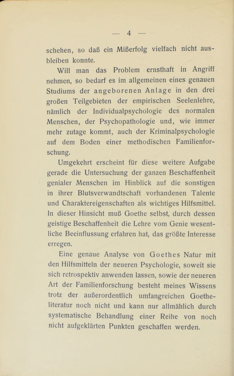 schehen, so daß ein Mißerfolg vielfach nicht aus- bleiben konnte. Will man das Problem ernsthaft in Angriff nehmen, so bedarf es im allgemeinen eines genauen Studiums der angeborenen Anlage in den drei großen Teilgebieten der empirischen Seelenlehre, nämlich der Individualpsychologie des normalen Menschen, der Psychopathologie und, wie immer mehr zutage kommt, auch der Kriminalpsychologie auf dem Boden einer methodischen Familienfor- schung. Umgekehrt erscheint für diese weitere Aufgabe gerade die Untersuchung der ganzen Beschaffenheit genialer Menschen im Hinblick auf die sonstigen in ihrer Blutsverwandtschaft vorhandenen Talente und Charaktereigenschaften als wichtiges Hilfsmittel. In dieser Hinsicht muß Goethe selbst, durch dessen geistige Beschaffenheit die Lehre vom Genie wesent- liche Beeinflussung erfahren hat, das größte Interesse erregen. Eine genaue Analyse von Goethes Natur mit den Hilfsmitteln der neueren Psychologie, soweit sie sich retrospektiv anwenden lassen, sowie der neueren Art der Familienforschung besteht meines Wissens trotz der außerordentlich umfangreichen Goethe- literatur noch nicht und kann nur allmählich durch systematische Behandlung einer Reihe von noch nicht aufgeklärten Punkten geschaffen werden.