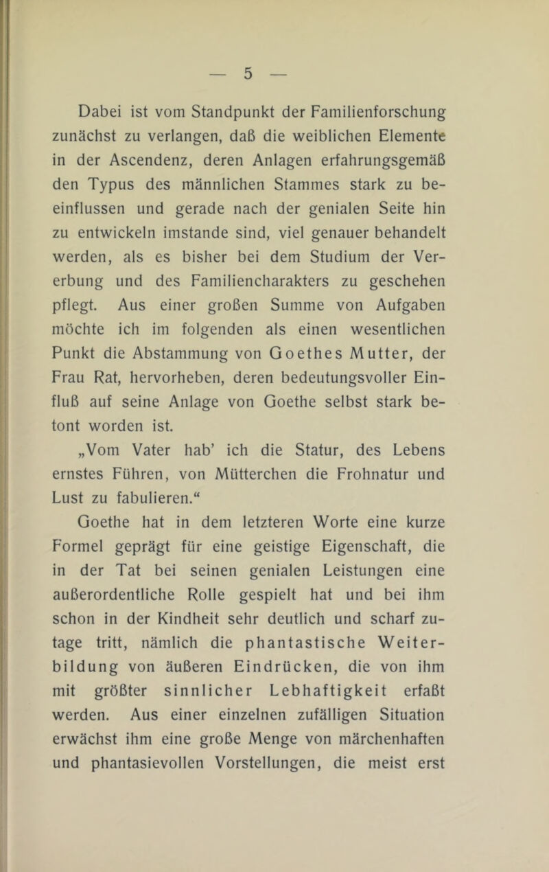 Dabei ist vom Standpunkt der Familienforschung zunächst zu verlangen, daß die weiblichen Elemente in der Ascendenz, deren Anlagen erfahrungsgemäß den Typus des männlichen Stammes stark zu be- einflussen und gerade nach der genialen Seite hin zu entwickeln imstande sind, viel genauer behandelt werden, als es bisher bei dem Studium der Ver- erbung und des Familiencharakters zu geschehen pflegt. Aus einer großen Summe von Aufgaben möchte ich im folgenden als einen wesentlichen Punkt die Abstammung von Goethes Mutter, der Frau Rat, hervorheben, deren bedeutungsvoller Ein- fluß auf seine Anlage von Goethe selbst stark be- tont worden ist. „Vom Vater hab’ ich die Statur, des Lebens ernstes Führen, von Mütterchen die Frohnatur und Lust zu fabulieren.“ Goethe hat in dem letzteren Worte eine kurze Formet geprägt für eine geistige Eigenschaft, die in der Tat bei seinen genialen Leistungen eine außerordentliche Rolle gespielt hat und bei ihm schon in der Kindheit sehr deutlich und scharf zu- tage tritt, nämlich die phantastische Weiter- bildung von äußeren Eindrücken, die von ihm mit größter sinnlicher Lebhaftigkeit erfaßt werden. Aus einer einzelnen zufälligen Situation erwächst ihm eine große Menge von märchenhaften und phantasievollen Vorstellungen, die meist erst