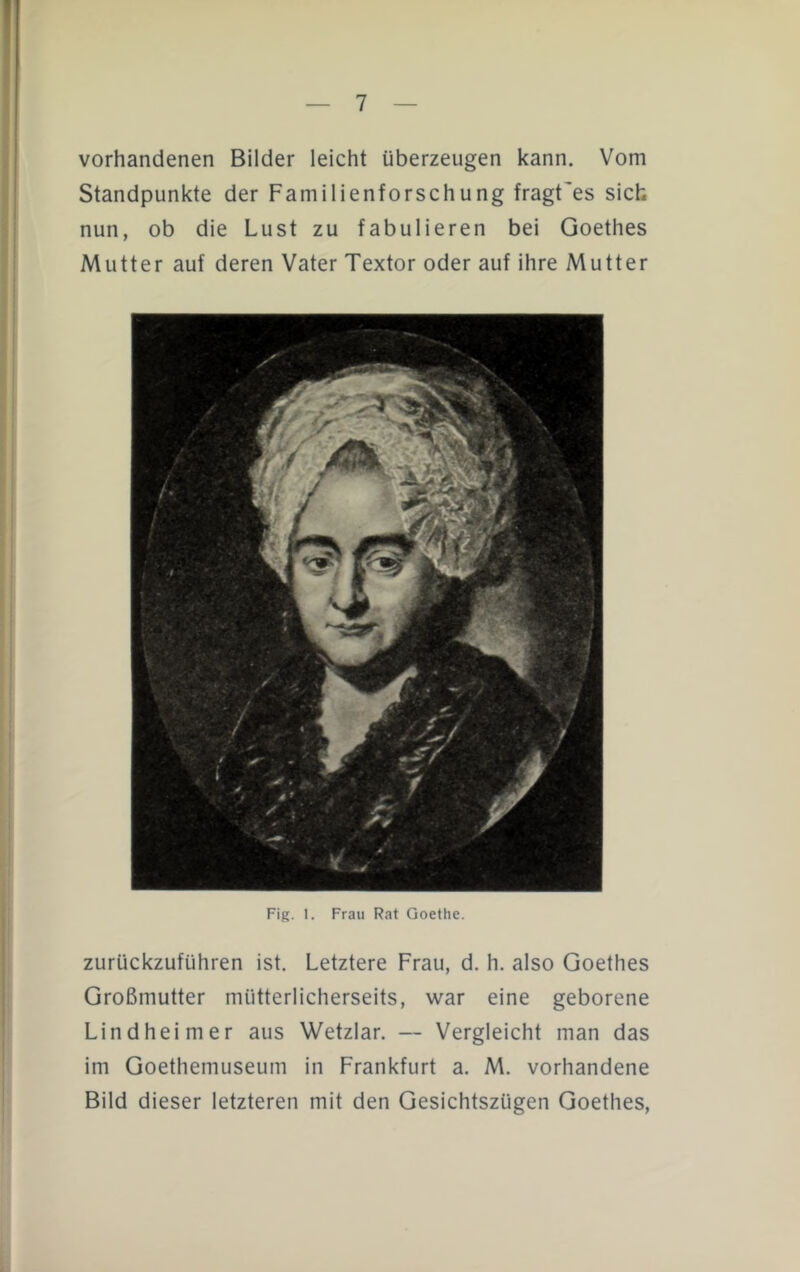 vorhandenen Bilder leicht überzeugen kann. Vom Standpunkte der Familienforschung fragt'es sich nun, ob die Lust zu fabulieren bei Goethes Mutter auf deren Vater Textor oder auf ihre Mutter Fig. 1. Frau Rat Goethe. zurückzuführen ist. Letztere Frau, d. h. also Goethes Großmutter mütterlicherseits, war eine geborene Lindheimer aus Wetzlar. — Vergleicht man das im Goethemuseum in Frankfurt a. M. vorhandene Bild dieser letzteren mit den Gesichtszügen Goethes,