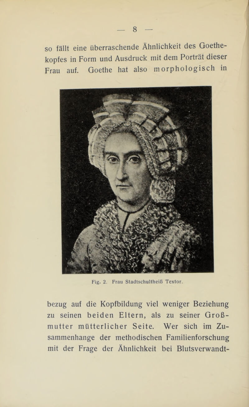 so fällt eine überraschende Ähnlichkeit des Goethe- kopfes in Form und Ausdruck mit dem Porträt dieser Frau auf. Goethe hat also morphologisch in Fig. 2. Frau Stadtschultheiß Textor. bezug auf die Kopfbildung viel weniger Beziehung zu seinen beiden Eltern, als zu seiner Groß- mutter mütterlicher Seite. Wer sich im Zu- sammenhänge der methodischen Familienforschung mit der Frage der Ähnlichkeit bei Blutsverwandt-