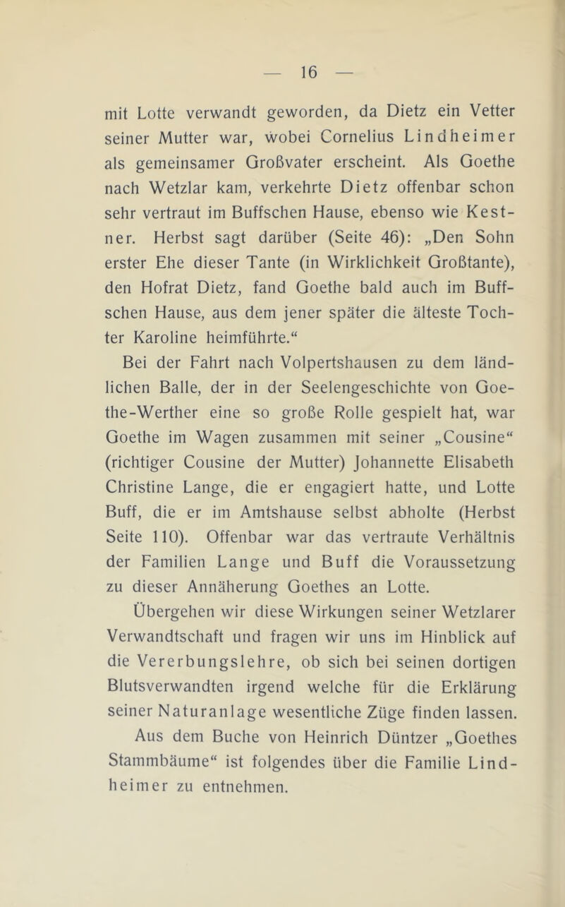 mit Lotte verwandt geworden, da Dietz ein Vetter seiner Mutter war, wobei Cornelius Lindheimer als gemeinsamer Großvater erscheint. Als Goethe nach Wetzlar kam, verkehrte Dietz offenbar schon sehr vertraut im Buffschen Hause, ebenso wie Kest- ner. Herbst sagt darüber (Seite 46): „Den Sohn erster Ehe dieser Tante (in Wirklichkeit Großtante), den Hofrat Dietz, fand Goethe bald auch im Buff- schen Hause, aus dem jener später die älteste Toch- ter Karoline heimführte.“ Bei der Fahrt nach Volpertshausen zu dem länd- lichen Balle, der in der Seelengeschichte von Goe- the-Werther eine so große Rolle gespielt hat, war Goethe im Wagen zusammen mit seiner „Cousine“ (richtiger Cousine der Mutter) Johannette Elisabeth Christine Lange, die er engagiert hatte, und Lotte Buff, die er im Amtshause selbst abholte (Herbst Seite 110). Offenbar war das vertraute Verhältnis der Familien Lange und Buff die Voraussetzung zu dieser Annäherung Goethes an Lotte. Übergehen wir diese Wirkungen seiner Wetzlarer Verwandtschaft und fragen wir uns im Hinblick auf die Vererbungslehre, ob sich bei seinen dortigen Blutsverwandten irgend welche für die Erklärung seiner Naturanlage wesentliche Züge finden lassen. Aus dem Buche von Heinrich Düntzer „Goethes Stammbäume“ ist folgendes über die Familie Lind- heimer zu entnehmen.