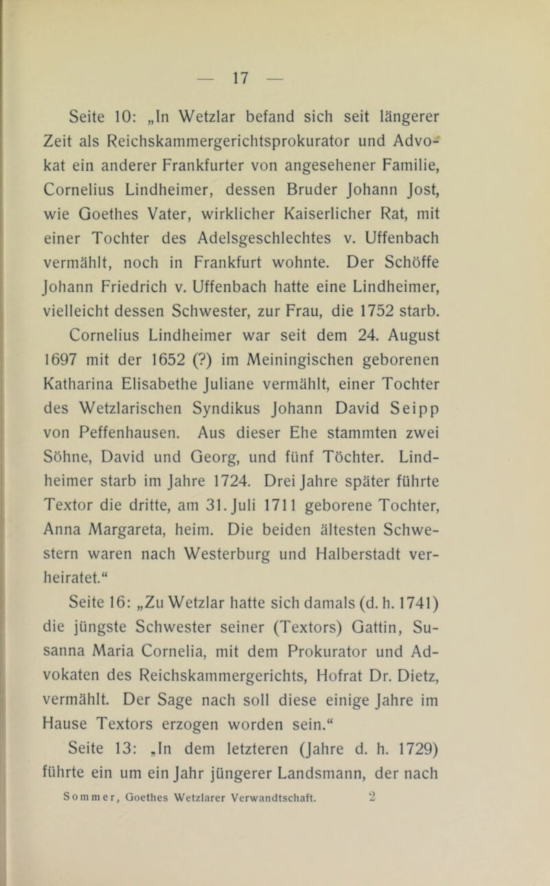 Seite 10: „In Wetzlar befand sich seit längerer Zeit als Reichskammergerichtsprokurator und Advo- kat ein anderer Frankfurter von angesehener Familie, Cornelius Lindheimer, dessen Bruder Johann Jost, wie Goethes Vater, wirklicher Kaiserlicher Rat, mit einer Tochter des Adelsgeschlechtes v. Uffenbach vermählt, noch in Frankfurt wohnte. Der Schöffe Johann Friedrich v. Uffenbach hatte eine Lindheimer, vielleicht dessen Schwester, zur Frau, die 1752 starb. Cornelius Lindheimer war seit dem 24. August 1697 mit der 1652 (?) im Meiningischen geborenen Katharina Elisabethe Juliane vermählt, einer Tochter des Wetzlarischen Syndikus Johann David Sei pp von Peffenhausen. Aus dieser Ehe stammten zwei Söhne, David und Georg, und fünf Töchter. Lind- heimer starb im Jahre 1724. Drei Jahre später führte Textor die dritte, am 31. Juli 1711 geborene Tochter, Anna Margareta, heim. Die beiden ältesten Schwe- stern waren nach Westerburg und Halberstadt ver- heiratet.“ Seite 16: „Zu Wetzlar hatte sich damals (d. h. 1741) die jüngste Schwester seiner (Textors) Gattin, Su- sanna Maria Cornelia, mit dem Prokurator und Ad- vokaten des Reichskammergerichts, Hofrat Dr. Dietz, vermählt. Der Sage nach soll diese einige Jahre im Hause Textors erzogen worden sein,“ Seite 13: „In dem letzteren (Jahre d. h. 1729) führte ein um ein Jahr jüngerer Landsmann, der nach Sommer, Goethes Wetzlarer Verwandtschaft. 2