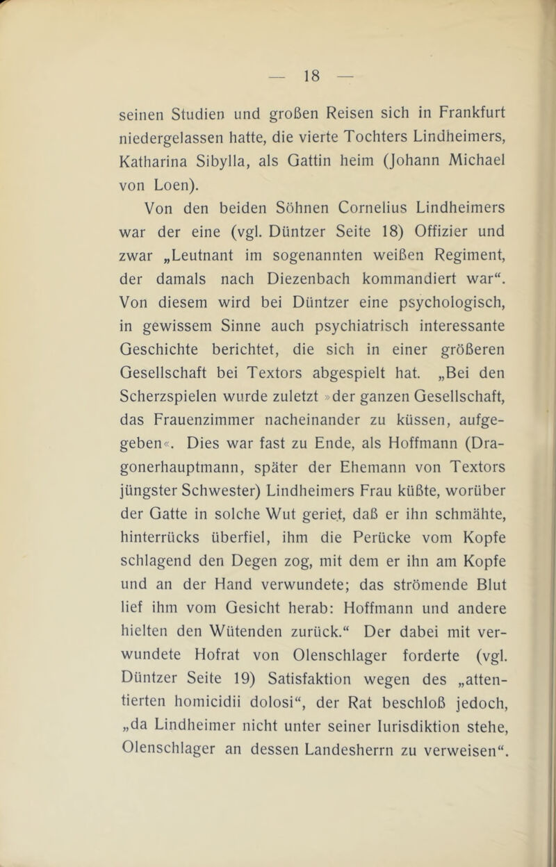 seinen Studien und großen Reisen sich in Frankfurt niedergelassen hatte, die vierte Tochters Lindheimers, Katharina Sibylla, als Gattin heim (Johann Michael von Loen). Von den beiden Söhnen Cornelius Lindheimers war der eine (vgl. Düntzer Seite 18) Offizier und zwar „Leutnant im sogenannten weißen Regiment, der damals nach Diezenbach kommandiert war“. Von diesem wird bei Düntzer eine psychologisch, in gewissem Sinne auch psychiatrisch interessante Geschichte berichtet, die sich in einer größeren Gesellschaft bei Textors abgespielt hat. „Bei den Scherzspielen wurde zuletzt »der ganzen Gesellschaft, das Frauenzimmer nacheinander zu küssen, aufge- geben«. Dies war fast zu Ende, als Hoffmann (Dra- gonerhauptmann, später der Ehemann von Textors jüngster Schwester) Lindheimers Frau küßte, worüber der Gatte in solche Wut geriet, daß er ihn schmähte, hinterrücks überfiel, ihm die Perücke vom Kopfe schlagend den Degen zog, mit dem er ihn am Kopfe und an der Hand verwundete; das strömende Blut lief ihm vom Gesicht herab: Hoffmann und andere hielten den Wütenden zurück.“ Der dabei mit ver- wundete Hofrat von Oienschlager forderte (vgl. Düntzer Seite 19) Satisfaktion wegen des „atten- tierten homicidii dolosi“, der Rat beschloß jedoch, „da Lindheimer nicht unter seiner lurisdiktion stehe, Olenschlager an dessen Landesherrn zu verweisen“.