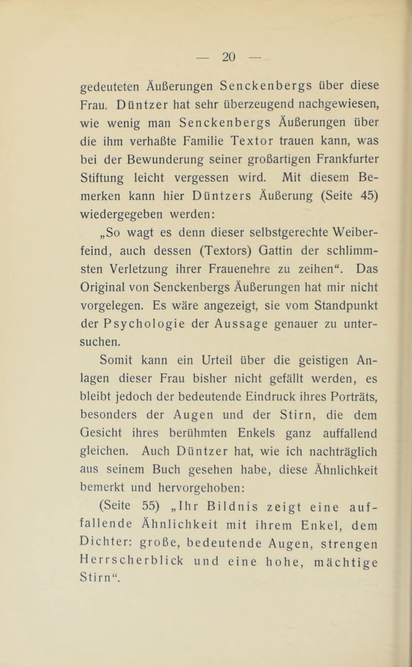 gedeuteten Äußerungen Senckenbergs über diese Frau. Düntzer hat sehr überzeugend nachgewiesen, wie wenig man Senckenbergs Äußerungen über die ihm verhaßte Familie Textor trauen kann, was bei der Bewunderung seiner großartigen Frankfurter Stiftung leicht vergessen wird. Mit diesem Be- merken kann hier Düntzers Äußerung (Seite 45) wiedergegeben werden: „So wagt es denn dieser selbstgerechte Weiber- feind, auch dessen (Textors) Gattin der schlimm- sten Verletzung ihrer Frauenehre zu zeihen“. Das Original von Senckenbergs Äußerungen hat mir nicht Vorgelegen. Es wäre angezeigt, sie vom Standpunkt der Psychologie der Aussage genauer zu unter- suchen. Somit kann ein Urteil über die geistigen An- lagen dieser Frau bisher nicht gefällt werden, es bleibt jedoch der bedeutende Eindruck ihres Porträts, besonders der Augen und der Stirn, die dem Gesicht ihres berühmten Enkels ganz auffallend gleichen. Auch Düntzer hat, wie ich nachträglich aus seinem Buch gesehen habe, diese Ähnlichkeit bemerkt und hervorgehoben: (Seite 55) „Ihr Bildnis zeigt eine auf- fallende Ähnlichkeit mit ihrem Enkel, dem Dichter: große, bedeutende Augen, strengen HerrscherbIick und eine hohe, mächtige Stirn“.