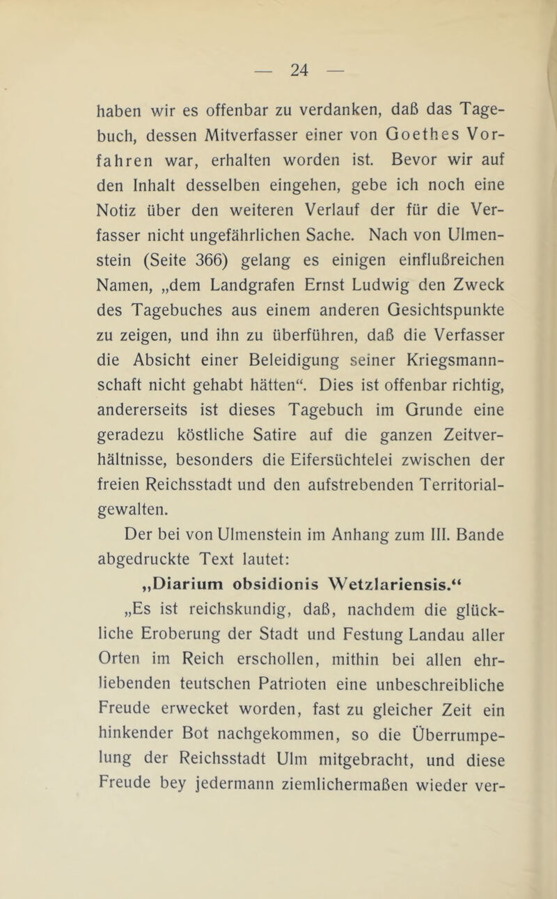 haben wir es offenbar zu verdanken, daß das Tage- buch, dessen Mitverfasser einer von Goethes Vor- fahren war, erhalten worden ist. Bevor wir auf den Inhalt desselben eingehen, gebe ich noch eine Notiz über den weiteren Verlauf der für die Ver- fasser nicht ungefährlichen Sache. Nach von Ulmen- stein (Seite 366) gelang es einigen einflußreichen Namen, „dem Landgrafen Ernst Ludwig den Zweck des Tagebuches aus einem anderen Gesichtspunkte zu zeigen, und ihn zu überführen, daß die Verfasser die Absicht einer Beleidigung seiner Kriegsmann- schaft nicht gehabt hätten“. Dies ist offenbar richtig, andererseits ist dieses Tagebuch im Grunde eine geradezu köstliche Satire auf die ganzen Zeitver- hältnisse, besonders die Eifersüchtelei zwischen der freien Reichsstadt und den aufstrebenden Territorial- gewalten. Der bei von Ulmenstein im Anhang zum III. Bande abgedruckte Text lautet: „Diarium obsidionis Wetzlariensis.“ „Es ist reichskundig, daß, nachdem die glück- liche Eroberung der Stadt und Festung Landau aller Orten im Reich erschollen, mithin bei allen ehr- liebenden teutschen Patrioten eine unbeschreibliche Freude erwecket worden, fast zu gleicher Zeit ein hinkender Bot nachgekommen, so die Überrumpe- lung der Reichsstadt Ulm mitgebracht, und diese Freude bey jedermann ziemlichermaßen wieder ver-