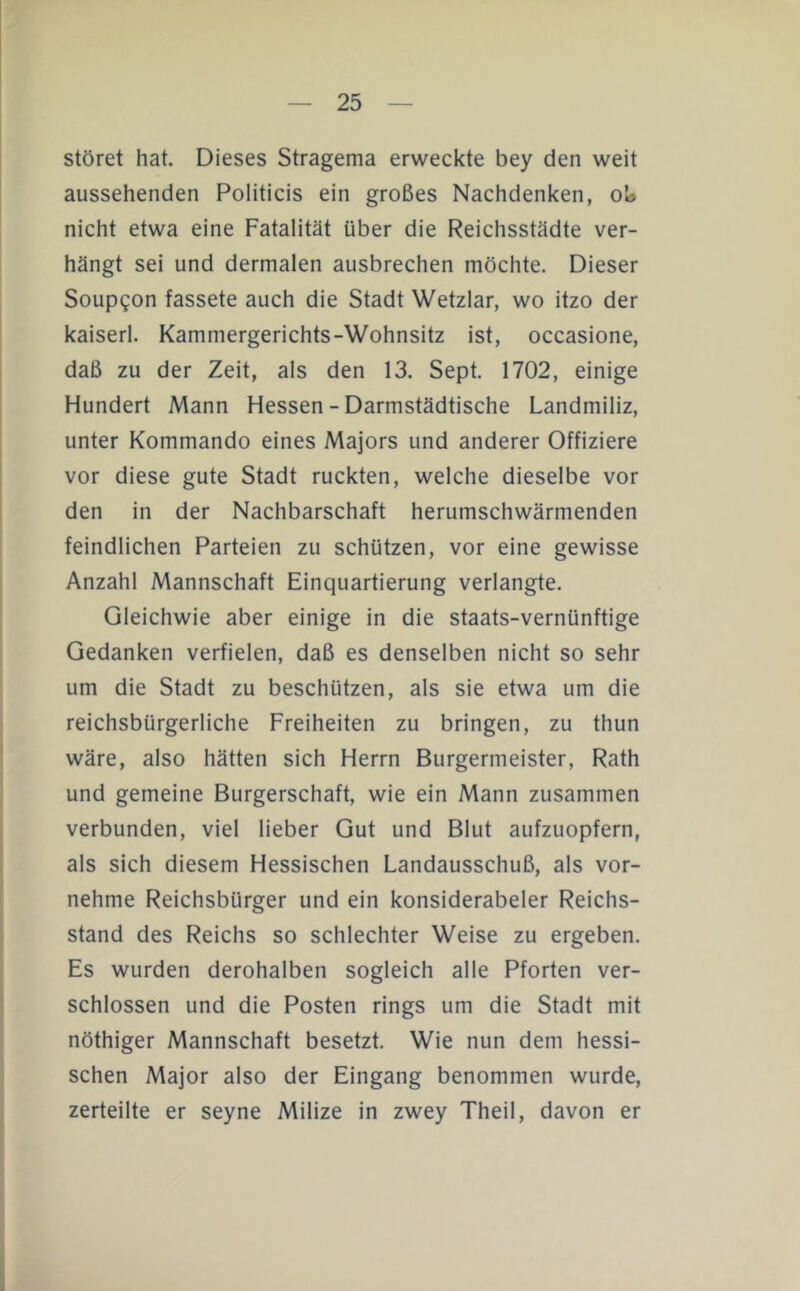 störet hat. Dieses Stragema erweckte bey den weit aussehenden Politicis ein großes Nachdenken, oU nicht etwa eine Fatalität über die Reichsstädte ver- hängt sei und dermalen ausbrechen möchte. Dieser Soupgon fassete auch die Stadt Wetzlar, wo itzo der kaiserl. Kammergerichts-Wohnsitz ist, occasione, daß zu der Zeit, als den 13. Sept. 1702, einige Hundert Mann Hessen - Darmstädtische Landmiliz, unter Kommando eines Majors und anderer Offiziere vor diese gute Stadt ruckten, welche dieselbe vor den in der Nachbarschaft herumschwärmenden feindlichen Parteien zu schützen, vor eine gewisse Anzahl Mannschaft Einquartierung verlangte. Gleichwie aber einige in die staats-vernünftige Gedanken verfielen, daß es denselben nicht so sehr um die Stadt zu beschützen, als sie etwa um die reichsbürgerliche Freiheiten zu bringen, zu thun wäre, also hätten sich Herrn Bürgermeister, Rath und gemeine Bürgerschaft, wie ein Mann zusammen verbunden, viel lieber Gut und Blut aufzuopfern, als sich diesem Hessischen Landausschuß, als vor- nehme Reichsbürger und ein konsiderabeler Reichs- stand des Reichs so schlechter Weise zu ergeben. Es wurden derohalben sogleich alle Pforten ver- schlossen und die Posten rings um die Stadt mit nöthiger Mannschaft besetzt. Wie nun dem hessi- schen Major also der Eingang benommen wurde, zerteilte er seyne Milize in zwey Theil, davon er