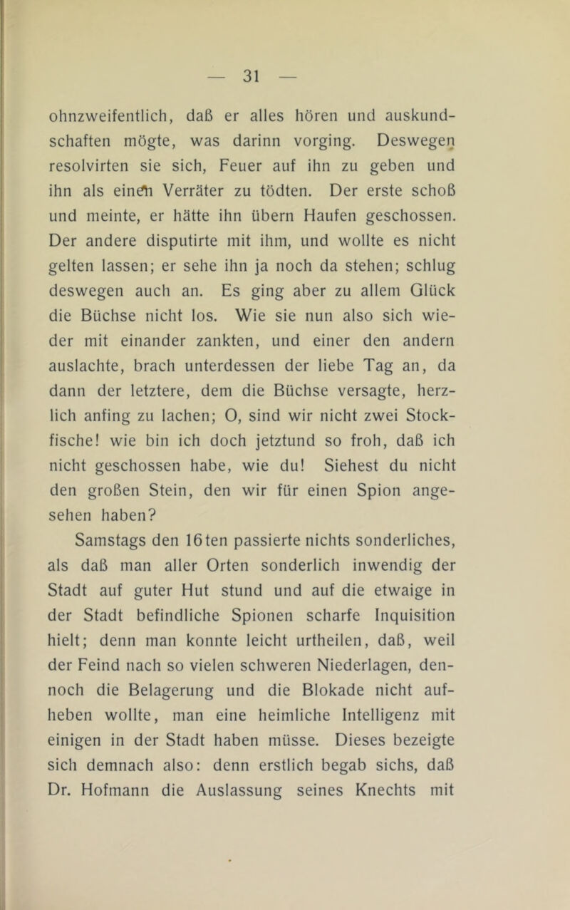 ohnzweifentlich, daß er alles hören und auskund- schaften mögte, was darinn vorging. Deswegen resolvirten sie sich, Feuer auf ihn zu geben und ihn als eindh Verräter zu tödten. Der erste schoß und meinte, er hätte ihn übern Haufen geschossen. Der andere disputirte mit ihm, und wollte es nicht gelten lassen; er sehe ihn ja noch da stehen; schlug deswegen auch an. Es ging aber zu allem Glück die Büchse nicht los. Wie sie nun also sich wie- der mit einander zankten, und einer den andern auslachte, brach unterdessen der liebe Tag an, da dann der letztere, dem die Büchse versagte, herz- lich anfing zu lachen; 0, sind wir nicht zwei Stock- fische! wie bin ich doch jetztund so froh, daß ich nicht geschossen habe, wie du! Siebest du nicht den großen Stein, den wir für einen Spion ange- sehen haben? Samstags den 16ten passierte nichts sonderliches, als daß man aller Orten sonderlich inwendig der Stadt auf guter Hut stund und auf die etwaige in der Stadt befindliche Spionen scharfe Inquisition hielt; denn man konnte leicht urtheilen, daß, weit der Feind nach so vielen schweren Niederlagen, den- noch die Belagerung und die Blokade nicht auf- heben wollte, man eine heimliche Intelligenz mit einigen in der Stadt haben müsse. Dieses bezeigte sich demnach also: denn erstlich begab sichs, daß Dr. Hofmann die Auslassung seines Knechts mit