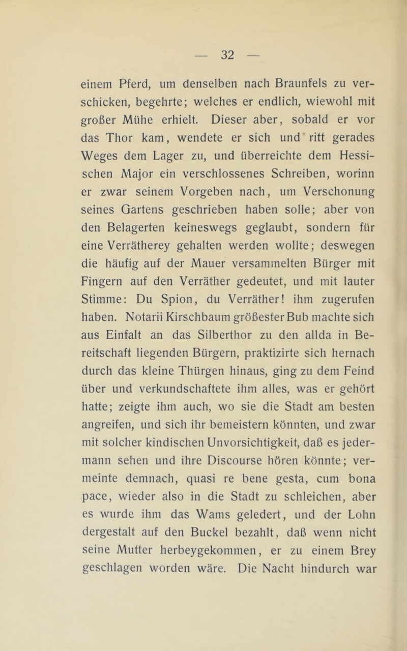 einem Pferd, um denselben nach Braunfels zu ver- schicken, begehrte; welches er endlich, wiewohl mit großer Mühe erhielt. Dieser aber, sobald er vor das Thor kam, wendete er sich und ritt gerades Weges dem Lager zu, und überreichte dem Hessi- schen Major ein verschlossenes Schreiben, worinn er zwar seinem Vorgeben nach, um Verschonung seines Gartens geschrieben haben solle; aber von den Belagerten keineswegs geglaubt, sondern für eine Verrätherey gehalten werden wollte; deswegen die häufig auf der Mauer versammelten Bürger mit Fingern auf den Verräther gedeutet, und mit lauter Stimme: Du Spion, du Verräther! ihm zugerufen haben. Notarii Kirschbaum größester Bub machte sich aus Einfalt an das Silberthor zu den allda in Be- reitschaft liegenden Bürgern, praktizirte sich hernach durch das kleine Thürgen hinaus, ging zu dem Feind über und verkundschaftete ihm alles, was er gehört hatte; zeigte ihm auch, wo sie die Stadt am besten angreifen, und sich ihr bemeistern könnten, und zwar mit solcher kindischen Unvorsichtigkeit, daß es jeder- mann sehen und ihre Discourse hören könnte; ver- meinte demnach, quasi re bene gesta, cum bona pace, wieder also in die Stadt zu schleichen, aber es wurde ihm das Wams geledert, und der Lohn dergestalt auf den Buckel bezahlt, daß wenn nicht seine Mutter herbeygekommen, er zu einem Brey geschlagen worden wäre. Die Nacht hindurch war