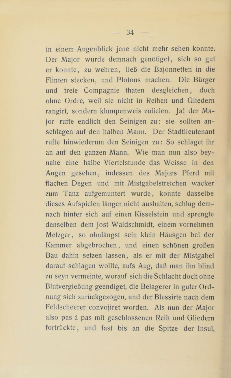 in einem Augenblick jene nicht mehr sehen konnte. Der Major wurde demnach genötiget, sich so gut er konnte, zu wehren, ließ die Bajonnetten in die Flinten stecken, und Plotons machen. Die Bürger und freie Compagnie thaten desgleichen, doch ohne Ordre, weil sie nicht in Reihen und Gliedern rangirt, sondern klumpenweis zufielen. Ja! der Ma- jor rufte endlich den Seinigen zu: sie sollten an- schlagen auf den halben Mann. Der Stadtlieutenant rufte hinwiederum den Seinigen zu: So schlaget ihr an auf den ganzen Mann. Wie man nun also bey- nahe eine halbe Viertelstunde das Weisse in den Augen gesehen, indessen des Majors Pferd mit flachen Degen und mit Mistgabelstreichen wacker zum Tanz aufgemuntert wurde, konnte dasselbe dieses Aufspielen länger nicht aushalten, schlug dem- nach hinter sich auf einen Kisselstein und sprengte denselben dem Jost Waldschmidt, einem vornehmen Metzger, so ohnlängst sein klein Häusgen bei der Kammer abgebrochen, und einen schönen großen Bau dahin setzen lassen, als er mit der Mistgabel darauf schlagen wollte, aufs Aug, daß man ihn blind zu seyn vermeinte, worauf sich die Schlacht doch ohne Blutvergießung geendiget, die Belagerer in guter Ord- nung sich zurückgezogen, und der Blessirte nach dem Feldscheerer convojiret worden. Als nun der Major also pas ä pas mit geschlossenen Reih und Gliedern fortrückte, und fast bis an die Spitze der Insul,