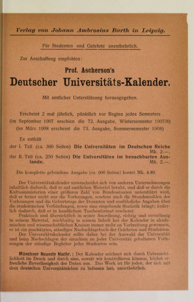 Für Studenten und Gelehrte unentbehrlich. Zur Anschaffung empfohlen: Prof. Ascherson’s Deutscher Universitäts-Kalender. Mit amtlicher Unterstützung herausgegeben. Erscheint 2 mal jährlich, pünktlich vor Beginn jedes Semesters (im September 1907 erschien die 72. Ausgabe, Wintersemester 1907/8) (im Atärz 1908 erscheint die 73. Ausgabe, Sommersemester 1908) Es enthält der 1. Teil (ca. 360 Seiten) Die Universitäten im Deutschen Reiche Mk. 2.—. der 11. Teil (ca. 250 Seiten) Die Universitäten im benachbarten Aus- lande. Mk. 2.—. Die komplette gebundene Ausgabe (ca. 000 Seiten) kostet Mk. 4.80. Der Universitätskalender unterscheidet sieh von anderen Unternehmungen inhaltlich dadurch, daß er auf amtlichen Material beruht, und daß er durch die Kultusministerien einer größeren Zahl von Hundesstaaten unterstützt wird, daß er ferner nicht nur die ^'o^lesungcn, soiKlern auch die Stundenzahlen der Vorlesungen und die Geburtstage der Dozenten und ausführliche Angaben über die studentischen Verbindungen, sowie eine eingehende Statistik bringt; äußer- lich dadurch, daß er in handlichem Taschenformat erscheint. Praktisch und übersichtlich in seiner .Anordnung, richtig und zuverlässig in seinem Alaterial, rcMchhaltig in seinem Inhalt hat der Kalender in akade- mischen und w issenschaftlichen Kreisen immer mehr an Verbreitung gewonnen, er ist ein geschätztes, ständiges Nachschlagel)ucli der Gelehrten und Studenten. Der Universitätskalender sollte daher bei der Auswahl der Universität und beim Nach.schlagen der einzelnen an jt'der Universität gehaltenen Vorle- sungen der ständige Begleiter jedes Studenten sein. Münchner Neueste Nachr. : Der Kalender zeichnet sich durch Uelx'rsicht- Uchkeit im Druck und durch eine, soweit wir kontrollieren können, höchst er- freuliche Zuverlässigkeit der Daten aus. Das Werk ist für jeden, der sich mit dem deutschen Universitätsleben zu befassen hat, unentbehrlich.