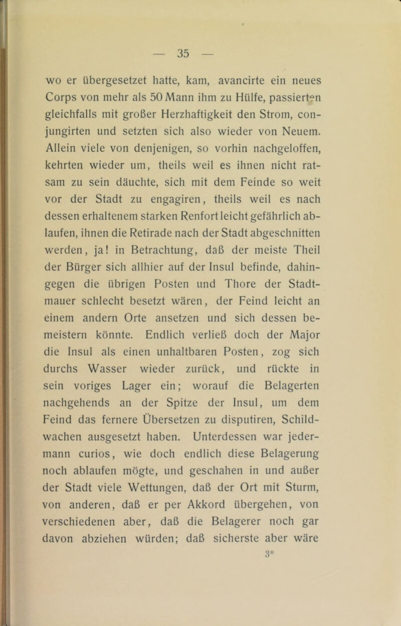 wo er übergesetzet hatte, kam, avancirte ein neues Corps von mehr als 50 Mann ihm zu Hülfe, passierten gleichfalls mit großer Herzhaftigkeit den Strom, con- jungirten und setzten sich also wieder von Neuem. Allein viele von denjenigen, so vorhin nachgeloffen, kehrten wieder um, theils weil es ihnen nicht rat- sam zu sein däuchte, sich mit dem Feinde so weit vor der Stadt zu engagiren, theils weil es nach dessen erhaltenem starken Renfort leicht gefährlich ab- laufen, ihnen die Retirade nach der Stadt abgeschnitten werden, ja! in Betrachtung, daß der meiste Theil der Bürger sich allhier auf der Insul befinde, dahin- gegen die übrigen Posten und Thore der Stadt- mauer schlecht besetzt wären, der Feind leicht an einem andern Orte ansetzen und sich dessen be- meistern könnte. Endlich verließ doch der Major die Insul als einen unhaltbaren Posten, zog sich durchs Wasser wieder zurück, und rückte in sein voriges Lager ein; worauf die Belagerten nachgehends an der Spitze der Insul, um dem Feind das fernere Übersetzen zu disputiren, Schild- wachen ausgesetzt haben. Unterdessen war jeder- mann curios, wie doch endlich diese Belagerung noch ablaufen mögte, und geschahen in und außer der Stadt viele Wettungen, daß der Ort mit Sturm, von anderen, daß er per Akkord übergehen, von verschiedenen aber, daß die Belagerer noch gar davon abziehen würden; daß sicherste aber wäre 3*